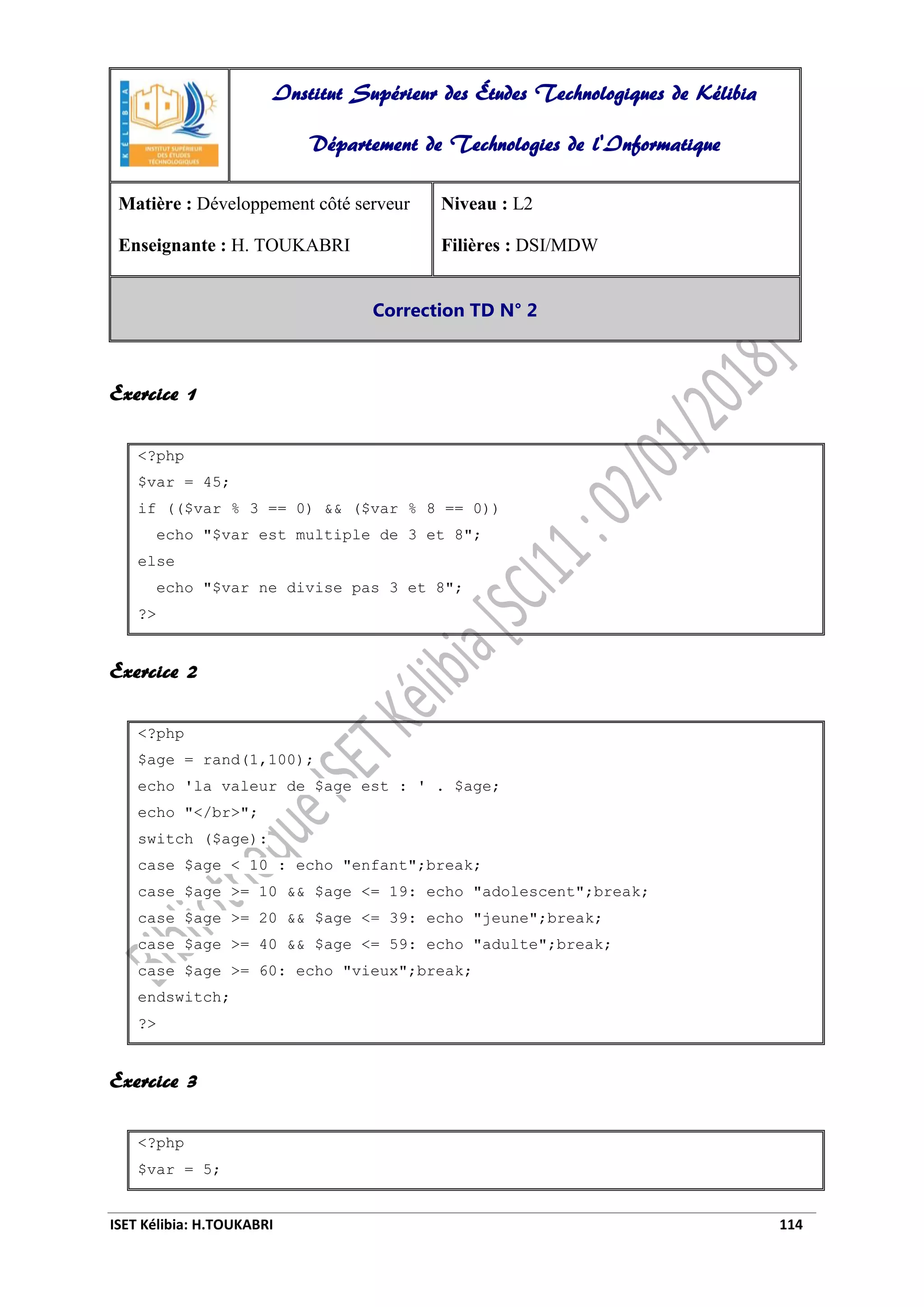 ISET Kélibia: H.TOUKABRI 114
Exercice 1
<?php
$var = 45;
if (($var % 3 == 0) && ($var % 8 == 0))
echo "$var est multiple de 3 et 8";
else
echo "$var ne divise pas 3 et 8";
?>
Exercice 2
<?php
$age = rand(1,100);
echo 'la valeur de $age est : ' . $age;
echo "</br>";
switch ($age):
case $age < 10 : echo "enfant";break;
case $age >= 10 && $age <= 19: echo "adolescent";break;
case $age >= 20 && $age <= 39: echo "jeune";break;
case $age >= 40 && $age <= 59: echo "adulte";break;
case $age >= 60: echo "vieux";break;
endswitch;
?>
Exercice 3
<?php
$var = 5;
Institut Supérieur des Études Technologiques de Kélibia
Département de Technologies de l'Informatique
Matière : Développement côté serveur
Enseignante : H. TOUKABRI
Niveau : L2
Filières : DSI/MDW
Correction TD N° 2
 