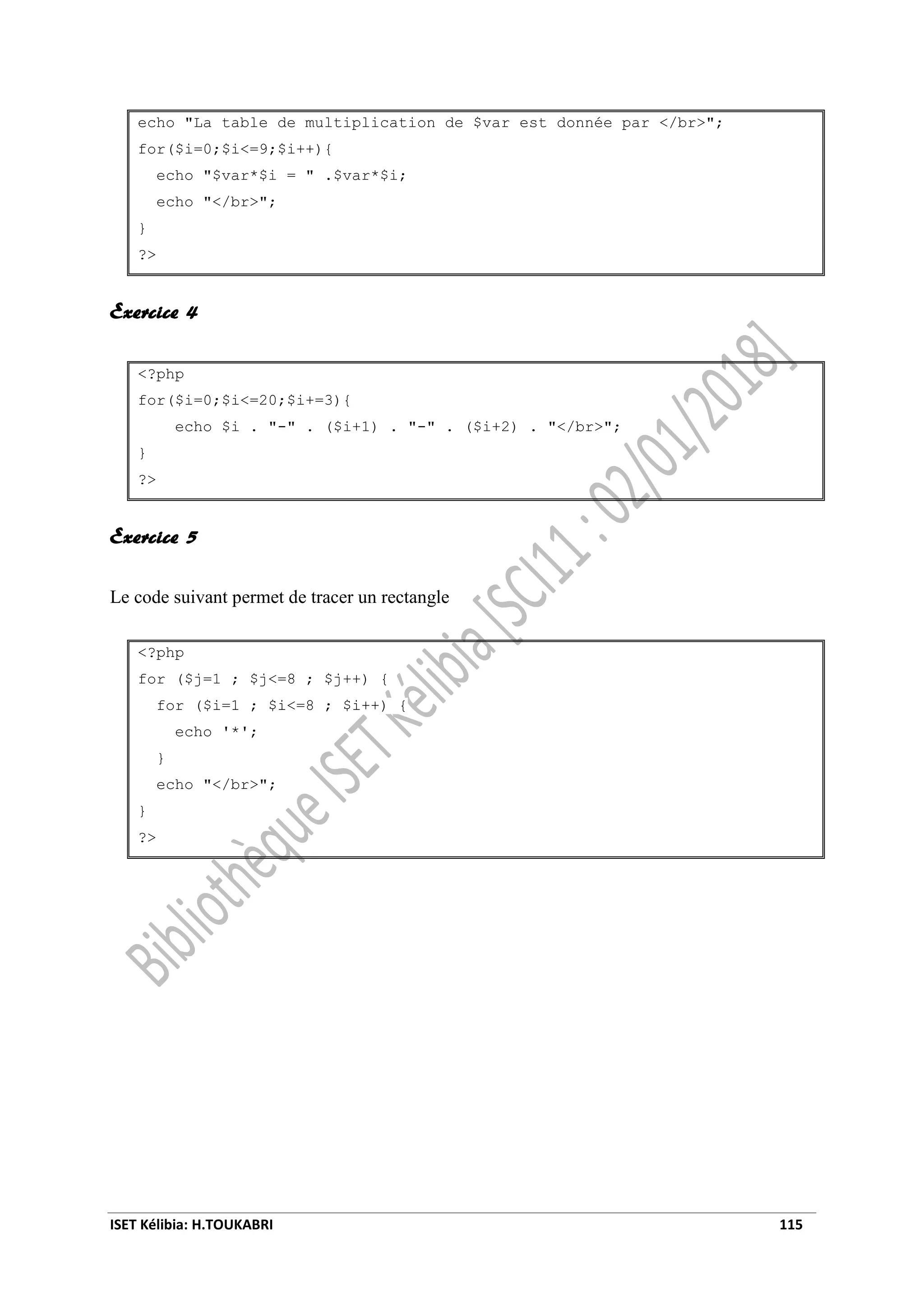 ISET Kélibia: H.TOUKABRI 115
echo "La table de multiplication de $var est donnée par </br>";
for($i=0;$i<=9;$i++){
echo "$var*$i = " .$var*$i;
echo "</br>";
}
?>
Exercice 4
<?php
for($i=0;$i<=20;$i+=3){
echo $i . "-" . ($i+1) . "-" . ($i+2) . "</br>";
}
?>
Exercice 5
Le code suivant permet de tracer un rectangle
<?php
for ($j=1 ; $j<=8 ; $j++) {
for ($i=1 ; $i<=8 ; $i++) {
echo '*';
}
echo "</br>";
}
?>
 