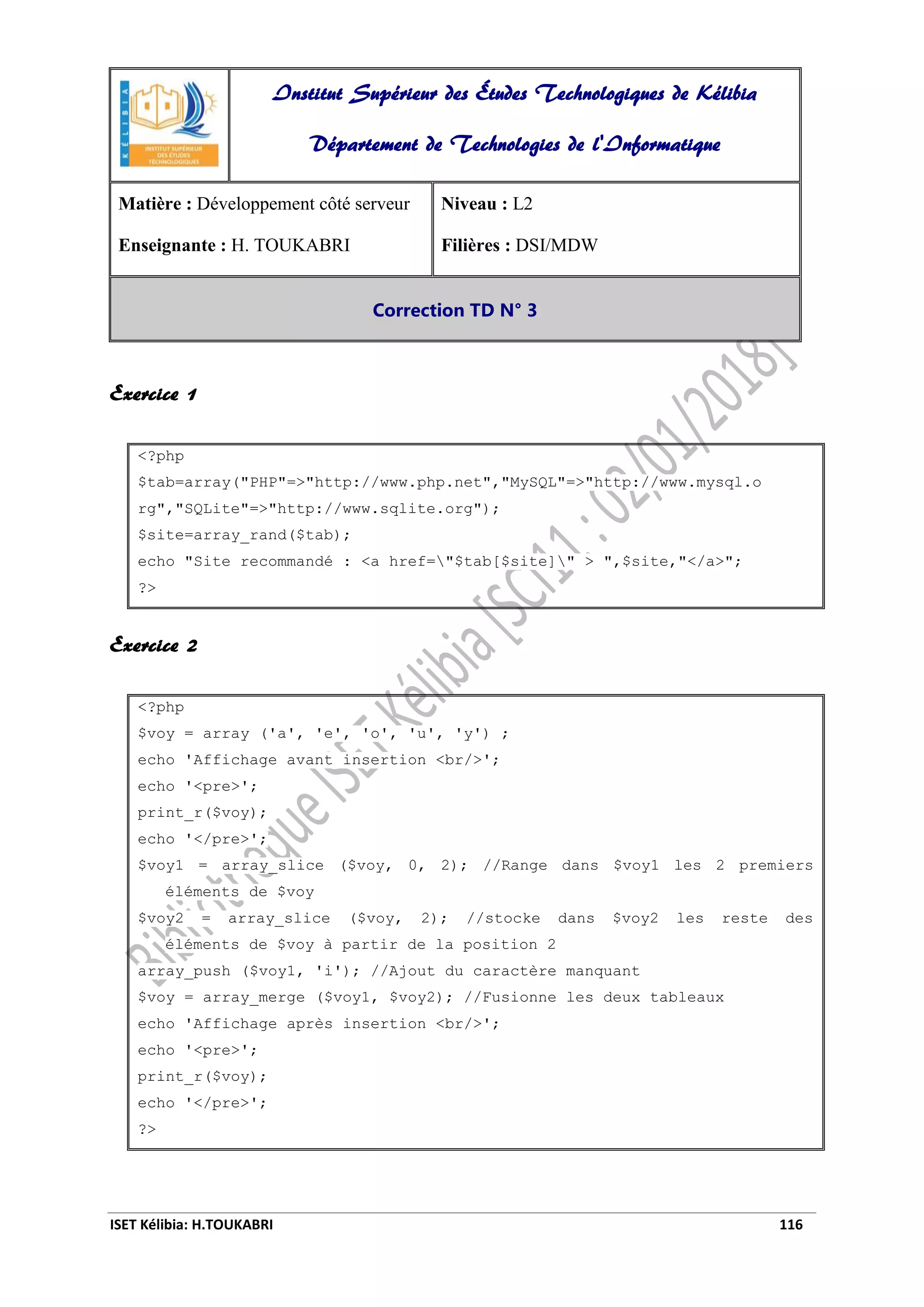 ISET Kélibia: H.TOUKABRI 116
Exercice 1
<?php
$tab=array("PHP"=>"http://www.php.net","MySQL"=>"http://www.mysql.o
rg","SQLite"=>"http://www.sqlite.org");
$site=array_rand($tab);
echo "Site recommandé : <a href="$tab[$site]" > ",$site,"</a>";
?>
Exercice 2
<?php
$voy = array ('a', 'e', 'o', 'u', 'y') ;
echo 'Affichage avant insertion <br/>';
echo '<pre>';
print_r($voy);
echo '</pre>';
$voy1 = array_slice ($voy, 0, 2); //Range dans $voy1 les 2 premiers
éléments de $voy
$voy2 = array_slice ($voy, 2); //stocke dans $voy2 les reste des
éléments de $voy à partir de la position 2
array_push ($voy1, 'i'); //Ajout du caractère manquant
$voy = array_merge ($voy1, $voy2); //Fusionne les deux tableaux
echo 'Affichage après insertion <br/>';
echo '<pre>';
print_r($voy);
echo '</pre>';
?>
Institut Supérieur des Études Technologiques de Kélibia
Département de Technologies de l'Informatique
Matière : Développement côté serveur
Enseignante : H. TOUKABRI
Niveau : L2
Filières : DSI/MDW
Correction TD N° 3
 