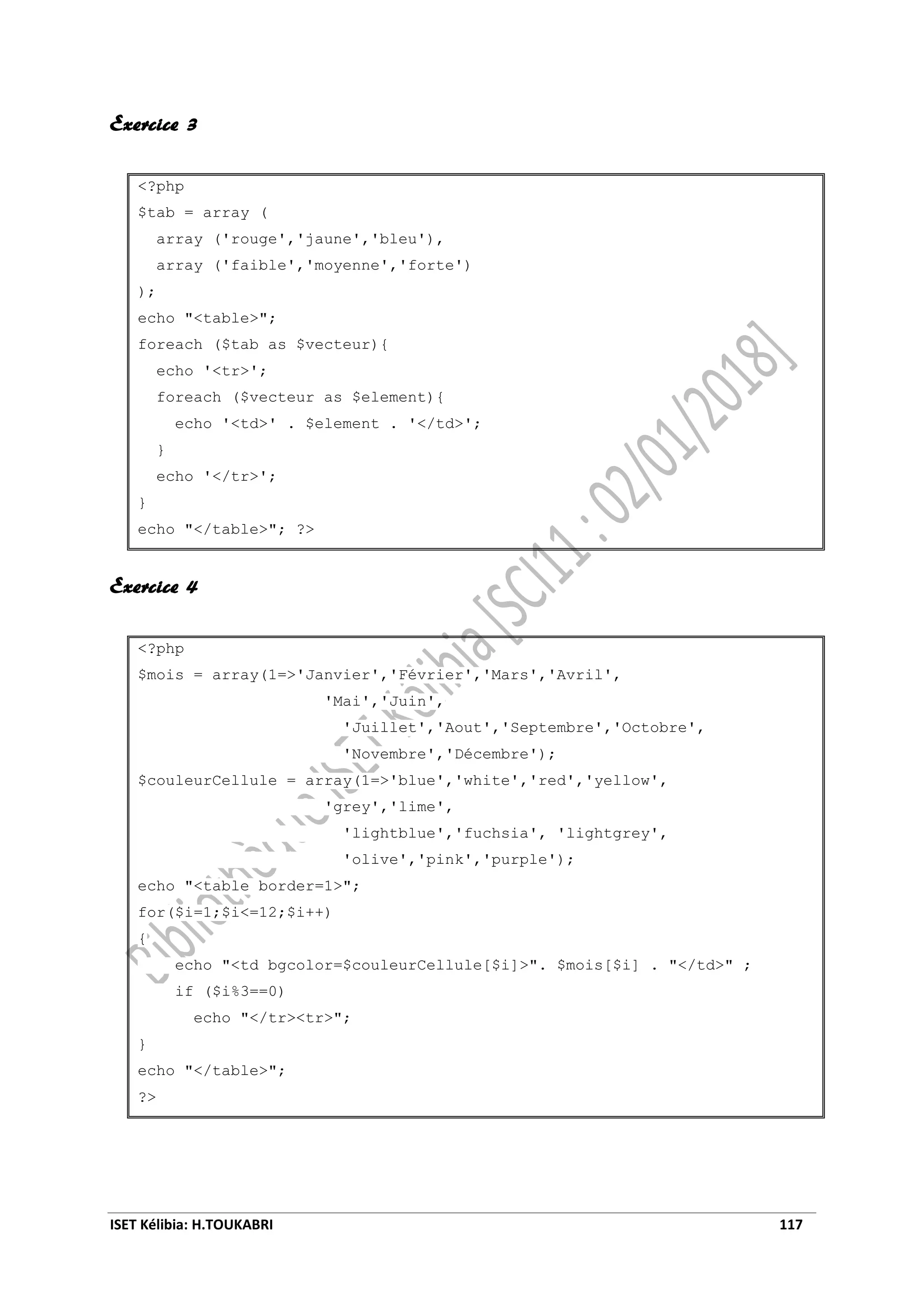 ISET Kélibia: H.TOUKABRI 117
Exercice 3
<?php
$tab = array (
array ('rouge','jaune','bleu'),
array ('faible','moyenne','forte')
);
echo "<table>";
foreach ($tab as $vecteur){
echo '<tr>';
foreach ($vecteur as $element){
echo '<td>' . $element . '</td>';
}
echo '</tr>';
}
echo "</table>"; ?>
Exercice 4
<?php
$mois = array(1=>'Janvier','Février','Mars','Avril',
'Mai','Juin',
'Juillet','Aout','Septembre','Octobre',
'Novembre','Décembre');
$couleurCellule = array(1=>'blue','white','red','yellow',
'grey','lime',
'lightblue','fuchsia', 'lightgrey',
'olive','pink','purple');
echo "<table border=1>";
for($i=1;$i<=12;$i++)
{
echo "<td bgcolor=$couleurCellule[$i]>". $mois[$i] . "</td>" ;
if ($i%3==0)
echo "</tr><tr>";
}
echo "</table>";
?>
 