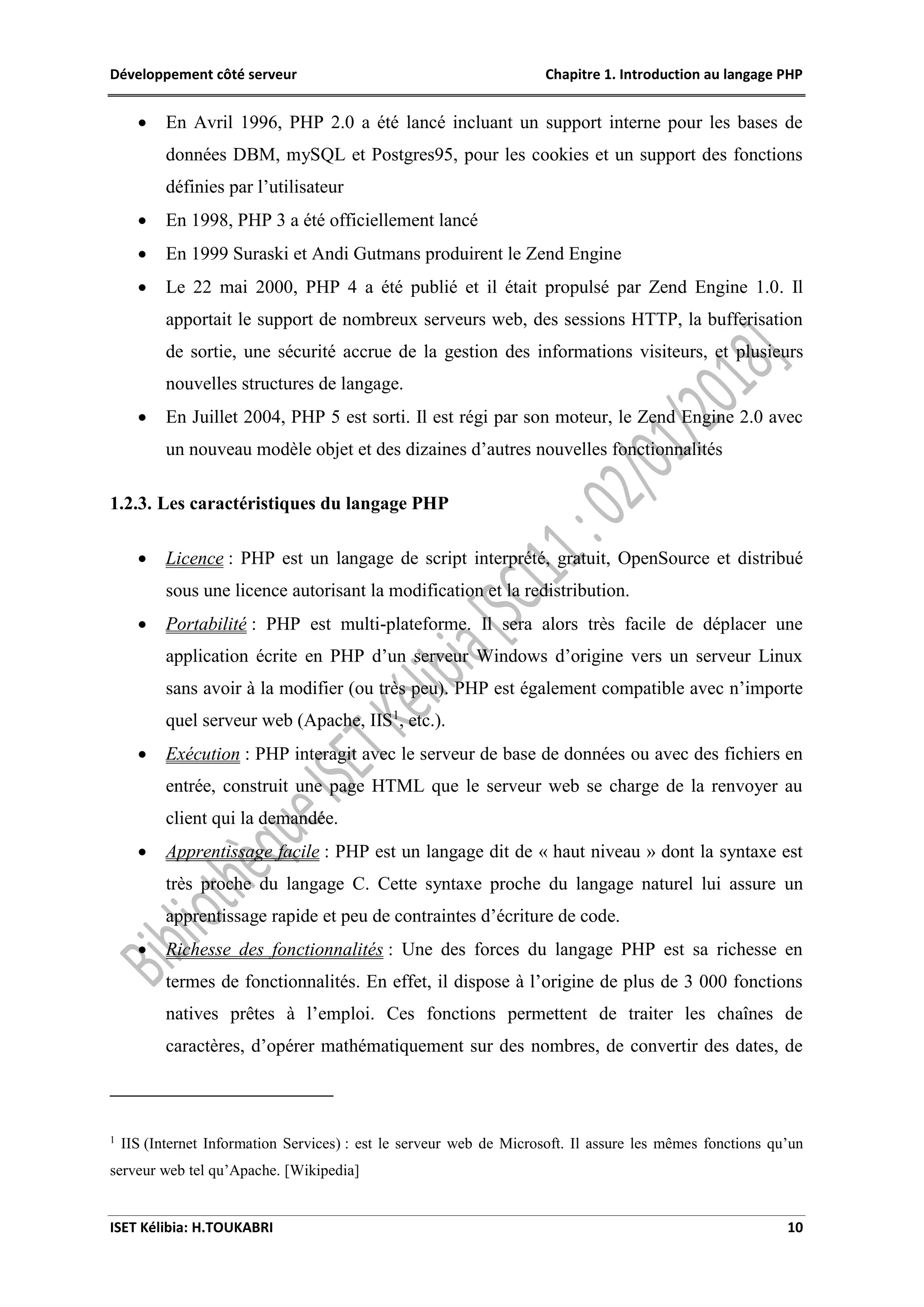 Développement côté serveur Chapitre 1. Introduction au langage PHP
ISET Kélibia: H.TOUKABRI 10
 En Avril 1996, PHP 2.0 a été lancé incluant un support interne pour les bases de
données DBM, mySQL et Postgres95, pour les cookies et un support des fonctions
définies par l’utilisateur
 En 1998, PHP 3 a été officiellement lancé
 En 1999 Suraski et Andi Gutmans produirent le Zend Engine
 Le 22 mai 2000, PHP 4 a été publié et il était propulsé par Zend Engine 1.0. Il
apportait le support de nombreux serveurs web, des sessions HTTP, la bufferisation
de sortie, une sécurité accrue de la gestion des informations visiteurs, et plusieurs
nouvelles structures de langage.
 En Juillet 2004, PHP 5 est sorti. Il est régi par son moteur, le Zend Engine 2.0 avec
un nouveau modèle objet et des dizaines d’autres nouvelles fonctionnalités
1.2.3. Les caractéristiques du langage PHP
 Licence : PHP est un langage de script interprété, gratuit, OpenSource et distribué
sous une licence autorisant la modification et la redistribution.
 Portabilité : PHP est multi-plateforme. Il sera alors très facile de déplacer une
application écrite en PHP d’un serveur Windows d’origine vers un serveur Linux
sans avoir à la modifier (ou très peu). PHP est également compatible avec n’importe
quel serveur web (Apache, IIS1
, etc.).
 Exécution : PHP interagit avec le serveur de base de données ou avec des fichiers en
entrée, construit une page HTML que le serveur web se charge de la renvoyer au
client qui la demandée.
 Apprentissage facile : PHP est un langage dit de « haut niveau » dont la syntaxe est
très proche du langage C. Cette syntaxe proche du langage naturel lui assure un
apprentissage rapide et peu de contraintes d’écriture de code.
 Richesse des fonctionnalités : Une des forces du langage PHP est sa richesse en
termes de fonctionnalités. En effet, il dispose à l’origine de plus de 3 000 fonctions
natives prêtes à l’emploi. Ces fonctions permettent de traiter les chaînes de
caractères, d’opérer mathématiquement sur des nombres, de convertir des dates, de
1
IIS (Internet Information Services) : est le serveur web de Microsoft. Il assure les mêmes fonctions qu’un
serveur web tel qu’Apache. [Wikipedia]
 