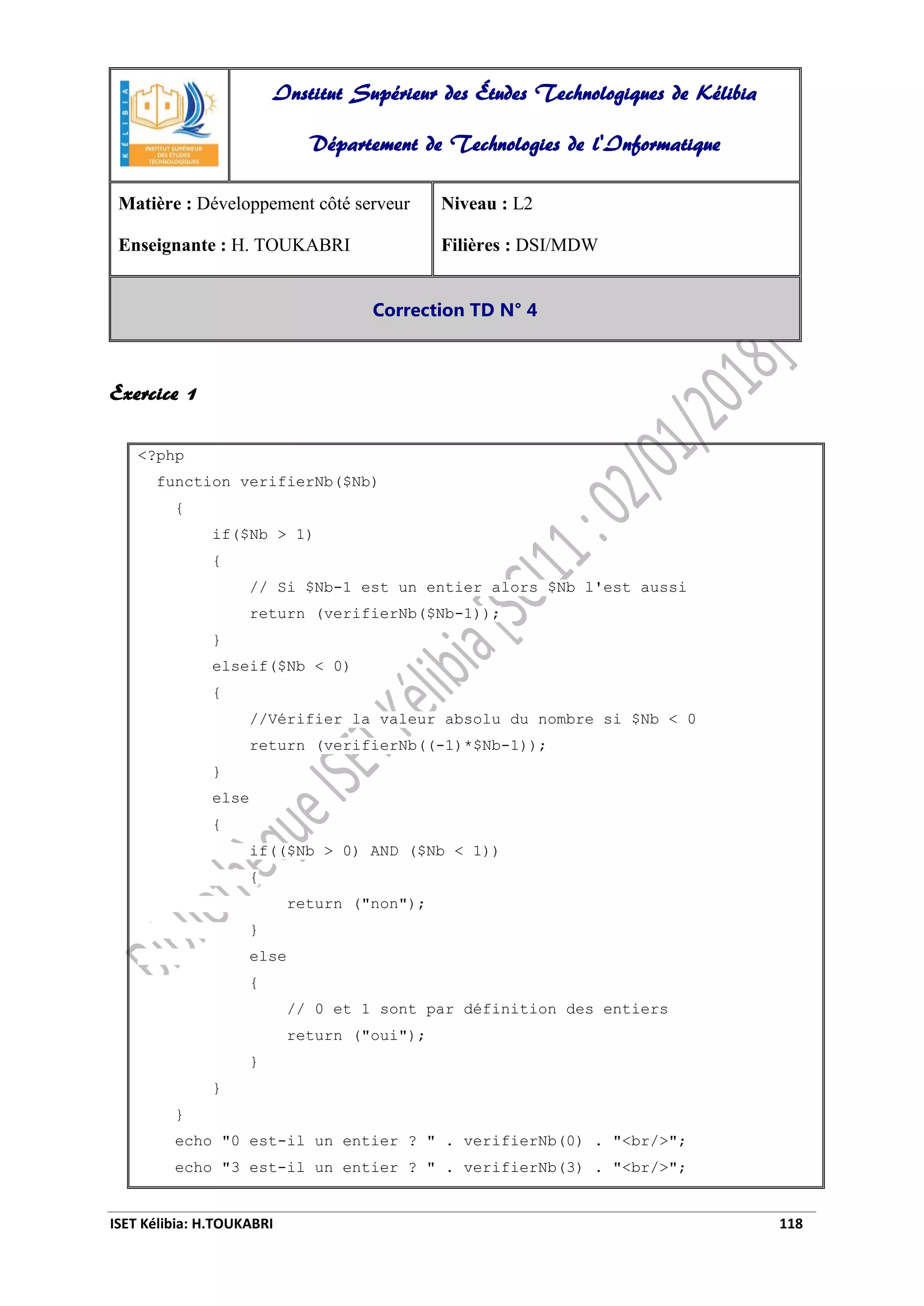 ISET Kélibia: H.TOUKABRI 118
Exercice 1
<?php
function verifierNb($Nb)
{
if($Nb > 1)
{
// Si $Nb-1 est un entier alors $Nb l'est aussi
return (verifierNb($Nb-1));
}
elseif($Nb < 0)
{
//Vérifier la valeur absolu du nombre si $Nb < 0
return (verifierNb((-1)*$Nb-1));
}
else
{
if(($Nb > 0) AND ($Nb < 1))
{
return ("non");
}
else
{
// 0 et 1 sont par définition des entiers
return ("oui");
}
}
}
echo "0 est-il un entier ? " . verifierNb(0) . "<br/>";
echo "3 est-il un entier ? " . verifierNb(3) . "<br/>";
Institut Supérieur des Études Technologiques de Kélibia
Département de Technologies de l'Informatique
Matière : Développement côté serveur
Enseignante : H. TOUKABRI
Niveau : L2
Filières : DSI/MDW
Correction TD N° 4
 