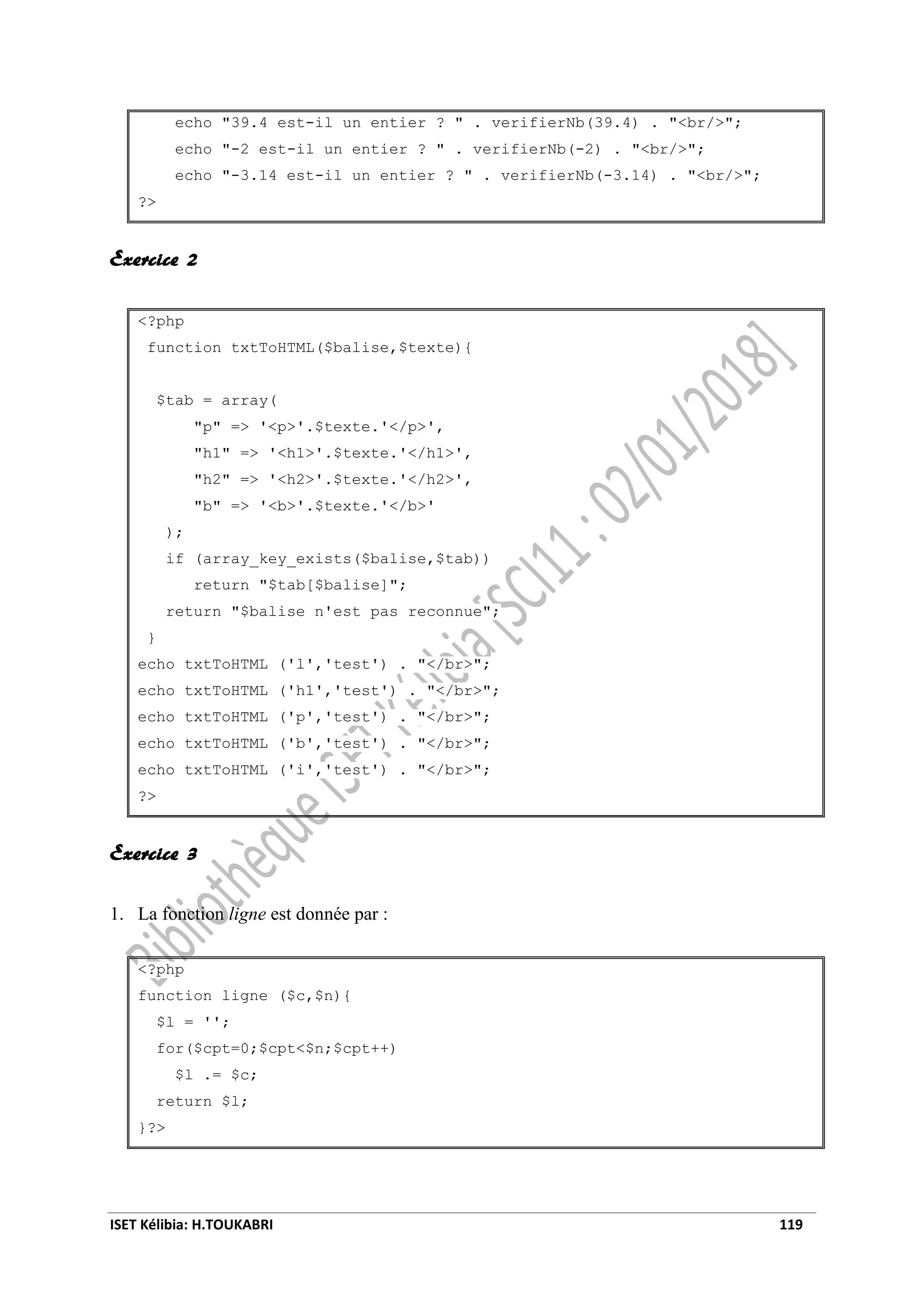 ISET Kélibia: H.TOUKABRI 119
echo "39.4 est-il un entier ? " . verifierNb(39.4) . "<br/>";
echo "-2 est-il un entier ? " . verifierNb(-2) . "<br/>";
echo "-3.14 est-il un entier ? " . verifierNb(-3.14) . "<br/>";
?>
Exercice 2
<?php
function txtToHTML($balise,$texte){
$tab = array(
"p" => '<p>'.$texte.'</p>',
"h1" => '<h1>'.$texte.'</h1>',
"h2" => '<h2>'.$texte.'</h2>',
"b" => '<b>'.$texte.'</b>'
);
if (array_key_exists($balise,$tab))
return "$tab[$balise]";
return "$balise n'est pas reconnue";
}
echo txtToHTML ('l','test') . "</br>";
echo txtToHTML ('h1','test') . "</br>";
echo txtToHTML ('p','test') . "</br>";
echo txtToHTML ('b','test') . "</br>";
echo txtToHTML ('i','test') . "</br>";
?>
Exercice 3
1. La fonction ligne est donnée par :
<?php
function ligne ($c,$n){
$l = '';
for($cpt=0;$cpt<$n;$cpt++)
$l .= $c;
return $l;
}?>
 