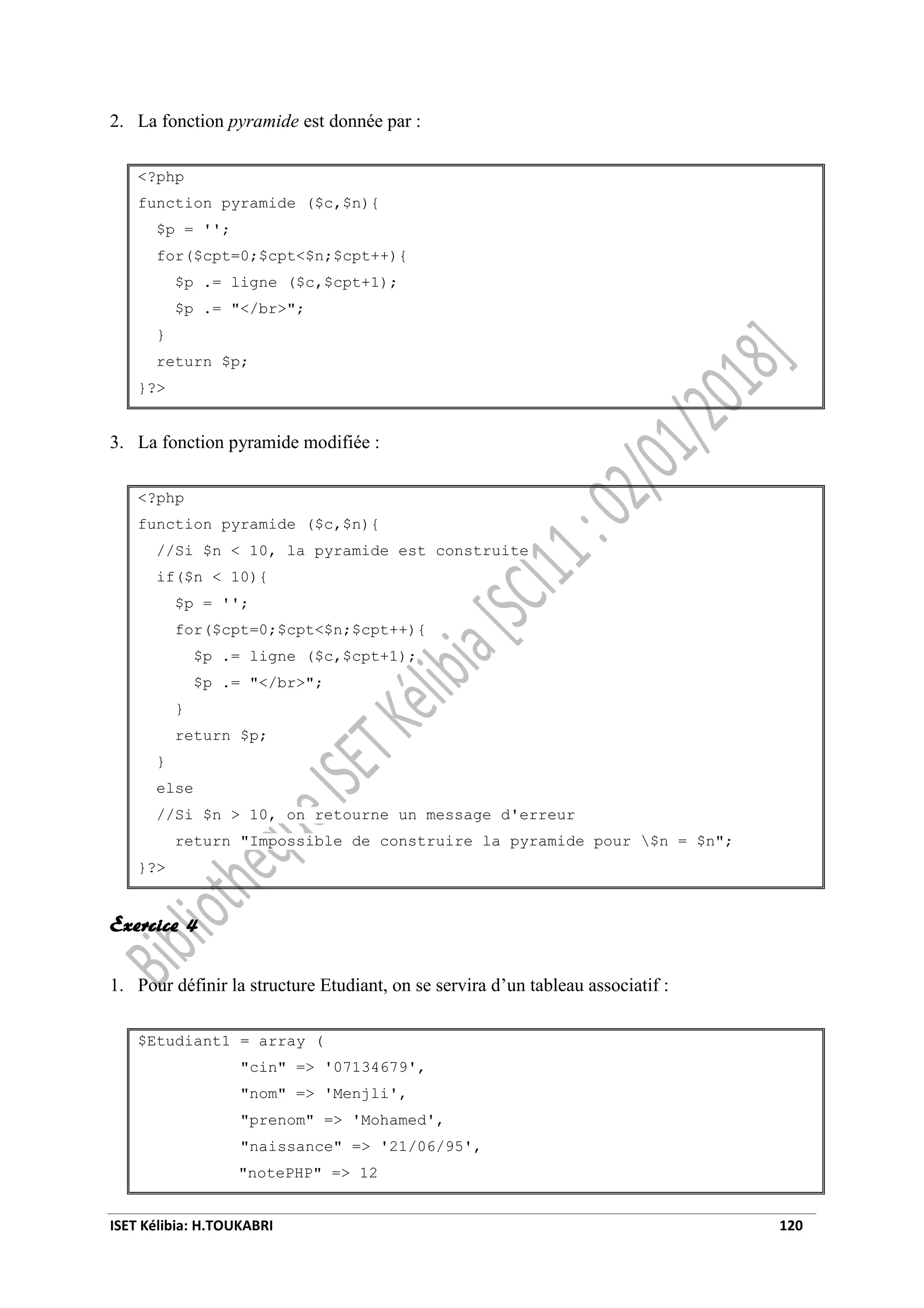 ISET Kélibia: H.TOUKABRI 120
2. La fonction pyramide est donnée par :
<?php
function pyramide ($c,$n){
$p = '';
for($cpt=0;$cpt<$n;$cpt++){
$p .= ligne ($c,$cpt+1);
$p .= "</br>";
}
return $p;
}?>
3. La fonction pyramide modifiée :
<?php
function pyramide ($c,$n){
//Si $n < 10, la pyramide est construite
if($n < 10){
$p = '';
for($cpt=0;$cpt<$n;$cpt++){
$p .= ligne ($c,$cpt+1);
$p .= "</br>";
}
return $p;
}
else
//Si $n > 10, on retourne un message d'erreur
return "Impossible de construire la pyramide pour $n = $n";
}?>
Exercice 4
1. Pour définir la structure Etudiant, on se servira d’un tableau associatif :
$Etudiant1 = array (
"cin" => '07134679',
"nom" => 'Menjli',
"prenom" => 'Mohamed',
"naissance" => '21/06/95',
"notePHP" => 12
 