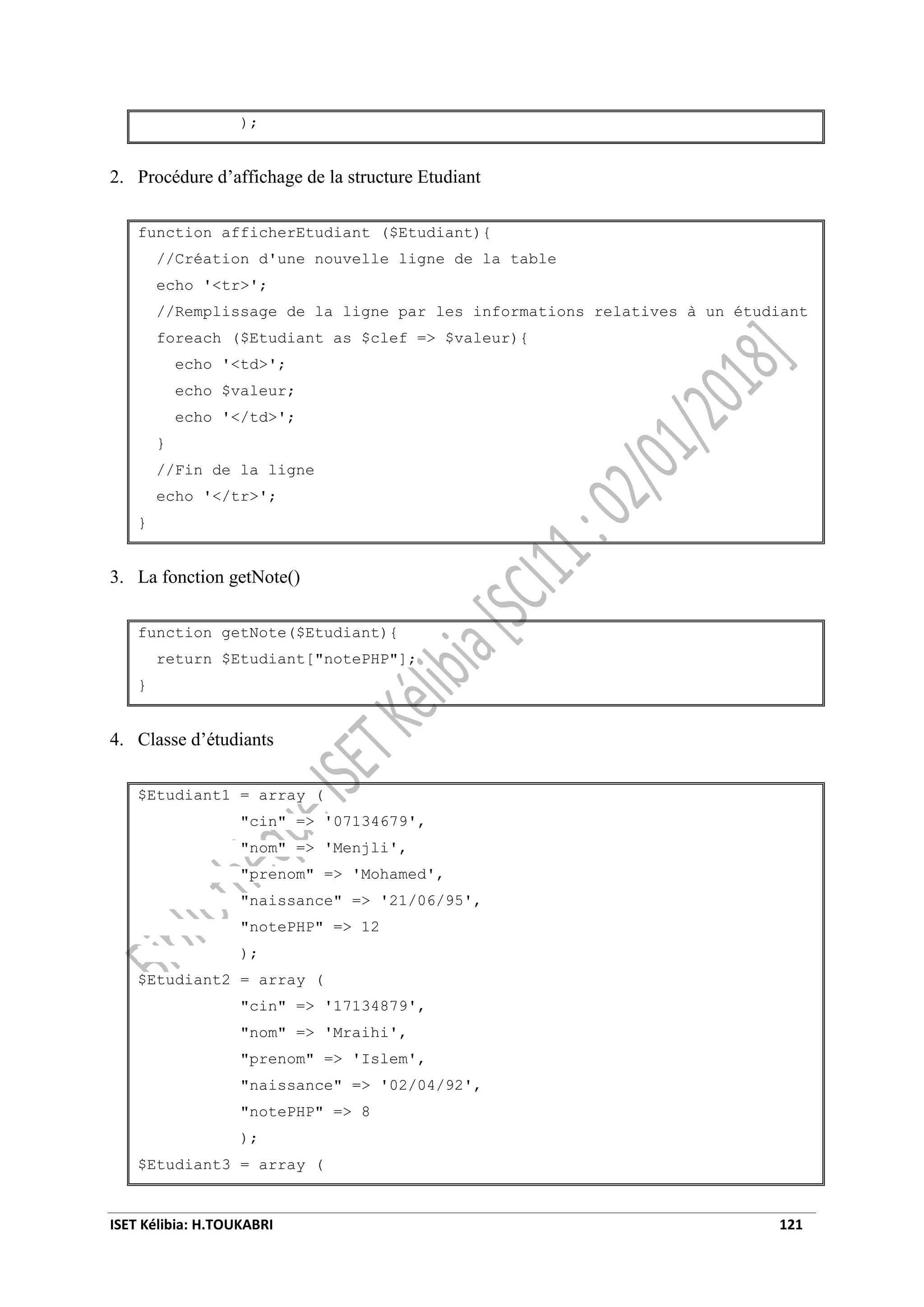 ISET Kélibia: H.TOUKABRI 121
);
2. Procédure d’affichage de la structure Etudiant
function afficherEtudiant ($Etudiant){
//Création d'une nouvelle ligne de la table
echo '<tr>';
//Remplissage de la ligne par les informations relatives à un étudiant
foreach ($Etudiant as $clef => $valeur){
echo '<td>';
echo $valeur;
echo '</td>';
}
//Fin de la ligne
echo '</tr>';
}
3. La fonction getNote()
function getNote($Etudiant){
return $Etudiant["notePHP"];
}
4. Classe d’étudiants
$Etudiant1 = array (
"cin" => '07134679',
"nom" => 'Menjli',
"prenom" => 'Mohamed',
"naissance" => '21/06/95',
"notePHP" => 12
);
$Etudiant2 = array (
"cin" => '17134879',
"nom" => 'Mraihi',
"prenom" => 'Islem',
"naissance" => '02/04/92',
"notePHP" => 8
);
$Etudiant3 = array (
 
