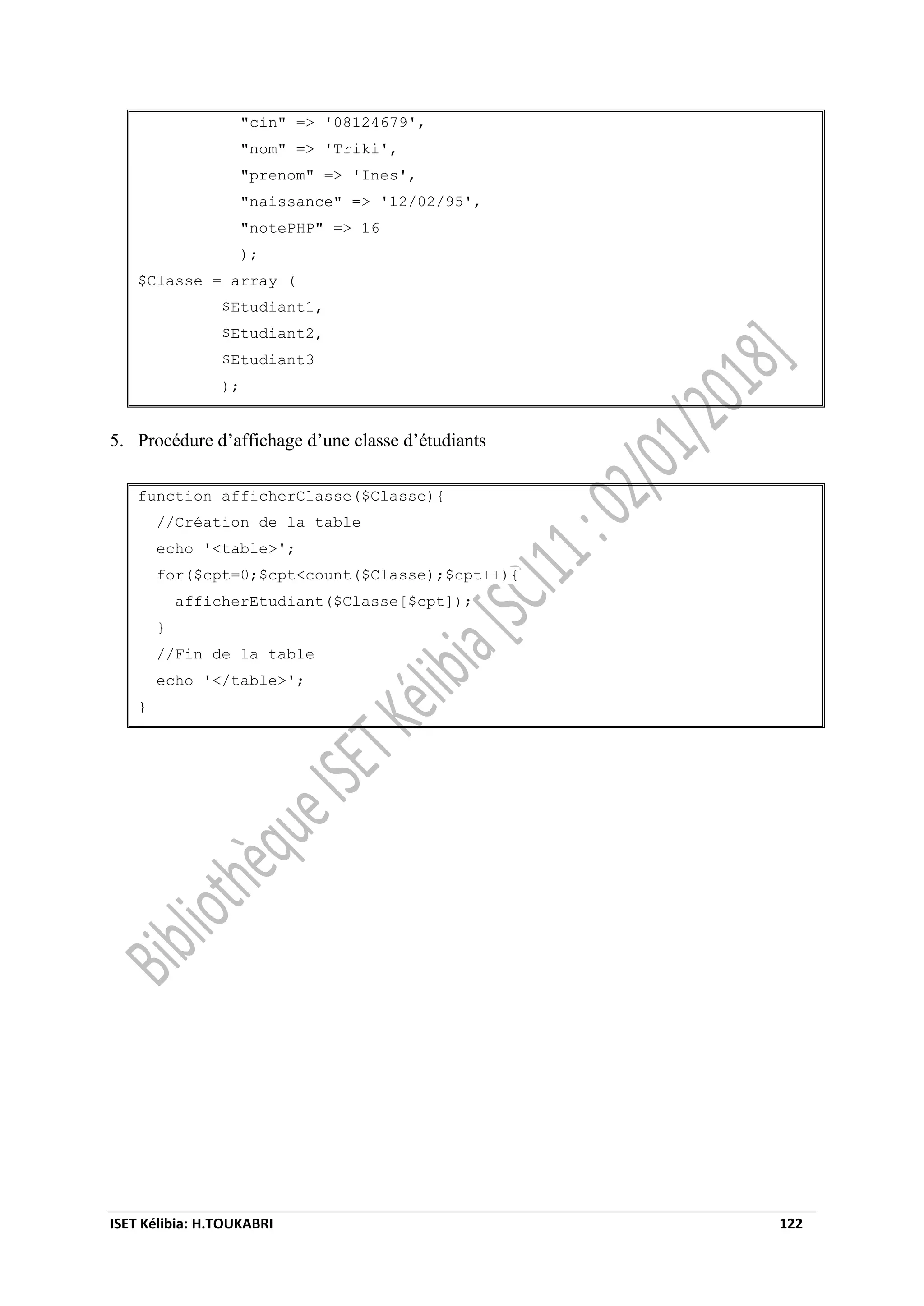 ISET Kélibia: H.TOUKABRI 122
"cin" => '08124679',
"nom" => 'Triki',
"prenom" => 'Ines',
"naissance" => '12/02/95',
"notePHP" => 16
);
$Classe = array (
$Etudiant1,
$Etudiant2,
$Etudiant3
);
5. Procédure d’affichage d’une classe d’étudiants
function afficherClasse($Classe){
//Création de la table
echo '<table>';
for($cpt=0;$cpt<count($Classe);$cpt++){
afficherEtudiant($Classe[$cpt]);
}
//Fin de la table
echo '</table>';
}
 