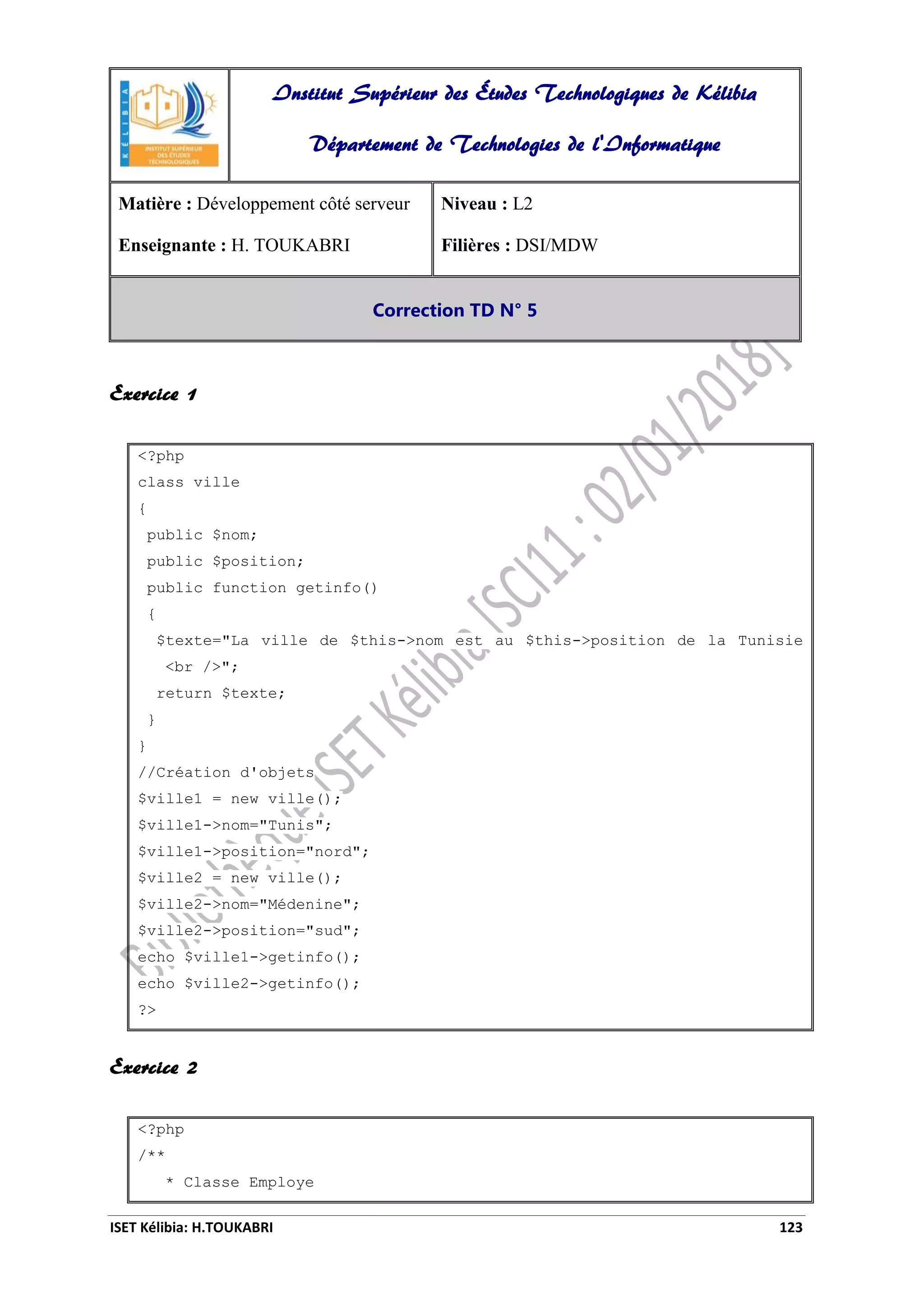 ISET Kélibia: H.TOUKABRI 123
Exercice 1
<?php
class ville
{
public $nom;
public $position;
public function getinfo()
{
$texte="La ville de $this->nom est au $this->position de la Tunisie
<br />";
return $texte;
}
}
//Création d'objets
$ville1 = new ville();
$ville1->nom="Tunis";
$ville1->position="nord";
$ville2 = new ville();
$ville2->nom="Médenine";
$ville2->position="sud";
echo $ville1->getinfo();
echo $ville2->getinfo();
?>
Exercice 2
<?php
/**
* Classe Employe
Institut Supérieur des Études Technologiques de Kélibia
Département de Technologies de l'Informatique
Matière : Développement côté serveur
Enseignante : H. TOUKABRI
Niveau : L2
Filières : DSI/MDW
Correction TD N° 5
 