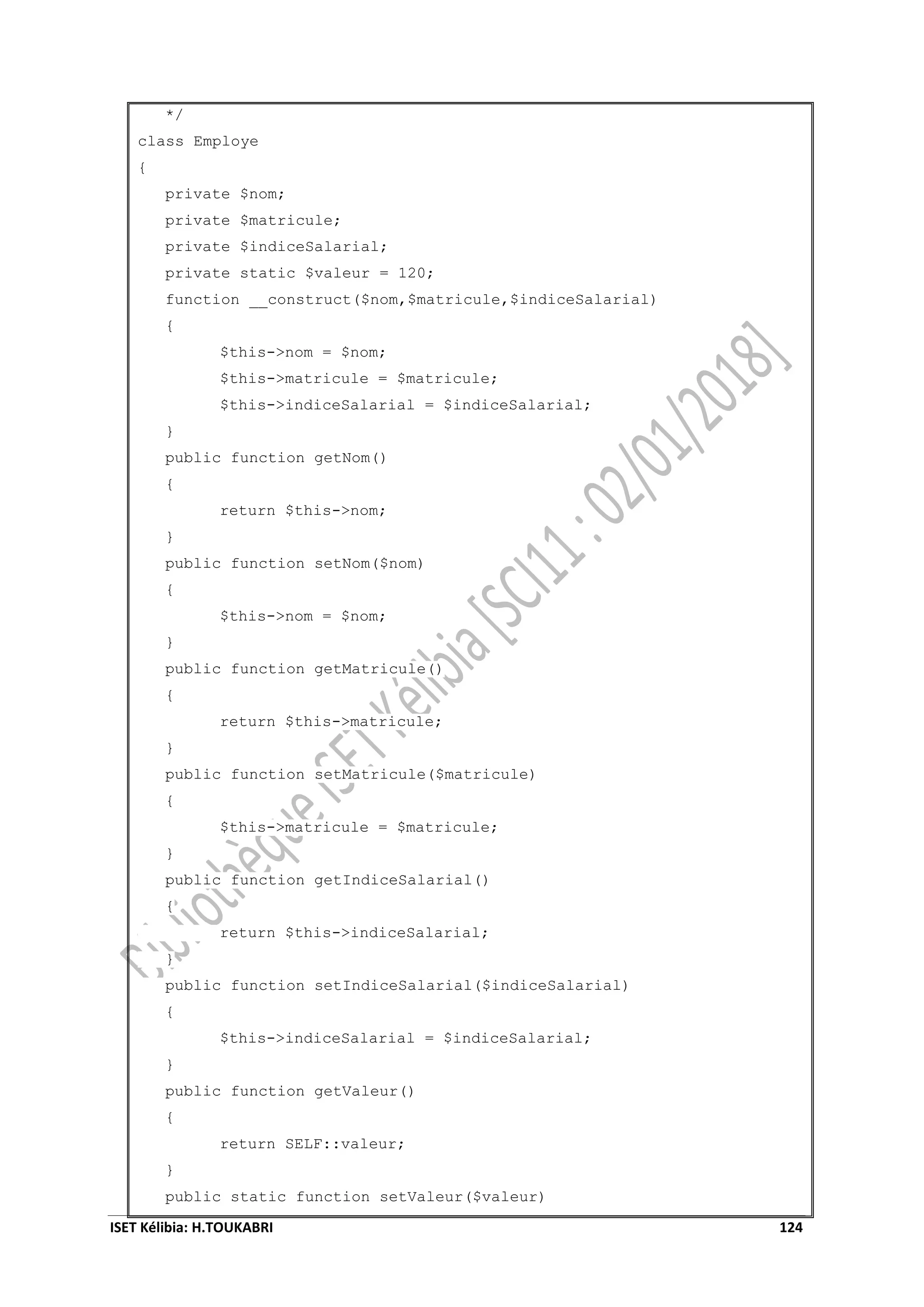 ISET Kélibia: H.TOUKABRI 124
*/
class Employe
{
private $nom;
private $matricule;
private $indiceSalarial;
private static $valeur = 120;
function __construct($nom,$matricule,$indiceSalarial)
{
$this->nom = $nom;
$this->matricule = $matricule;
$this->indiceSalarial = $indiceSalarial;
}
public function getNom()
{
return $this->nom;
}
public function setNom($nom)
{
$this->nom = $nom;
}
public function getMatricule()
{
return $this->matricule;
}
public function setMatricule($matricule)
{
$this->matricule = $matricule;
}
public function getIndiceSalarial()
{
return $this->indiceSalarial;
}
public function setIndiceSalarial($indiceSalarial)
{
$this->indiceSalarial = $indiceSalarial;
}
public function getValeur()
{
return SELF::valeur;
}
public static function setValeur($valeur)
 