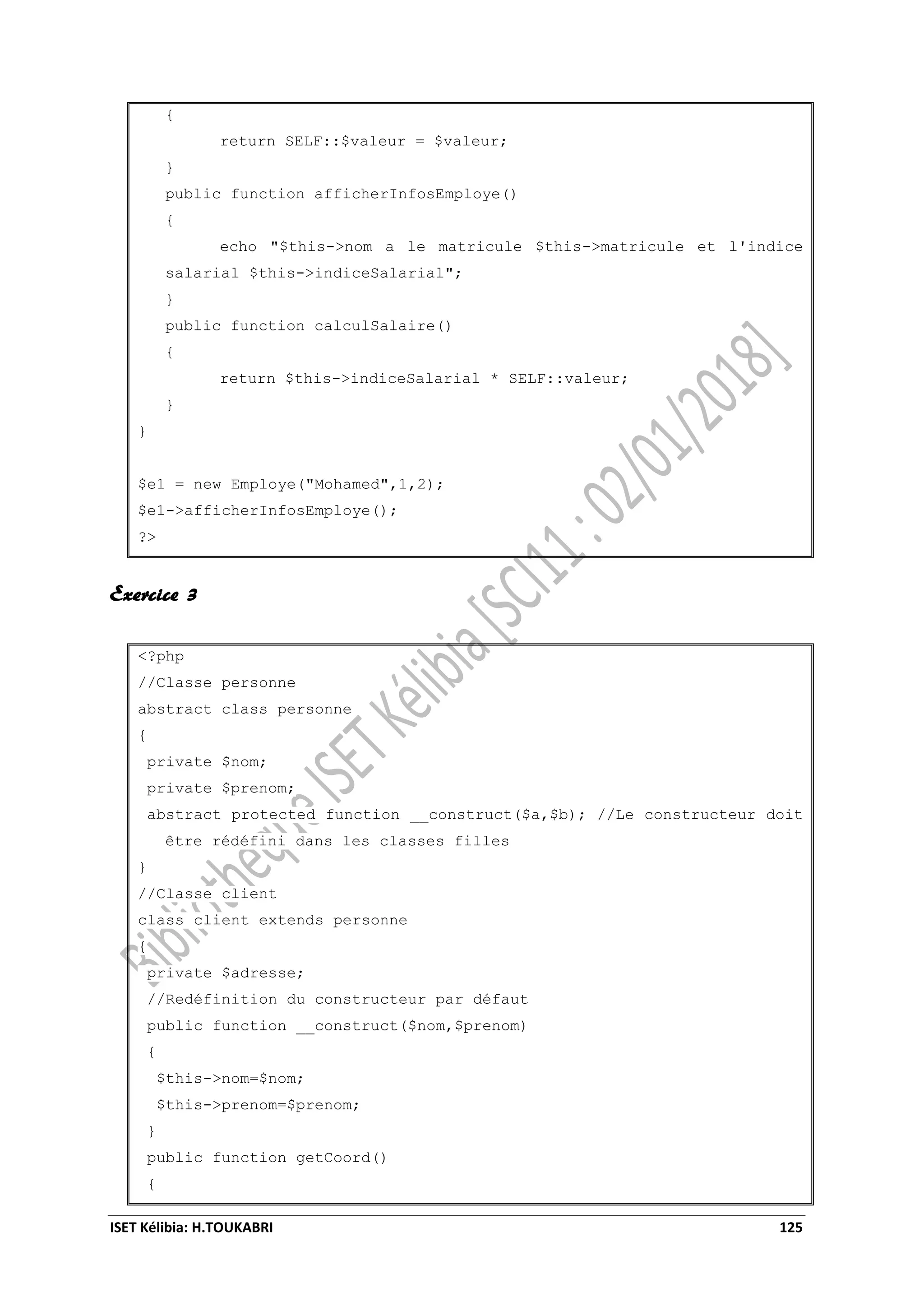 ISET Kélibia: H.TOUKABRI 125
{
return SELF::$valeur = $valeur;
}
public function afficherInfosEmploye()
{
echo "$this->nom a le matricule $this->matricule et l'indice
salarial $this->indiceSalarial";
}
public function calculSalaire()
{
return $this->indiceSalarial * SELF::valeur;
}
}
$e1 = new Employe("Mohamed",1,2);
$e1->afficherInfosEmploye();
?>
Exercice 3
<?php
//Classe personne
abstract class personne
{
private $nom;
private $prenom;
abstract protected function __construct($a,$b); //Le constructeur doit
être rédéfini dans les classes filles
}
//Classe client
class client extends personne
{
private $adresse;
//Redéfinition du constructeur par défaut
public function __construct($nom,$prenom)
{
$this->nom=$nom;
$this->prenom=$prenom;
}
public function getCoord()
{
 