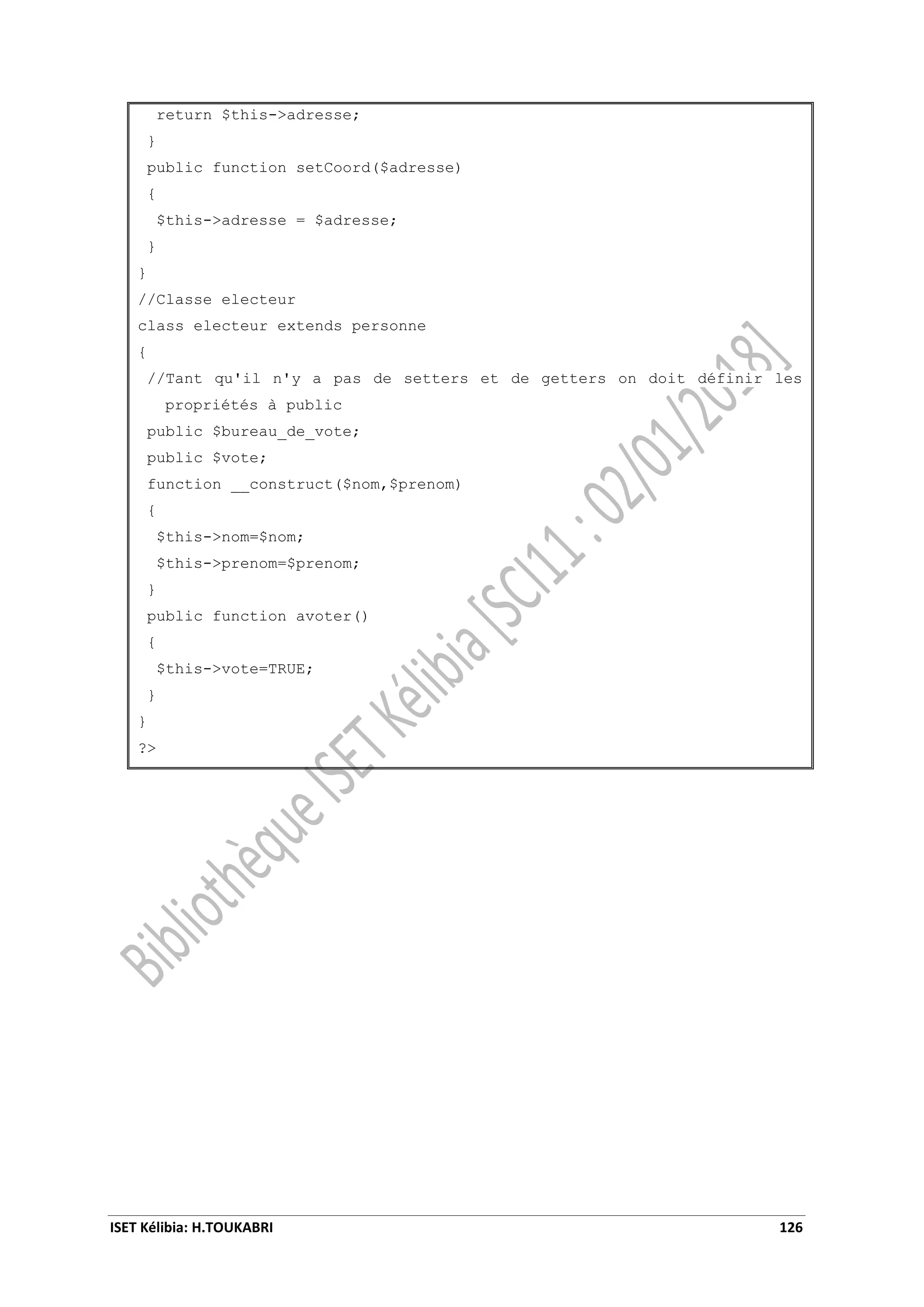 ISET Kélibia: H.TOUKABRI 126
return $this->adresse;
}
public function setCoord($adresse)
{
$this->adresse = $adresse;
}
}
//Classe electeur
class electeur extends personne
{
//Tant qu'il n'y a pas de setters et de getters on doit définir les
propriétés à public
public $bureau_de_vote;
public $vote;
function __construct($nom,$prenom)
{
$this->nom=$nom;
$this->prenom=$prenom;
}
public function avoter()
{
$this->vote=TRUE;
}
}
?>
 