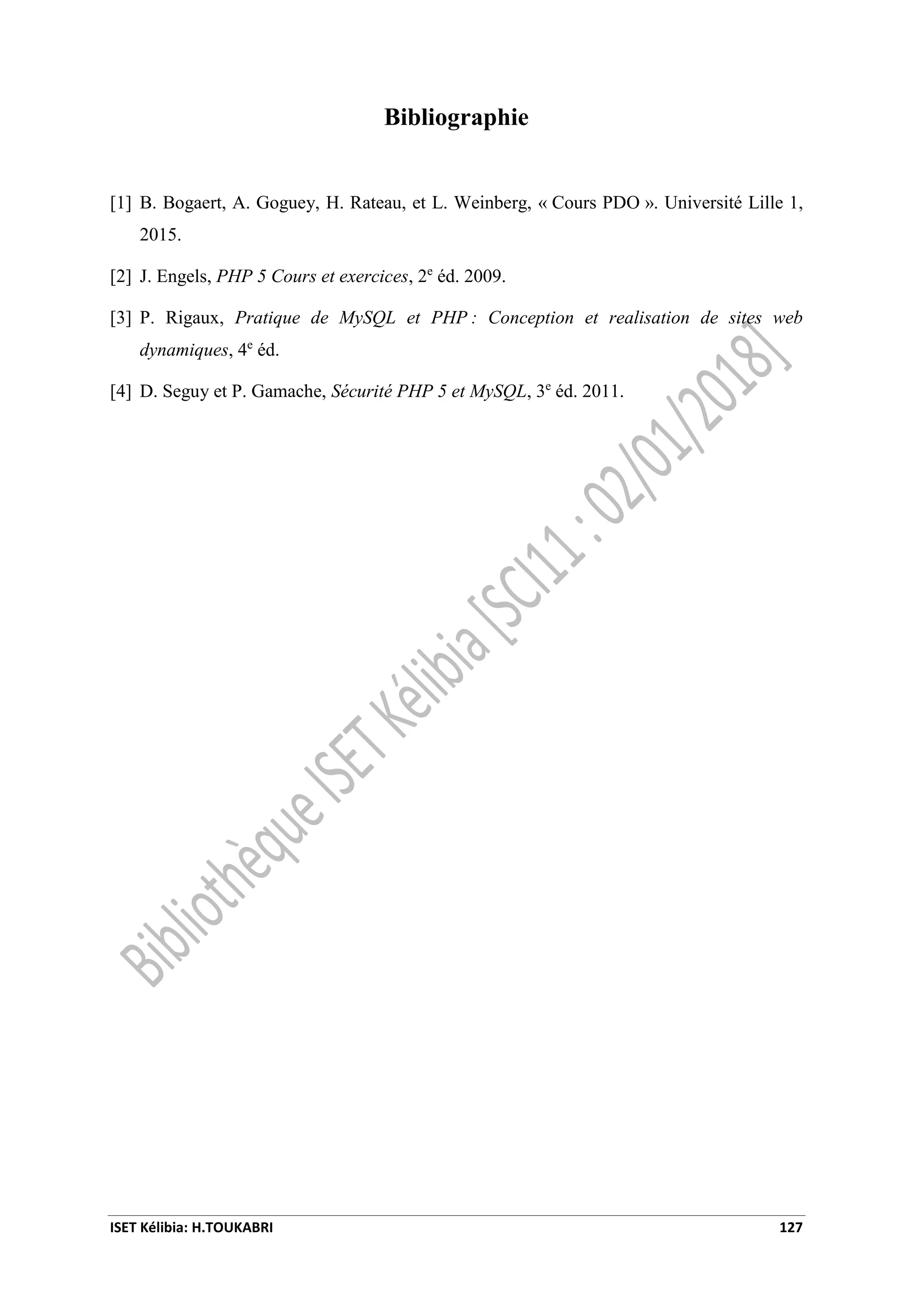 ISET Kélibia: H.TOUKABRI 127
Bibliographie
[1] B. Bogaert, A. Goguey, H. Rateau, et L. Weinberg, « Cours PDO ». Université Lille 1,
2015.
[2] J. Engels, PHP 5 Cours et exercices, 2e
éd. 2009.
[3] P. Rigaux, Pratique de MySQL et PHP : Conception et realisation de sites web
dynamiques, 4e
éd.
[4] D. Seguy et P. Gamache, Sécurité PHP 5 et MySQL, 3e
éd. 2011.
 