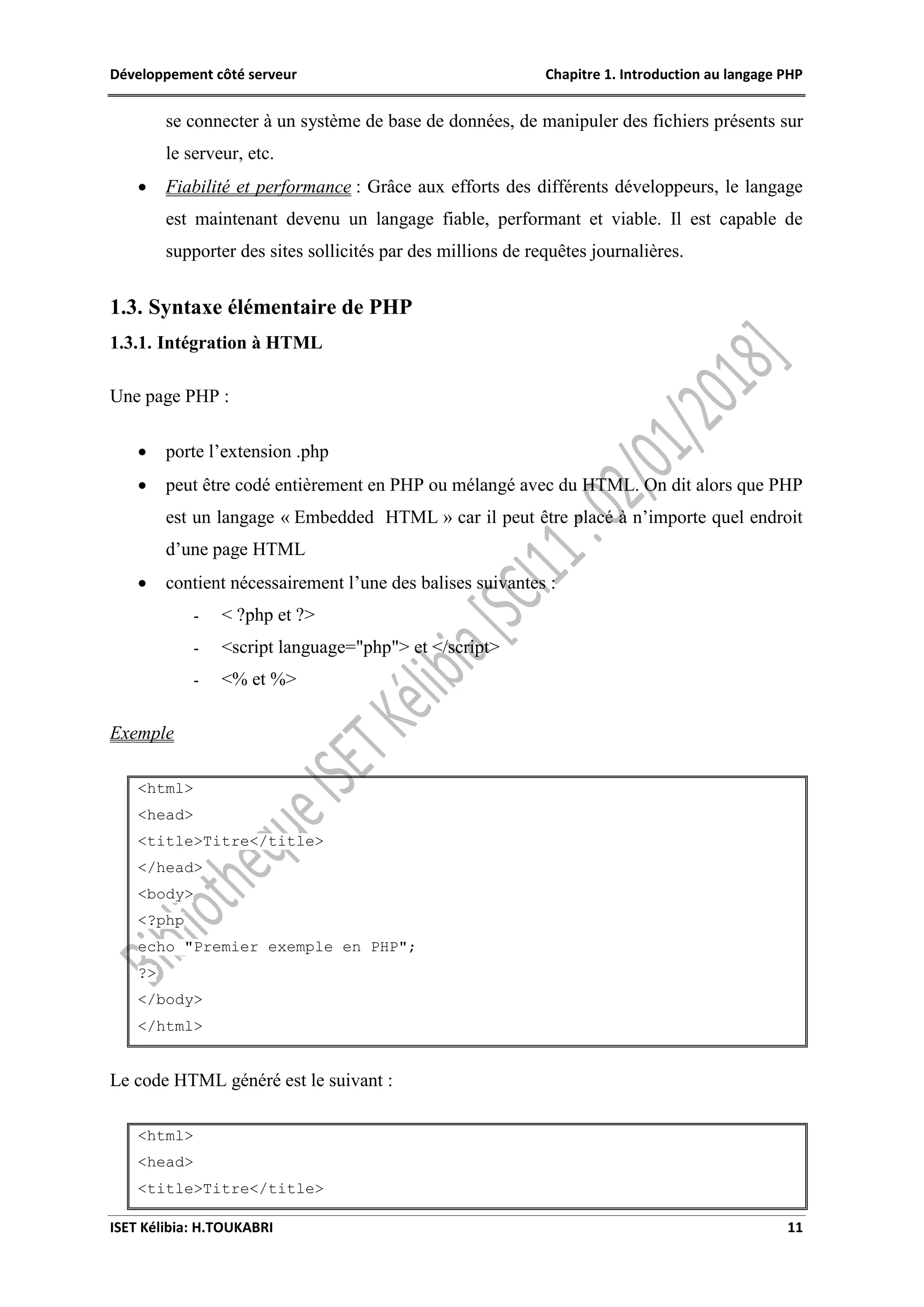Développement côté serveur Chapitre 1. Introduction au langage PHP
ISET Kélibia: H.TOUKABRI 11
se connecter à un système de base de données, de manipuler des fichiers présents sur
le serveur, etc.
 Fiabilité et performance : Grâce aux efforts des différents développeurs, le langage
est maintenant devenu un langage fiable, performant et viable. Il est capable de
supporter des sites sollicités par des millions de requêtes journalières.
1.3. Syntaxe élémentaire de PHP
1.3.1. Intégration à HTML
Une page PHP :
 porte l’extension .php
 peut être codé entièrement en PHP ou mélangé avec du HTML. On dit alors que PHP
est un langage « Embedded HTML » car il peut être placé à n’importe quel endroit
d’une page HTML
 contient nécessairement l’une des balises suivantes :
- < ?php et ?>
- <script language="php"> et </script>
- <% et %>
Exemple
<html>
<head>
<title>Titre</title>
</head>
<body>
<?php
echo "Premier exemple en PHP";
?>
</body>
</html>
Le code HTML généré est le suivant :
<html>
<head>
<title>Titre</title>
 