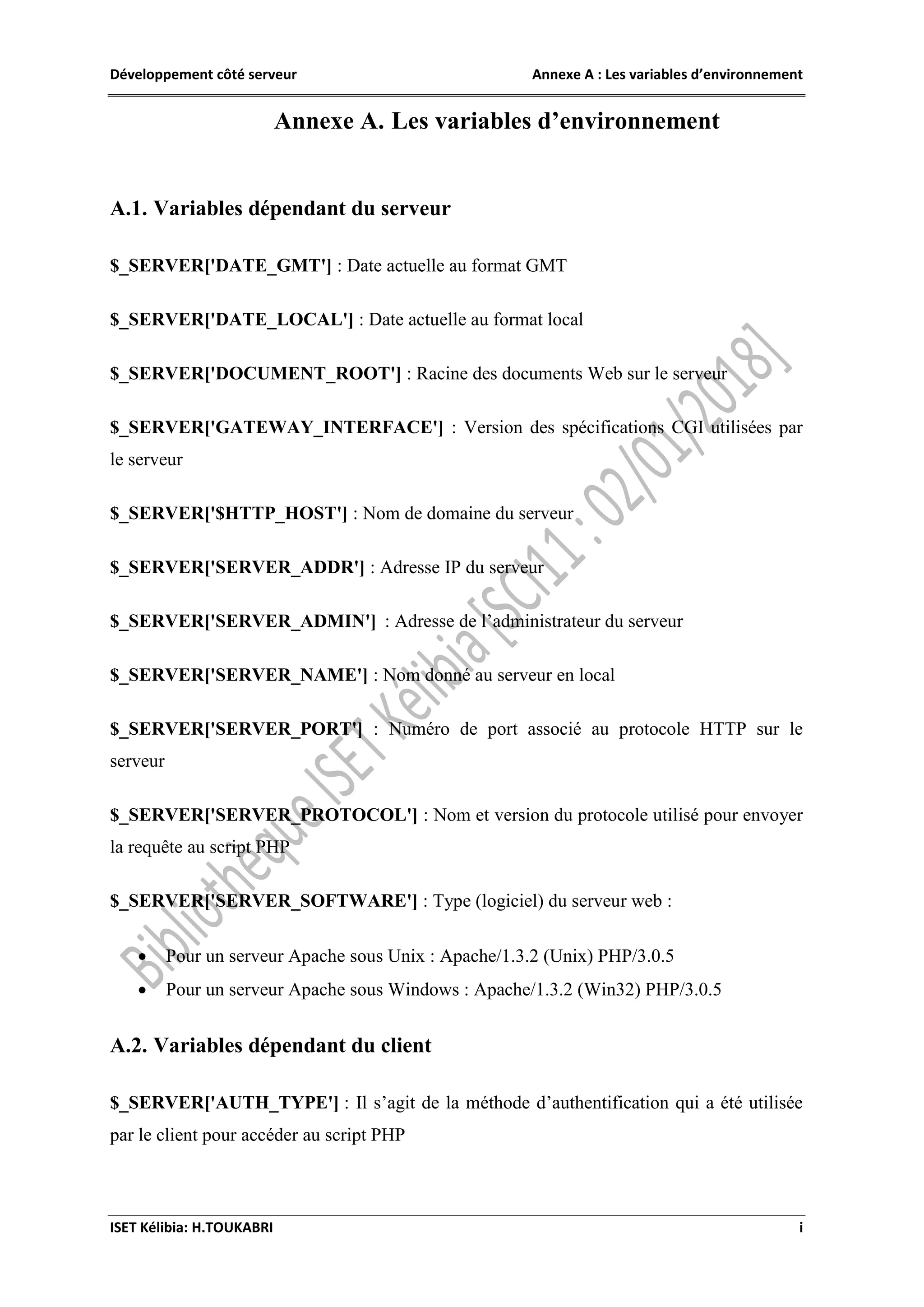 Développement côté serveur Annexe A : Les variables d’environnement
ISET Kélibia: H.TOUKABRI i
Annexe A. Les variables d’environnement
A.1. Variables dépendant du serveur
$_SERVER['DATE_GMT'] : Date actuelle au format GMT
$_SERVER['DATE_LOCAL'] : Date actuelle au format local
$_SERVER['DOCUMENT_ROOT'] : Racine des documents Web sur le serveur
$_SERVER['GATEWAY_INTERFACE'] : Version des spécifications CGI utilisées par
le serveur
$_SERVER['$HTTP_HOST'] : Nom de domaine du serveur
$_SERVER['SERVER_ADDR'] : Adresse IP du serveur
$_SERVER['SERVER_ADMIN'] : Adresse de l’administrateur du serveur
$_SERVER['SERVER_NAME'] : Nom donné au serveur en local
$_SERVER['SERVER_PORT'] : Numéro de port associé au protocole HTTP sur le
serveur
$_SERVER['SERVER_PROTOCOL'] : Nom et version du protocole utilisé pour envoyer
la requête au script PHP
$_SERVER['SERVER_SOFTWARE'] : Type (logiciel) du serveur web :
 Pour un serveur Apache sous Unix : Apache/1.3.2 (Unix) PHP/3.0.5
 Pour un serveur Apache sous Windows : Apache/1.3.2 (Win32) PHP/3.0.5
A.2. Variables dépendant du client
$_SERVER['AUTH_TYPE'] : Il s’agit de la méthode d’authentification qui a été utilisée
par le client pour accéder au script PHP
 