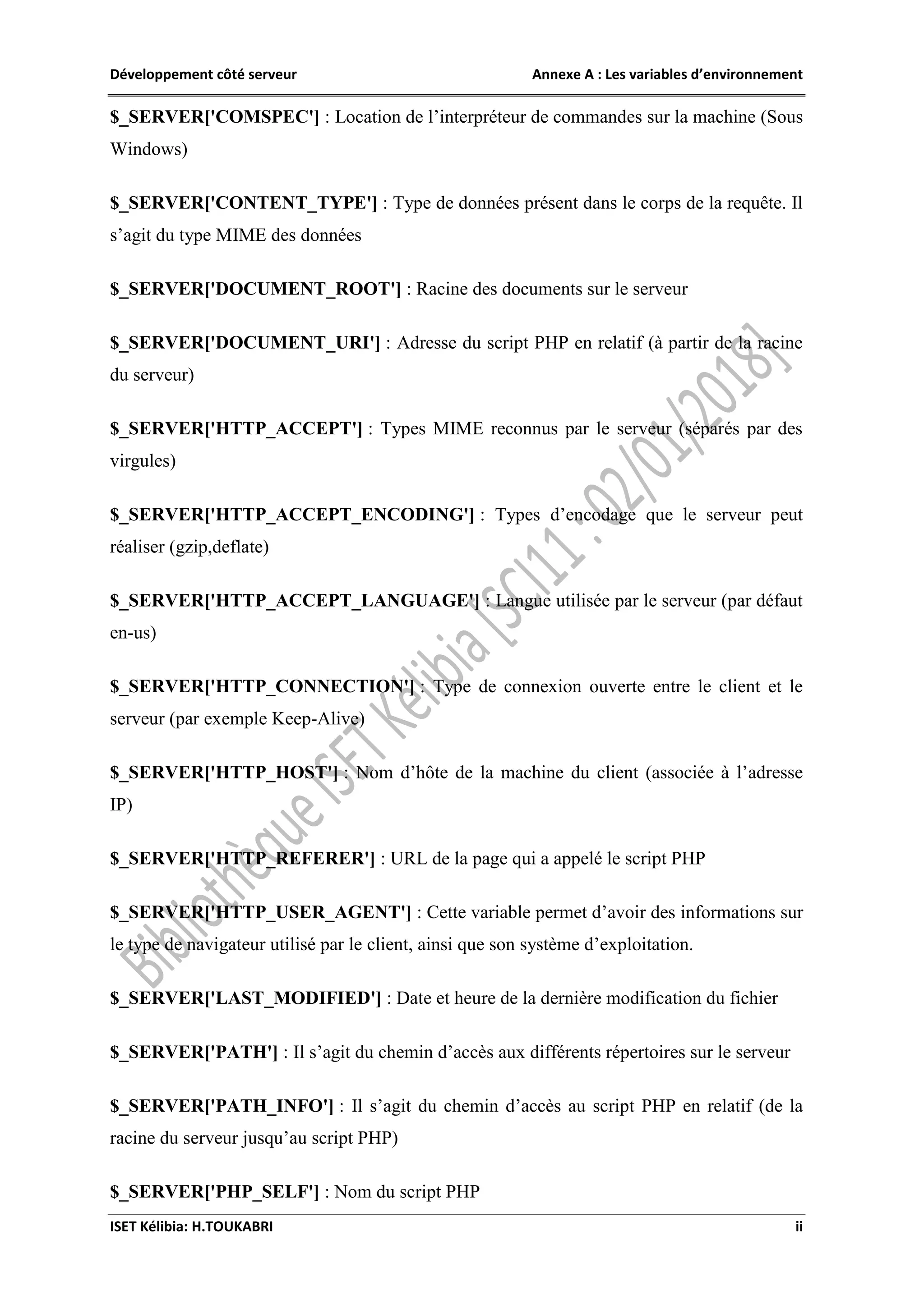 Développement côté serveur Annexe A : Les variables d’environnement
ISET Kélibia: H.TOUKABRI ii
$_SERVER['COMSPEC'] : Location de l’interpréteur de commandes sur la machine (Sous
Windows)
$_SERVER['CONTENT_TYPE'] : Type de données présent dans le corps de la requête. Il
s’agit du type MIME des données
$_SERVER['DOCUMENT_ROOT'] : Racine des documents sur le serveur
$_SERVER['DOCUMENT_URI'] : Adresse du script PHP en relatif (à partir de la racine
du serveur)
$_SERVER['HTTP_ACCEPT'] : Types MIME reconnus par le serveur (séparés par des
virgules)
$_SERVER['HTTP_ACCEPT_ENCODING'] : Types d’encodage que le serveur peut
réaliser (gzip,deflate)
$_SERVER['HTTP_ACCEPT_LANGUAGE'] : Langue utilisée par le serveur (par défaut
en-us)
$_SERVER['HTTP_CONNECTION'] : Type de connexion ouverte entre le client et le
serveur (par exemple Keep-Alive)
$_SERVER['HTTP_HOST'] : Nom d’hôte de la machine du client (associée à l’adresse
IP)
$_SERVER['HTTP_REFERER'] : URL de la page qui a appelé le script PHP
$_SERVER['HTTP_USER_AGENT'] : Cette variable permet d’avoir des informations sur
le type de navigateur utilisé par le client, ainsi que son système d’exploitation.
$_SERVER['LAST_MODIFIED'] : Date et heure de la dernière modification du fichier
$_SERVER['PATH'] : Il s’agit du chemin d’accès aux différents répertoires sur le serveur
$_SERVER['PATH_INFO'] : Il s’agit du chemin d’accès au script PHP en relatif (de la
racine du serveur jusqu’au script PHP)
$_SERVER['PHP_SELF'] : Nom du script PHP
 