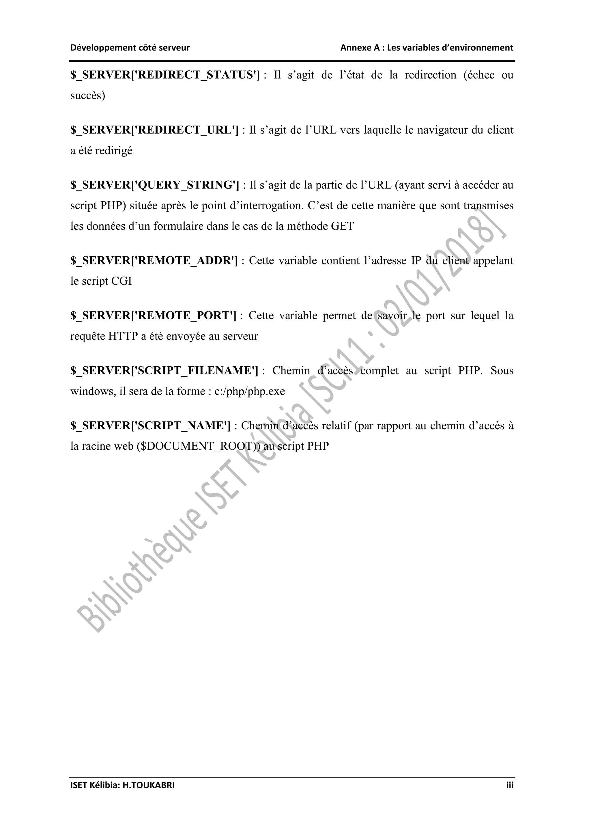 Développement côté serveur Annexe A : Les variables d’environnement
ISET Kélibia: H.TOUKABRI iii
$_SERVER['REDIRECT_STATUS'] : Il s’agit de l’état de la redirection (échec ou
succès)
$_SERVER['REDIRECT_URL'] : Il s’agit de l’URL vers laquelle le navigateur du client
a été redirigé
$_SERVER['QUERY_STRING'] : Il s’agit de la partie de l’URL (ayant servi à accéder au
script PHP) située après le point d’interrogation. C’est de cette manière que sont transmises
les données d’un formulaire dans le cas de la méthode GET
$_SERVER['REMOTE_ADDR'] : Cette variable contient l’adresse IP du client appelant
le script CGI
$_SERVER['REMOTE_PORT'] : Cette variable permet de savoir le port sur lequel la
requête HTTP a été envoyée au serveur
$_SERVER['SCRIPT_FILENAME'] : Chemin d’accès complet au script PHP. Sous
windows, il sera de la forme : c:/php/php.exe
$_SERVER['SCRIPT_NAME'] : Chemin d’accès relatif (par rapport au chemin d’accès à
la racine web ($DOCUMENT_ROOT)) au script PHP
 