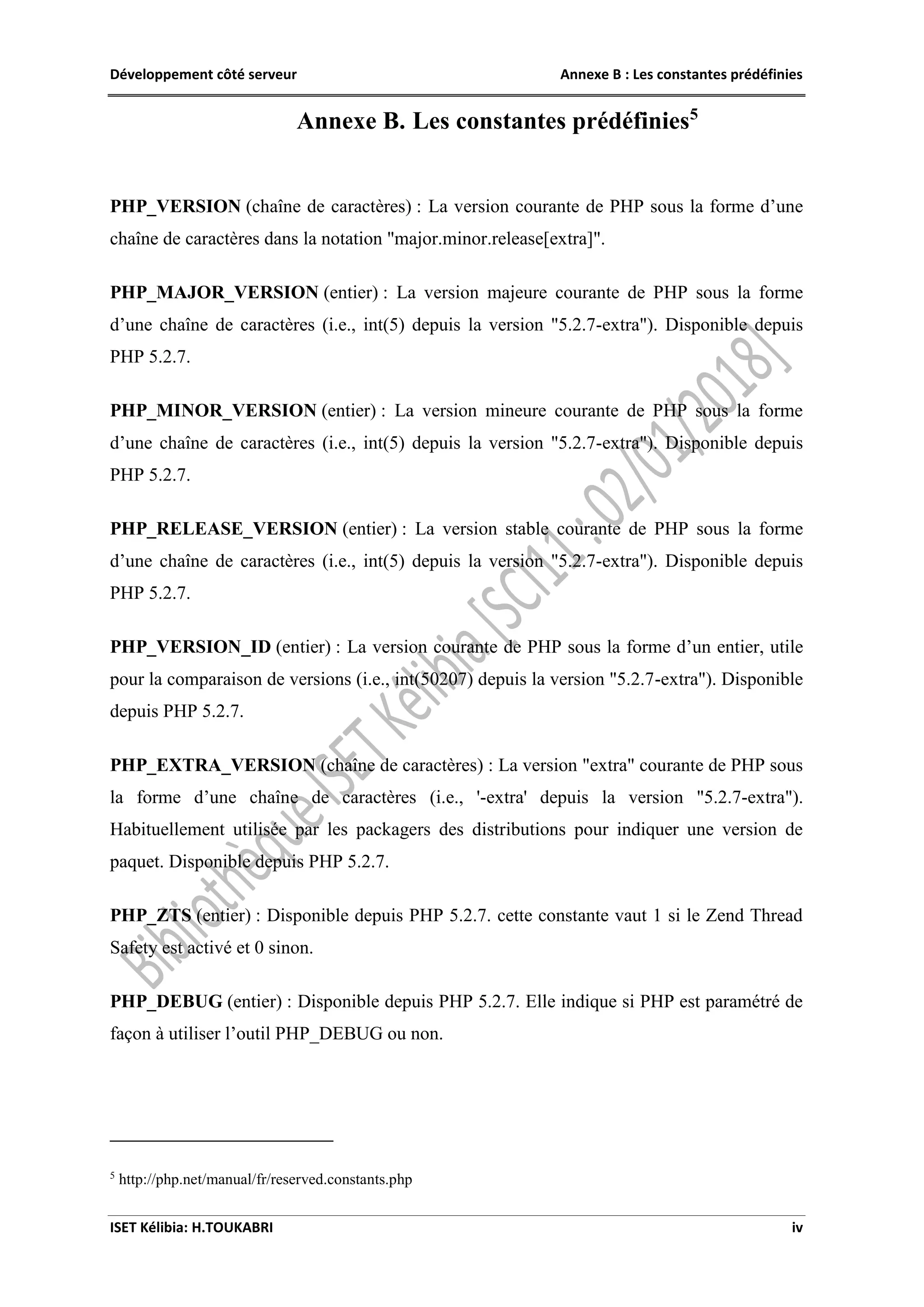 Développement côté serveur Annexe B : Les constantes prédéfinies
ISET Kélibia: H.TOUKABRI iv
Annexe B. Les constantes prédéfinies5
PHP_VERSION (chaîne de caractères) : La version courante de PHP sous la forme d’une
chaîne de caractères dans la notation "major.minor.release[extra]".
PHP_MAJOR_VERSION (entier) : La version majeure courante de PHP sous la forme
d’une chaîne de caractères (i.e., int(5) depuis la version "5.2.7-extra"). Disponible depuis
PHP 5.2.7.
PHP_MINOR_VERSION (entier) : La version mineure courante de PHP sous la forme
d’une chaîne de caractères (i.e., int(5) depuis la version "5.2.7-extra"). Disponible depuis
PHP 5.2.7.
PHP_RELEASE_VERSION (entier) : La version stable courante de PHP sous la forme
d’une chaîne de caractères (i.e., int(5) depuis la version "5.2.7-extra"). Disponible depuis
PHP 5.2.7.
PHP_VERSION_ID (entier) : La version courante de PHP sous la forme d’un entier, utile
pour la comparaison de versions (i.e., int(50207) depuis la version "5.2.7-extra"). Disponible
depuis PHP 5.2.7.
PHP_EXTRA_VERSION (chaîne de caractères) : La version "extra" courante de PHP sous
la forme d’une chaîne de caractères (i.e., '-extra' depuis la version "5.2.7-extra").
Habituellement utilisée par les packagers des distributions pour indiquer une version de
paquet. Disponible depuis PHP 5.2.7.
PHP_ZTS (entier) : Disponible depuis PHP 5.2.7. cette constante vaut 1 si le Zend Thread
Safety est activé et 0 sinon.
PHP_DEBUG (entier) : Disponible depuis PHP 5.2.7. Elle indique si PHP est paramétré de
façon à utiliser l’outil PHP_DEBUG ou non.
5
http://php.net/manual/fr/reserved.constants.php
 