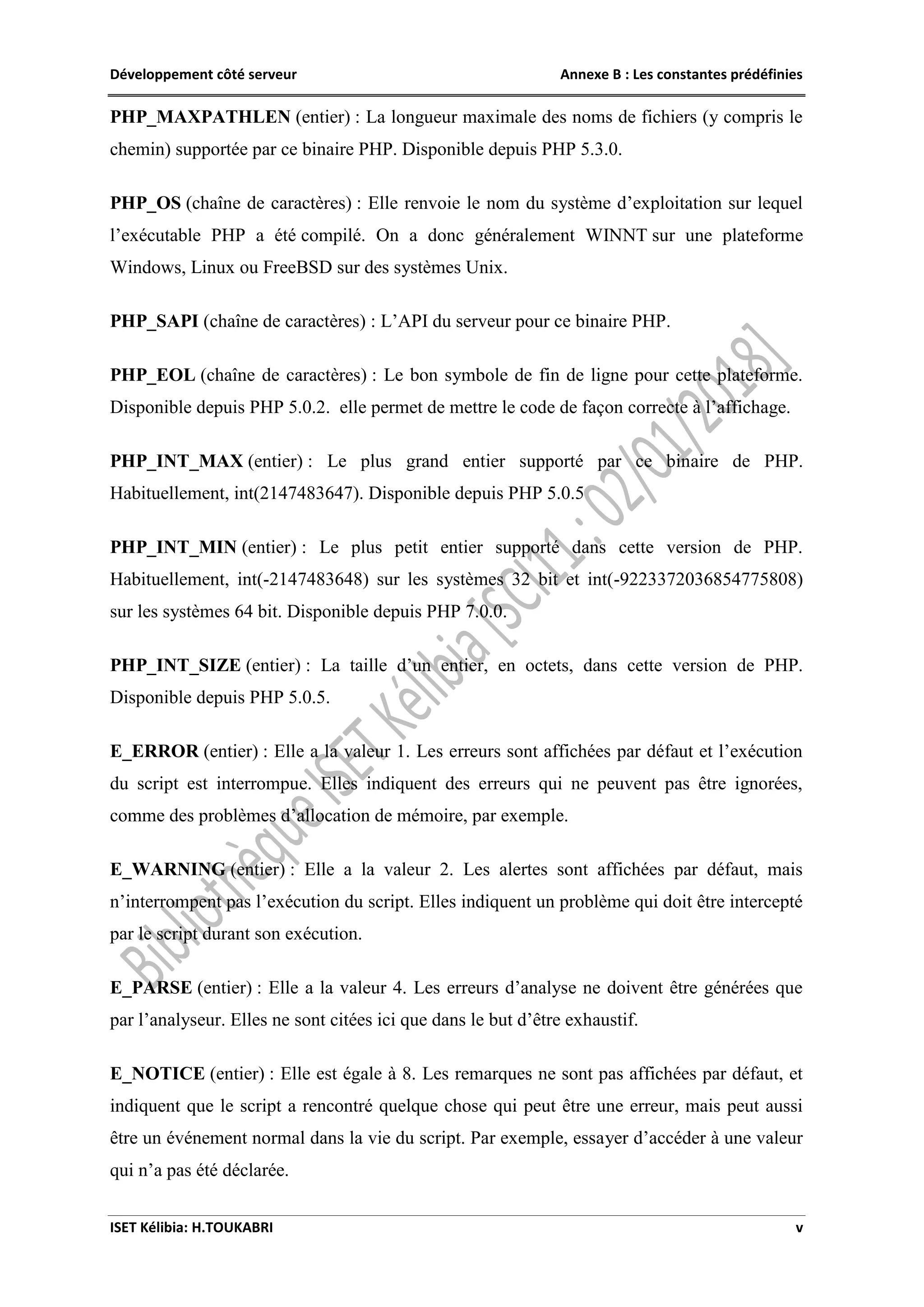 Développement côté serveur Annexe B : Les constantes prédéfinies
ISET Kélibia: H.TOUKABRI v
PHP_MAXPATHLEN (entier) : La longueur maximale des noms de fichiers (y compris le
chemin) supportée par ce binaire PHP. Disponible depuis PHP 5.3.0.
PHP_OS (chaîne de caractères) : Elle renvoie le nom du système d’exploitation sur lequel
l’exécutable PHP a été compilé. On a donc généralement WINNT sur une plateforme
Windows, Linux ou FreeBSD sur des systèmes Unix.
PHP_SAPI (chaîne de caractères) : L’API du serveur pour ce binaire PHP.
PHP_EOL (chaîne de caractères) : Le bon symbole de fin de ligne pour cette plateforme.
Disponible depuis PHP 5.0.2. elle permet de mettre le code de façon correcte à l’affichage.
PHP_INT_MAX (entier) : Le plus grand entier supporté par ce binaire de PHP.
Habituellement, int(2147483647). Disponible depuis PHP 5.0.5
PHP_INT_MIN (entier) : Le plus petit entier supporté dans cette version de PHP.
Habituellement, int(-2147483648) sur les systèmes 32 bit et int(-9223372036854775808)
sur les systèmes 64 bit. Disponible depuis PHP 7.0.0.
PHP_INT_SIZE (entier) : La taille d’un entier, en octets, dans cette version de PHP.
Disponible depuis PHP 5.0.5.
E_ERROR (entier) : Elle a la valeur 1. Les erreurs sont affichées par défaut et l’exécution
du script est interrompue. Elles indiquent des erreurs qui ne peuvent pas être ignorées,
comme des problèmes d’allocation de mémoire, par exemple.
E_WARNING (entier) : Elle a la valeur 2. Les alertes sont affichées par défaut, mais
n’interrompent pas l’exécution du script. Elles indiquent un problème qui doit être intercepté
par le script durant son exécution.
E_PARSE (entier) : Elle a la valeur 4. Les erreurs d’analyse ne doivent être générées que
par l’analyseur. Elles ne sont citées ici que dans le but d’être exhaustif.
E_NOTICE (entier) : Elle est égale à 8. Les remarques ne sont pas affichées par défaut, et
indiquent que le script a rencontré quelque chose qui peut être une erreur, mais peut aussi
être un événement normal dans la vie du script. Par exemple, essayer d’accéder à une valeur
qui n’a pas été déclarée.
 