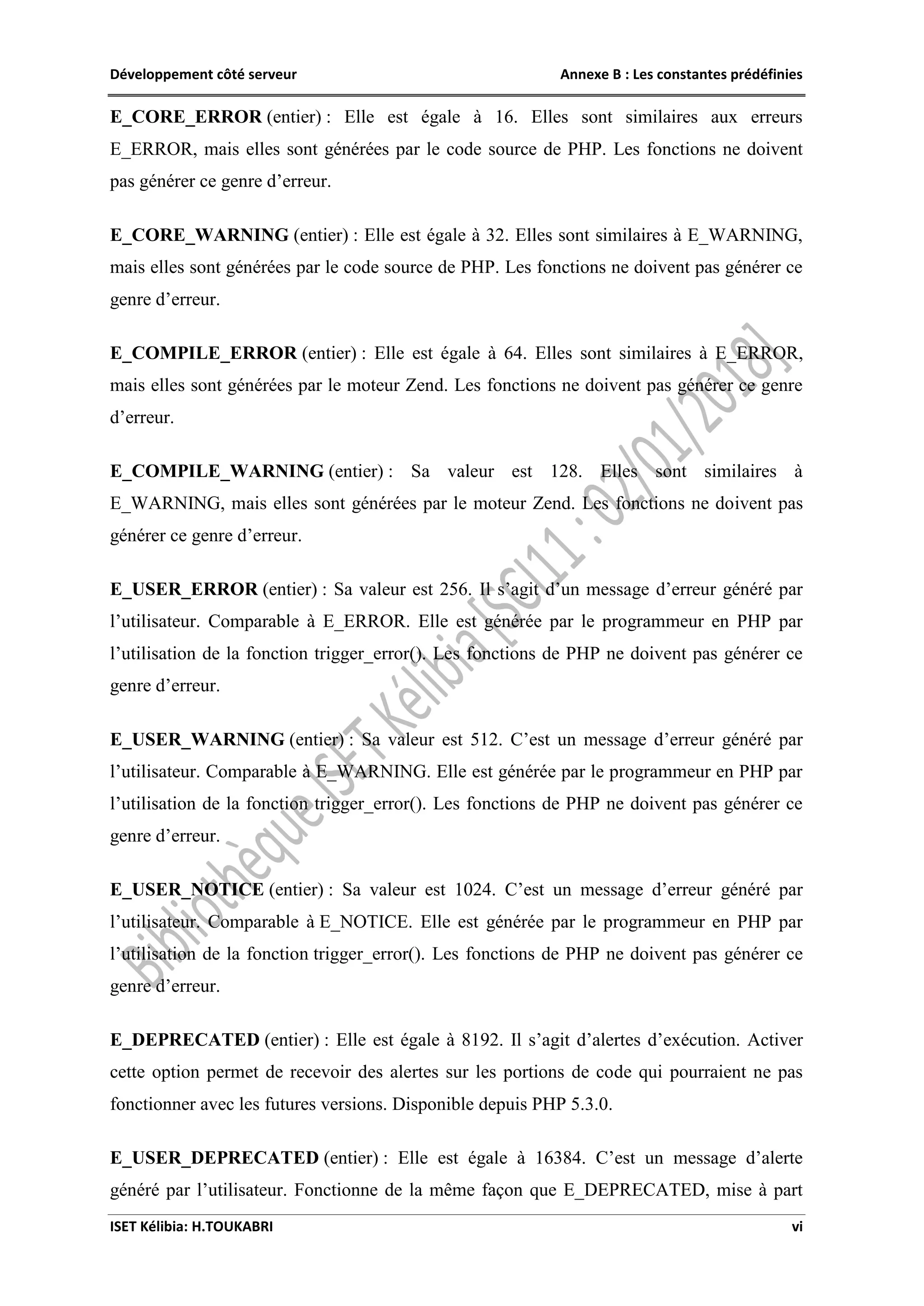 Développement côté serveur Annexe B : Les constantes prédéfinies
ISET Kélibia: H.TOUKABRI vi
E_CORE_ERROR (entier) : Elle est égale à 16. Elles sont similaires aux erreurs
E_ERROR, mais elles sont générées par le code source de PHP. Les fonctions ne doivent
pas générer ce genre d’erreur.
E_CORE_WARNING (entier) : Elle est égale à 32. Elles sont similaires à E_WARNING,
mais elles sont générées par le code source de PHP. Les fonctions ne doivent pas générer ce
genre d’erreur.
E_COMPILE_ERROR (entier) : Elle est égale à 64. Elles sont similaires à E_ERROR,
mais elles sont générées par le moteur Zend. Les fonctions ne doivent pas générer ce genre
d’erreur.
E_COMPILE_WARNING (entier) : Sa valeur est 128. Elles sont similaires à
E_WARNING, mais elles sont générées par le moteur Zend. Les fonctions ne doivent pas
générer ce genre d’erreur.
E_USER_ERROR (entier) : Sa valeur est 256. Il s’agit d’un message d’erreur généré par
l’utilisateur. Comparable à E_ERROR. Elle est générée par le programmeur en PHP par
l’utilisation de la fonction trigger_error(). Les fonctions de PHP ne doivent pas générer ce
genre d’erreur.
E_USER_WARNING (entier) : Sa valeur est 512. C’est un message d’erreur généré par
l’utilisateur. Comparable à E_WARNING. Elle est générée par le programmeur en PHP par
l’utilisation de la fonction trigger_error(). Les fonctions de PHP ne doivent pas générer ce
genre d’erreur.
E_USER_NOTICE (entier) : Sa valeur est 1024. C’est un message d’erreur généré par
l’utilisateur. Comparable à E_NOTICE. Elle est générée par le programmeur en PHP par
l’utilisation de la fonction trigger_error(). Les fonctions de PHP ne doivent pas générer ce
genre d’erreur.
E_DEPRECATED (entier) : Elle est égale à 8192. Il s’agit d’alertes d’exécution. Activer
cette option permet de recevoir des alertes sur les portions de code qui pourraient ne pas
fonctionner avec les futures versions. Disponible depuis PHP 5.3.0.
E_USER_DEPRECATED (entier) : Elle est égale à 16384. C’est un message d’alerte
généré par l’utilisateur. Fonctionne de la même façon que E_DEPRECATED, mise à part
 