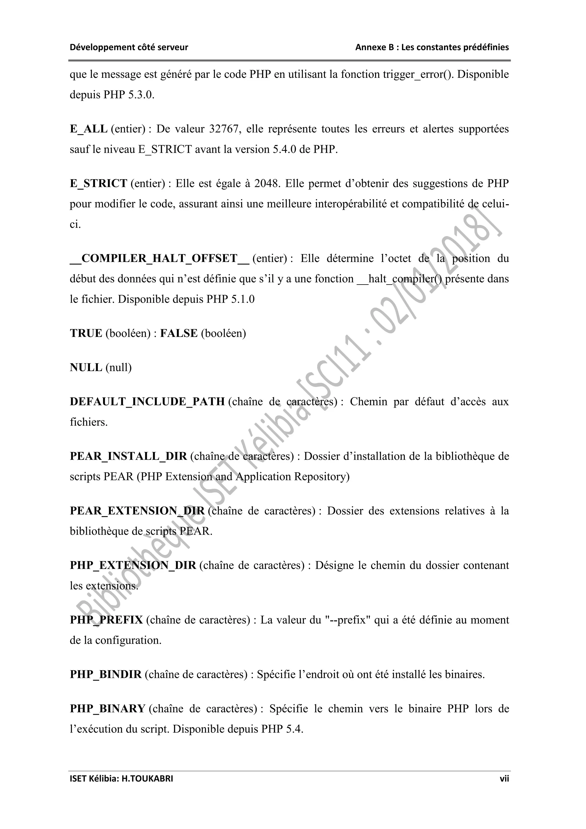 Développement côté serveur Annexe B : Les constantes prédéfinies
ISET Kélibia: H.TOUKABRI vii
que le message est généré par le code PHP en utilisant la fonction trigger_error(). Disponible
depuis PHP 5.3.0.
E_ALL (entier) : De valeur 32767, elle représente toutes les erreurs et alertes supportées
sauf le niveau E_STRICT avant la version 5.4.0 de PHP.
E_STRICT (entier) : Elle est égale à 2048. Elle permet d’obtenir des suggestions de PHP
pour modifier le code, assurant ainsi une meilleure interopérabilité et compatibilité de celui-
ci.
__COMPILER_HALT_OFFSET__ (entier) : Elle détermine l’octet de la position du
début des données qui n’est définie que s’il y a une fonction __halt_compiler() présente dans
le fichier. Disponible depuis PHP 5.1.0
TRUE (booléen) : FALSE (booléen)
NULL (null)
DEFAULT_INCLUDE_PATH (chaîne de caractères) : Chemin par défaut d’accès aux
fichiers.
PEAR_INSTALL_DIR (chaîne de caractères) : Dossier d’installation de la bibliothèque de
scripts PEAR (PHP Extension and Application Repository)
PEAR_EXTENSION_DIR (chaîne de caractères) : Dossier des extensions relatives à la
bibliothèque de scripts PEAR.
PHP_EXTENSION_DIR (chaîne de caractères) : Désigne le chemin du dossier contenant
les extensions.
PHP_PREFIX (chaîne de caractères) : La valeur du "--prefix" qui a été définie au moment
de la configuration.
PHP_BINDIR (chaîne de caractères) : Spécifie l’endroit où ont été installé les binaires.
PHP_BINARY (chaîne de caractères) : Spécifie le chemin vers le binaire PHP lors de
l’exécution du script. Disponible depuis PHP 5.4.
 