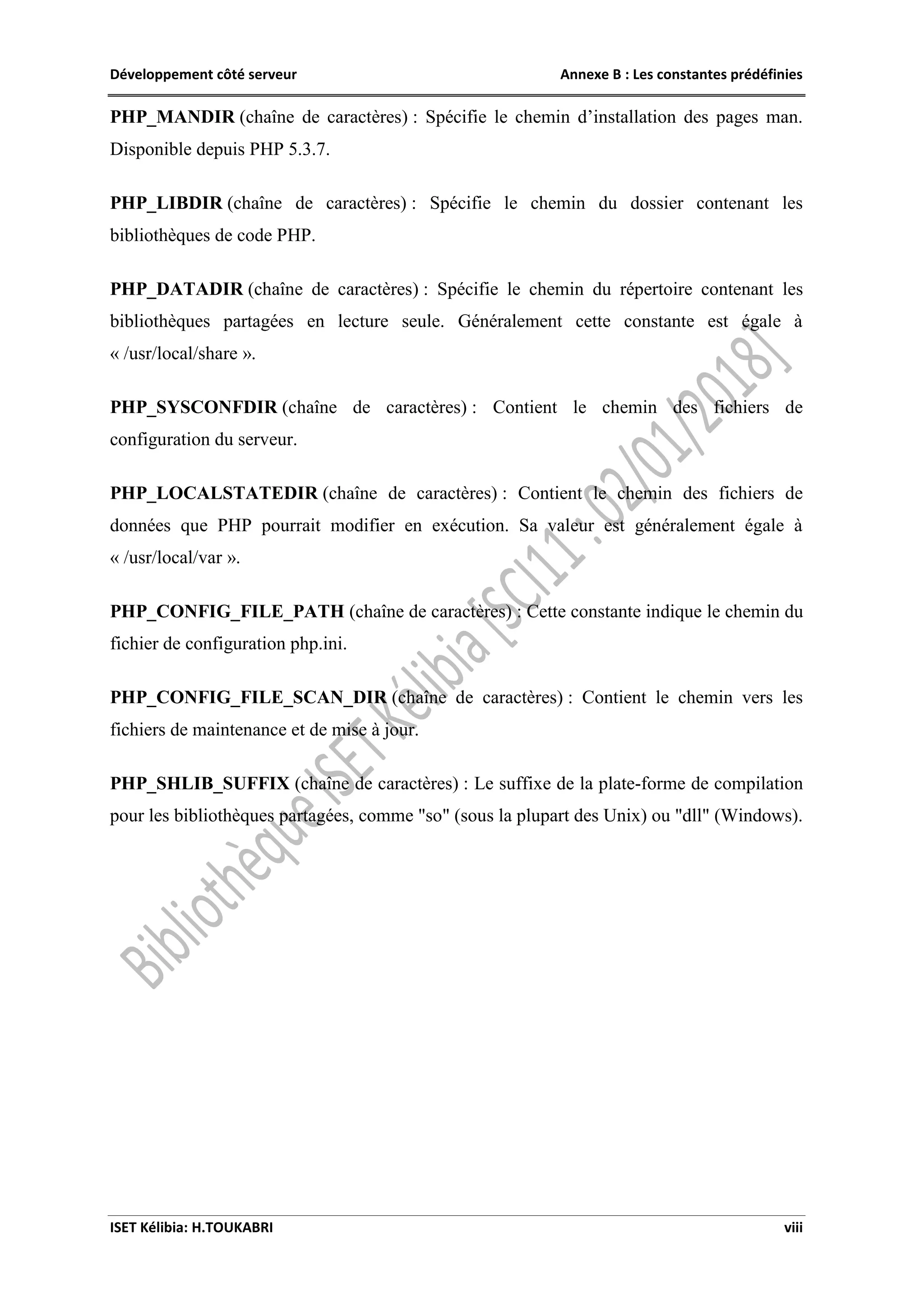 Développement côté serveur Annexe B : Les constantes prédéfinies
ISET Kélibia: H.TOUKABRI viii
PHP_MANDIR (chaîne de caractères) : Spécifie le chemin d’installation des pages man.
Disponible depuis PHP 5.3.7.
PHP_LIBDIR (chaîne de caractères) : Spécifie le chemin du dossier contenant les
bibliothèques de code PHP.
PHP_DATADIR (chaîne de caractères) : Spécifie le chemin du répertoire contenant les
bibliothèques partagées en lecture seule. Généralement cette constante est égale à
« /usr/local/share ».
PHP_SYSCONFDIR (chaîne de caractères) : Contient le chemin des fichiers de
configuration du serveur.
PHP_LOCALSTATEDIR (chaîne de caractères) : Contient le chemin des fichiers de
données que PHP pourrait modifier en exécution. Sa valeur est généralement égale à
« /usr/local/var ».
PHP_CONFIG_FILE_PATH (chaîne de caractères) : Cette constante indique le chemin du
fichier de configuration php.ini.
PHP_CONFIG_FILE_SCAN_DIR (chaîne de caractères) : Contient le chemin vers les
fichiers de maintenance et de mise à jour.
PHP_SHLIB_SUFFIX (chaîne de caractères) : Le suffixe de la plate-forme de compilation
pour les bibliothèques partagées, comme "so" (sous la plupart des Unix) ou "dll" (Windows).
 