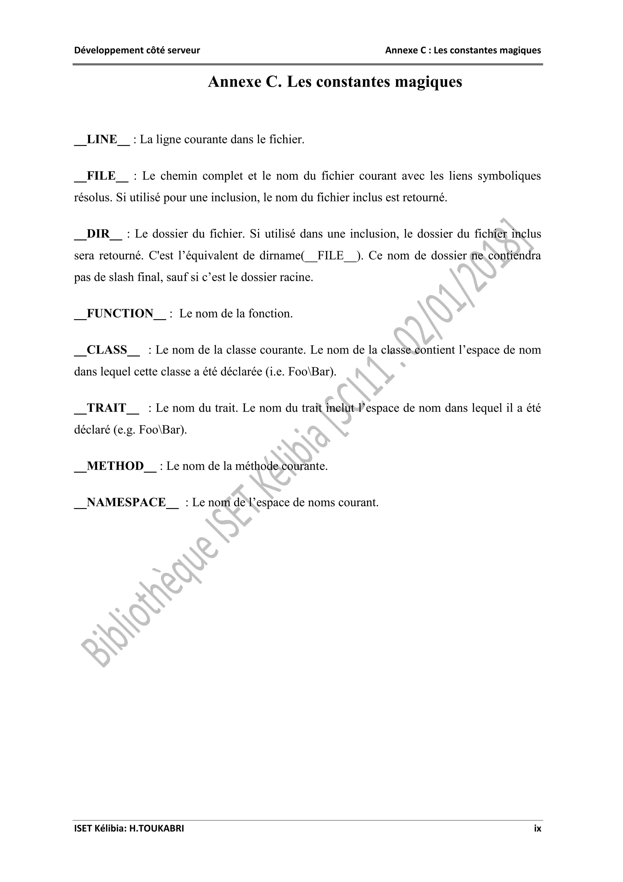 Développement côté serveur Annexe C : Les constantes magiques
ISET Kélibia: H.TOUKABRI ix
Annexe C. Les constantes magiques
__LINE__ : La ligne courante dans le fichier.
__FILE__ : Le chemin complet et le nom du fichier courant avec les liens symboliques
résolus. Si utilisé pour une inclusion, le nom du fichier inclus est retourné.
__DIR__ : Le dossier du fichier. Si utilisé dans une inclusion, le dossier du fichier inclus
sera retourné. C'est l’équivalent de dirname(__FILE__). Ce nom de dossier ne contiendra
pas de slash final, sauf si c’est le dossier racine.
__FUNCTION__ : Le nom de la fonction.
__CLASS__ : Le nom de la classe courante. Le nom de la classe contient l’espace de nom
dans lequel cette classe a été déclarée (i.e. FooBar).
__TRAIT__ : Le nom du trait. Le nom du trait inclut l’espace de nom dans lequel il a été
déclaré (e.g. FooBar).
__METHOD__ : Le nom de la méthode courante.
__NAMESPACE__ : Le nom de l’espace de noms courant.
 