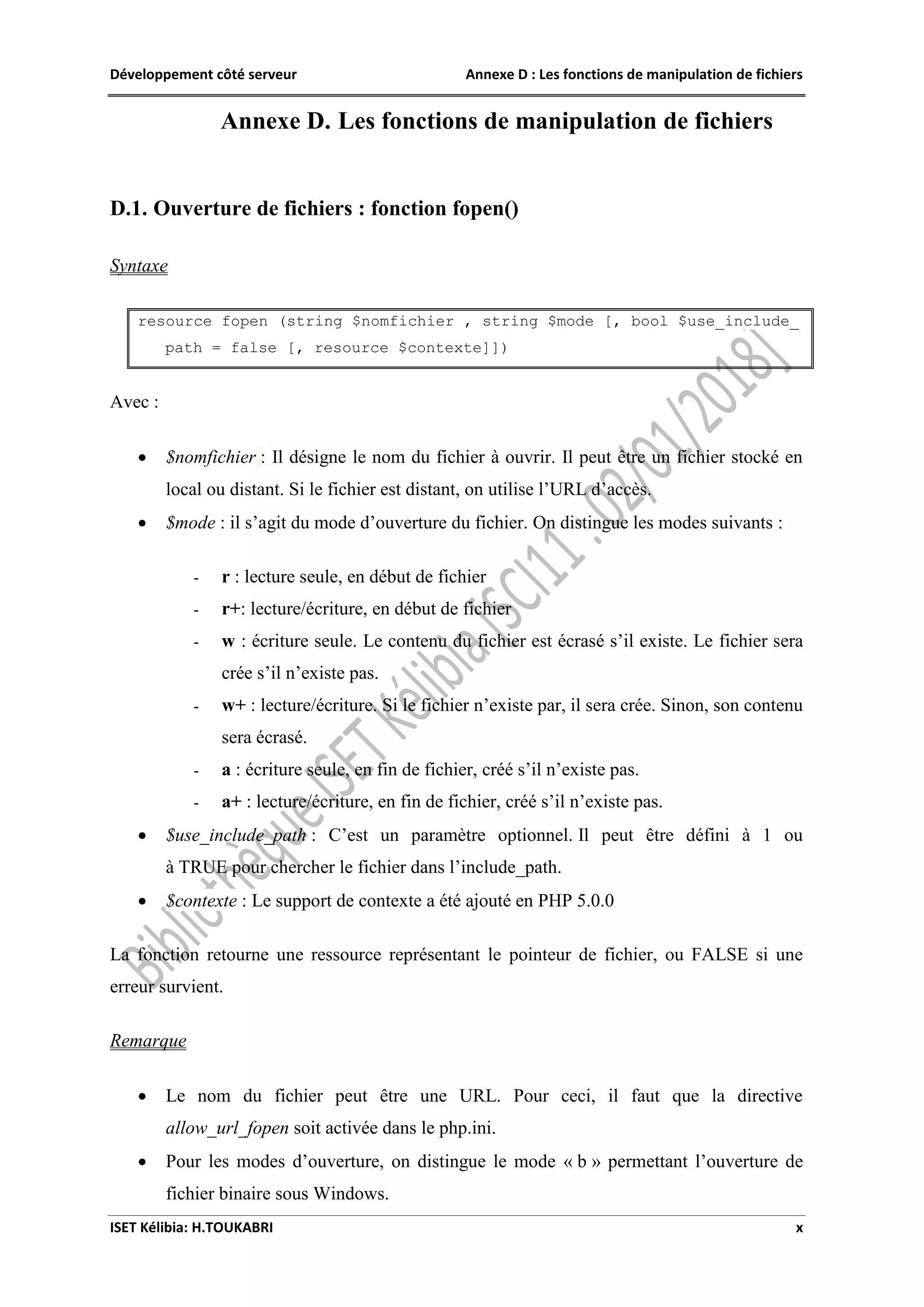 Développement côté serveur Annexe D : Les fonctions de manipulation de fichiers
ISET Kélibia: H.TOUKABRI x
Annexe D. Les fonctions de manipulation de fichiers
D.1. Ouverture de fichiers : fonction fopen()
Syntaxe
resource fopen (string $nomfichier , string $mode [, bool $use_include_
path = false [, resource $contexte]])
Avec :
 $nomfichier : Il désigne le nom du fichier à ouvrir. Il peut être un fichier stocké en
local ou distant. Si le fichier est distant, on utilise l’URL d’accès.
 $mode : il s’agit du mode d’ouverture du fichier. On distingue les modes suivants :
- r : lecture seule, en début de fichier
- r+: lecture/écriture, en début de fichier
- w : écriture seule. Le contenu du fichier est écrasé s’il existe. Le fichier sera
crée s’il n’existe pas.
- w+ : lecture/écriture. Si le fichier n’existe par, il sera crée. Sinon, son contenu
sera écrasé.
- a : écriture seule, en fin de fichier, créé s’il n’existe pas.
- a+ : lecture/écriture, en fin de fichier, créé s’il n’existe pas.
 $use_include_path : C’est un paramètre optionnel. Il peut être défini à 1 ou
à TRUE pour chercher le fichier dans l’include_path.
 $contexte : Le support de contexte a été ajouté en PHP 5.0.0
La fonction retourne une ressource représentant le pointeur de fichier, ou FALSE si une
erreur survient.
Remarque
 Le nom du fichier peut être une URL. Pour ceci, il faut que la directive
allow_url_fopen soit activée dans le php.ini.
 Pour les modes d’ouverture, on distingue le mode « b » permettant l’ouverture de
fichier binaire sous Windows.
 