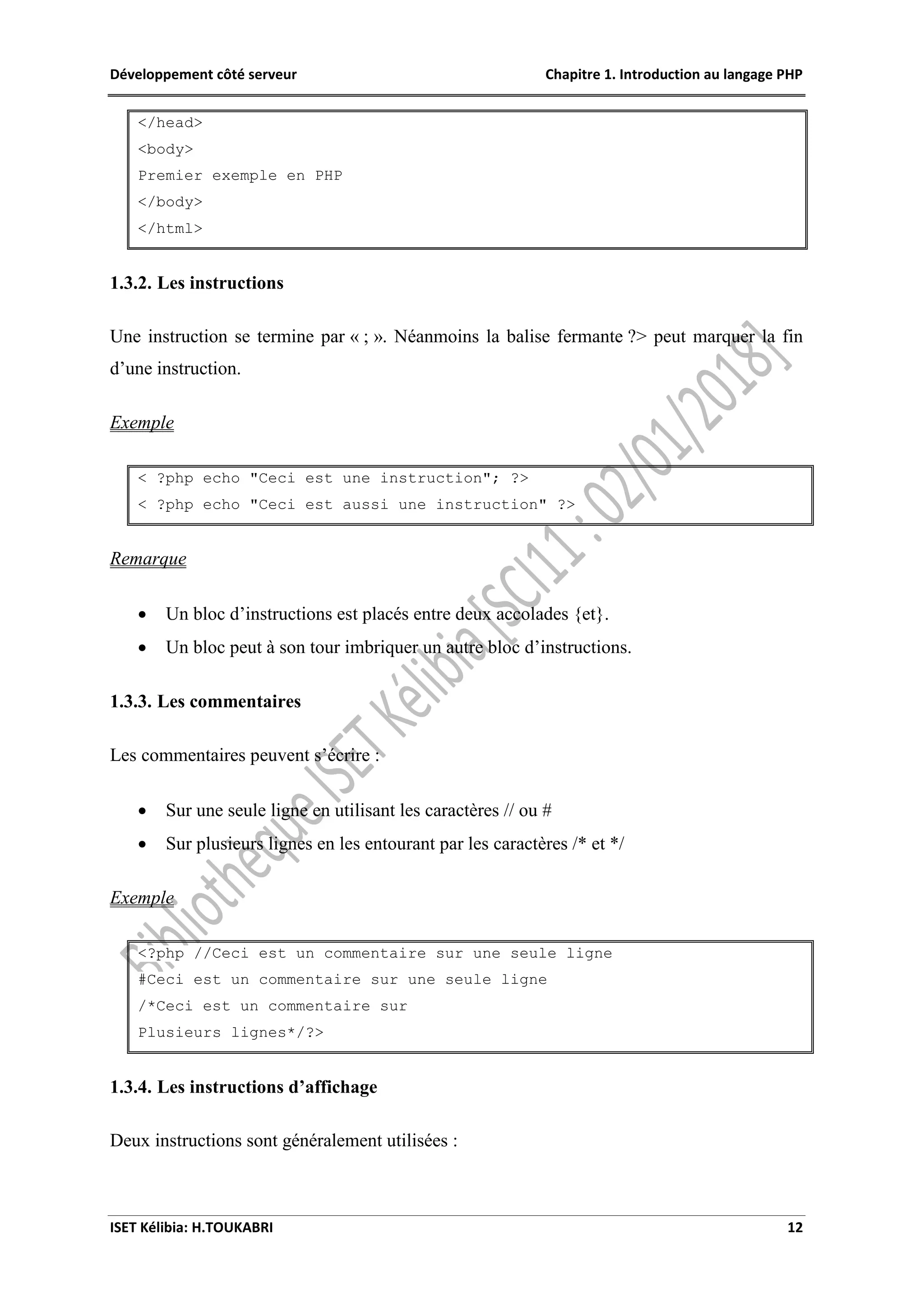 Développement côté serveur Chapitre 1. Introduction au langage PHP
ISET Kélibia: H.TOUKABRI 12
</head>
<body>
Premier exemple en PHP
</body>
</html>
1.3.2. Les instructions
Une instruction se termine par « ; ». Néanmoins la balise fermante ?> peut marquer la fin
d’une instruction.
Exemple
< ?php echo "Ceci est une instruction"; ?>
< ?php echo "Ceci est aussi une instruction" ?>
Remarque
 Un bloc d’instructions est placés entre deux accolades {et}.
 Un bloc peut à son tour imbriquer un autre bloc d’instructions.
1.3.3. Les commentaires
Les commentaires peuvent s’écrire :
 Sur une seule ligne en utilisant les caractères // ou #
 Sur plusieurs lignes en les entourant par les caractères /* et */
Exemple
<?php //Ceci est un commentaire sur une seule ligne
#Ceci est un commentaire sur une seule ligne
/*Ceci est un commentaire sur
Plusieurs lignes*/?>
1.3.4. Les instructions d’affichage
Deux instructions sont généralement utilisées :
 