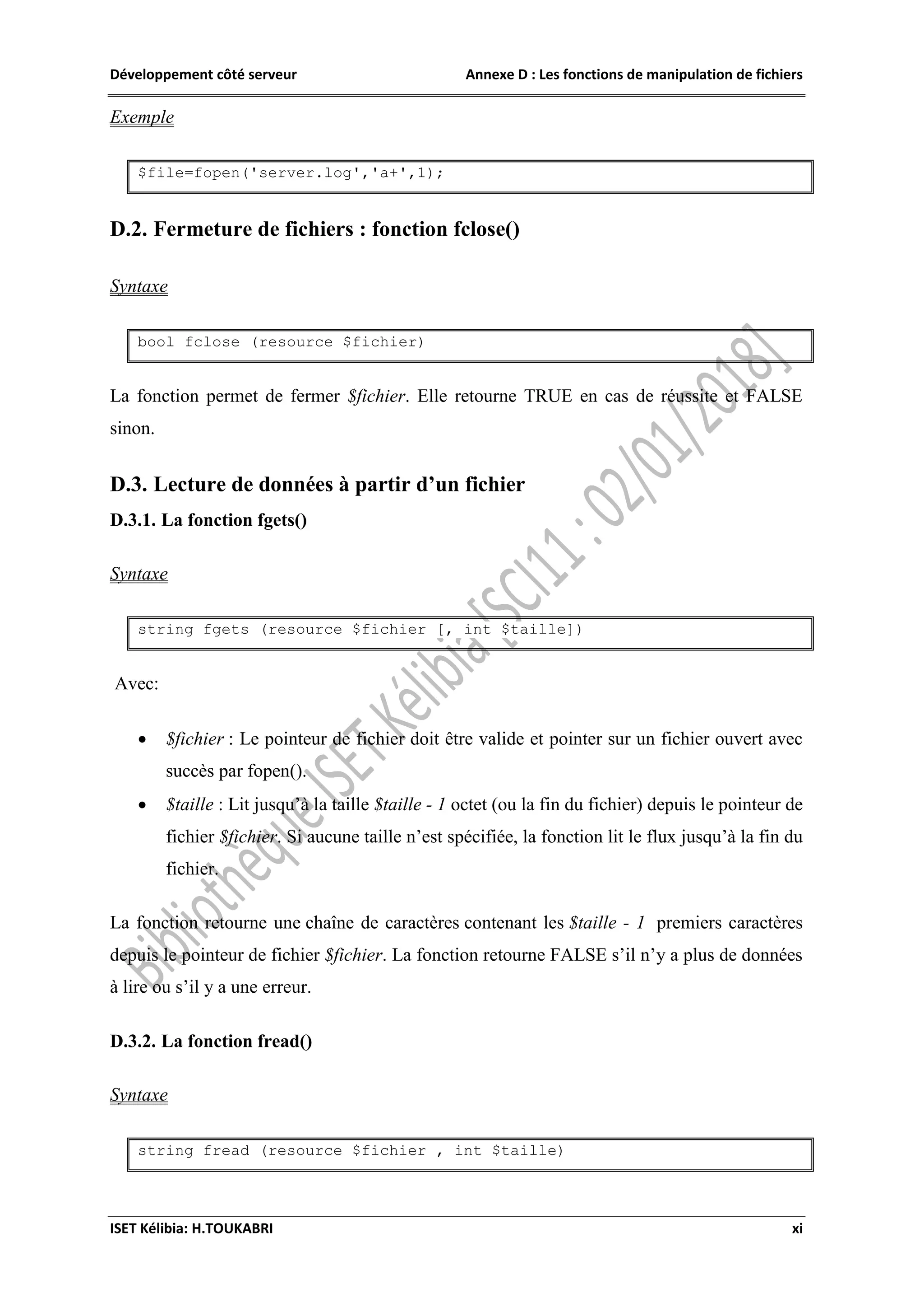 Développement côté serveur Annexe D : Les fonctions de manipulation de fichiers
ISET Kélibia: H.TOUKABRI xi
Exemple
$file=fopen('server.log','a+',1);
D.2. Fermeture de fichiers : fonction fclose()
Syntaxe
bool fclose (resource $fichier)
La fonction permet de fermer $fichier. Elle retourne TRUE en cas de réussite et FALSE
sinon.
D.3. Lecture de données à partir d’un fichier
D.3.1. La fonction fgets()
Syntaxe
string fgets (resource $fichier [, int $taille])
Avec:
 $fichier : Le pointeur de fichier doit être valide et pointer sur un fichier ouvert avec
succès par fopen().
 $taille : Lit jusqu’à la taille $taille - 1 octet (ou la fin du fichier) depuis le pointeur de
fichier $fichier. Si aucune taille n’est spécifiée, la fonction lit le flux jusqu’à la fin du
fichier.
La fonction retourne une chaîne de caractères contenant les $taille - 1 premiers caractères
depuis le pointeur de fichier $fichier. La fonction retourne FALSE s’il n’y a plus de données
à lire ou s’il y a une erreur.
D.3.2. La fonction fread()
Syntaxe
string fread (resource $fichier , int $taille)
 