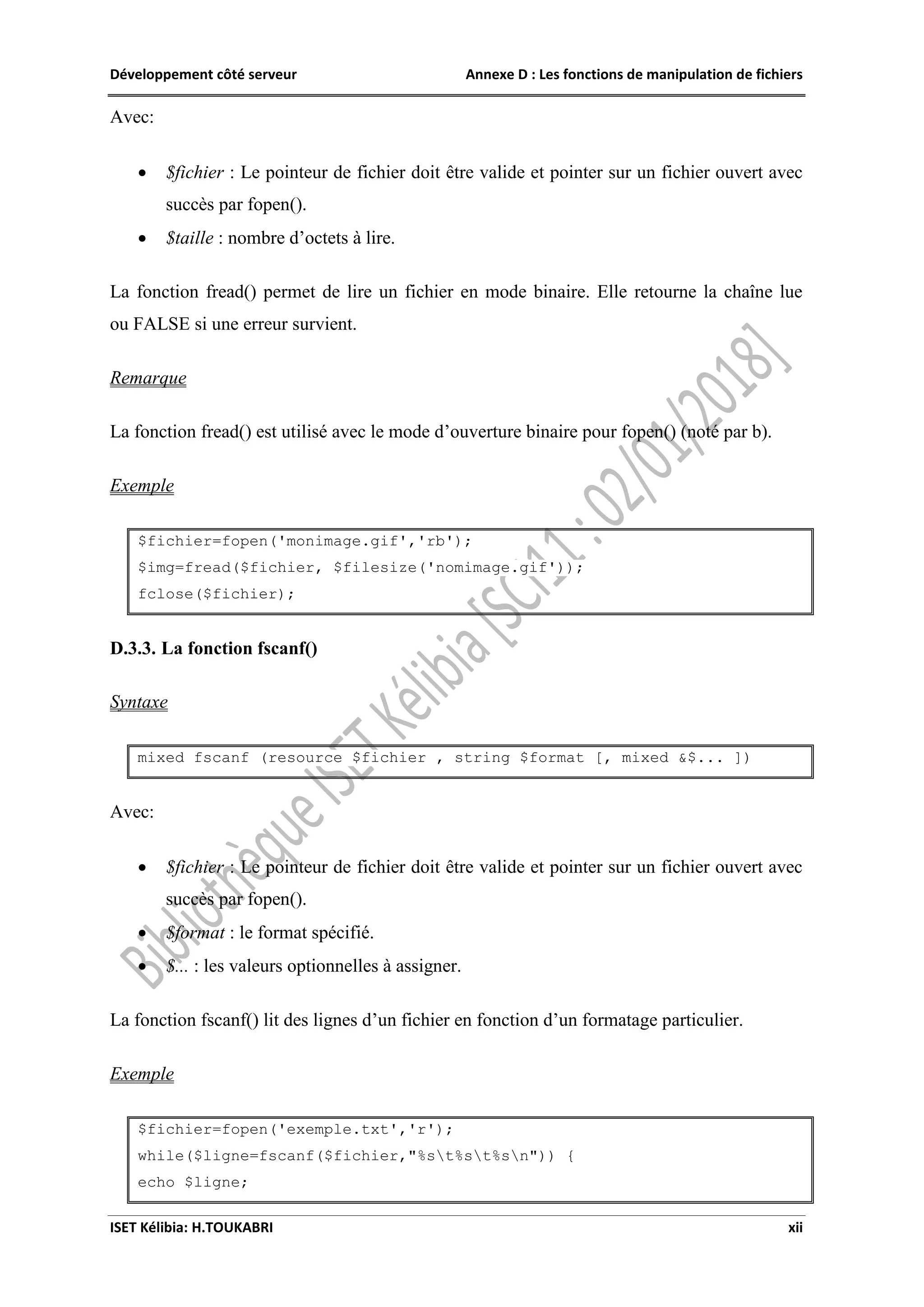 Développement côté serveur Annexe D : Les fonctions de manipulation de fichiers
ISET Kélibia: H.TOUKABRI xii
Avec:
 $fichier : Le pointeur de fichier doit être valide et pointer sur un fichier ouvert avec
succès par fopen().
 $taille : nombre d’octets à lire.
La fonction fread() permet de lire un fichier en mode binaire. Elle retourne la chaîne lue
ou FALSE si une erreur survient.
Remarque
La fonction fread() est utilisé avec le mode d’ouverture binaire pour fopen() (noté par b).
Exemple
$fichier=fopen('monimage.gif','rb');
$img=fread($fichier, $filesize('nomimage.gif'));
fclose($fichier);
D.3.3. La fonction fscanf()
Syntaxe
mixed fscanf (resource $fichier , string $format [, mixed &$... ])
Avec:
 $fichier : Le pointeur de fichier doit être valide et pointer sur un fichier ouvert avec
succès par fopen().
 $format : le format spécifié.
 $... : les valeurs optionnelles à assigner.
La fonction fscanf() lit des lignes d’un fichier en fonction d’un formatage particulier.
Exemple
$fichier=fopen('exemple.txt','r');
while($ligne=fscanf($fichier,"%st%st%sn")) {
echo $ligne;
 