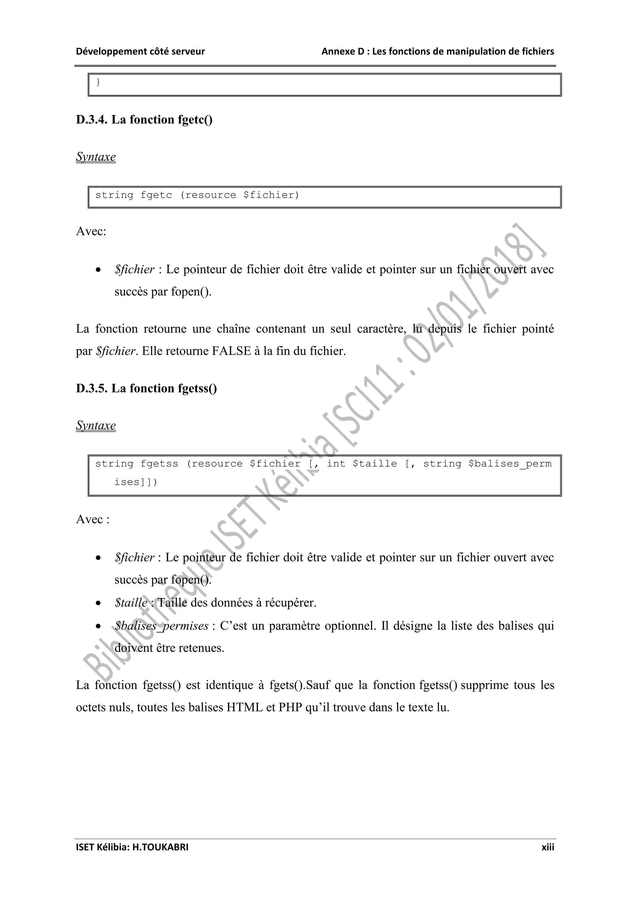 Développement côté serveur Annexe D : Les fonctions de manipulation de fichiers
ISET Kélibia: H.TOUKABRI xiii
}
D.3.4. La fonction fgetc()
Syntaxe
string fgetc (resource $fichier)
Avec:
 $fichier : Le pointeur de fichier doit être valide et pointer sur un fichier ouvert avec
succès par fopen().
La fonction retourne une chaîne contenant un seul caractère, lu depuis le fichier pointé
par $fichier. Elle retourne FALSE à la fin du fichier.
D.3.5. La fonction fgetss()
Syntaxe
string fgetss (resource $fichier [, int $taille [, string $balises_perm
ises]])
Avec :
 $fichier : Le pointeur de fichier doit être valide et pointer sur un fichier ouvert avec
succès par fopen().
 $taille : Taille des données à récupérer.
 $balises_permises : C’est un paramètre optionnel. Il désigne la liste des balises qui
doivent être retenues.
La fonction fgetss() est identique à fgets().Sauf que la fonction fgetss() supprime tous les
octets nuls, toutes les balises HTML et PHP qu’il trouve dans le texte lu.
 