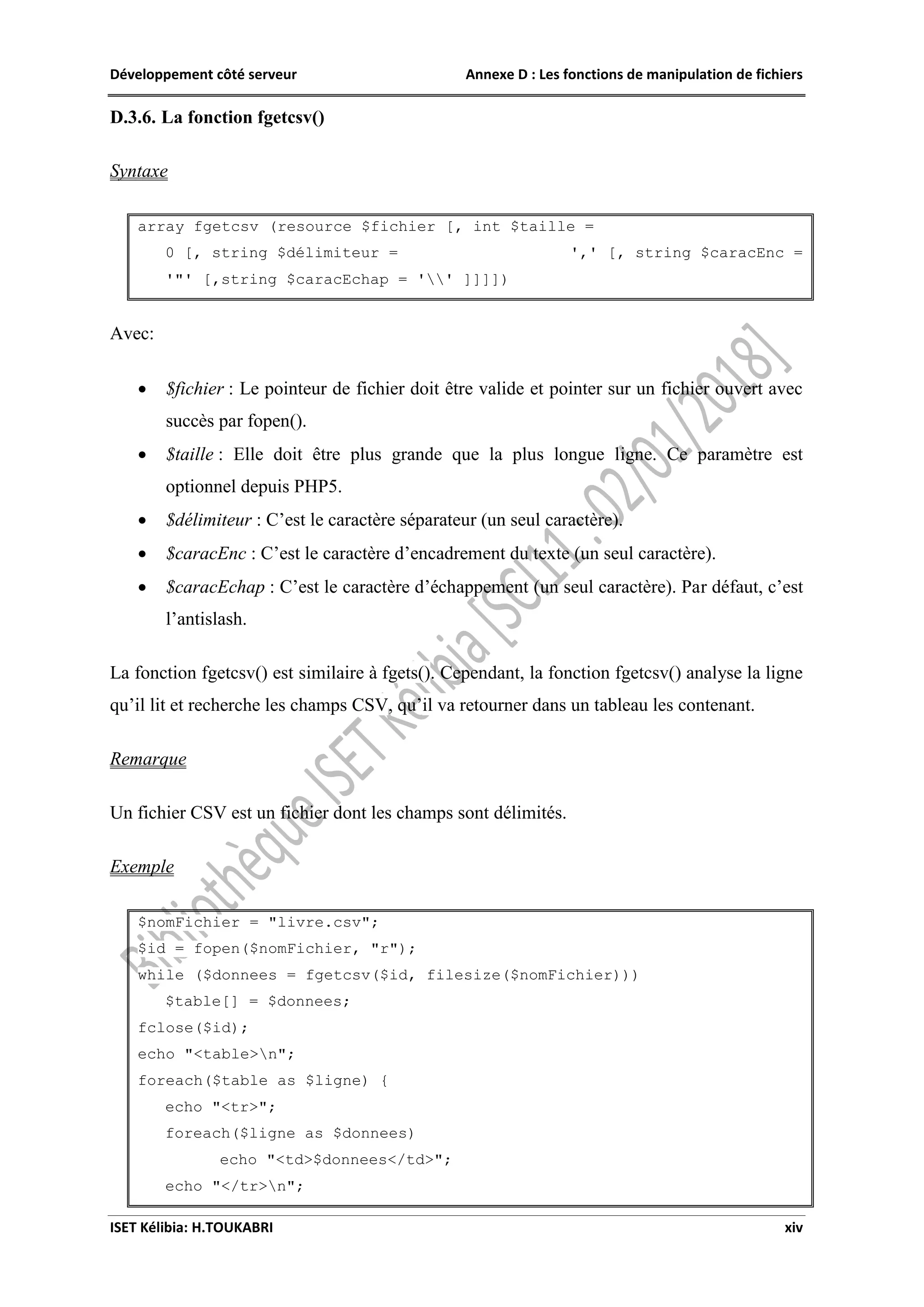 Développement côté serveur Annexe D : Les fonctions de manipulation de fichiers
ISET Kélibia: H.TOUKABRI xiv
D.3.6. La fonction fgetcsv()
Syntaxe
array fgetcsv (resource $fichier [, int $taille =
0 [, string $délimiteur = ',' [, string $caracEnc =
'"' [,string $caracEchap = '' ]]]])
Avec:
 $fichier : Le pointeur de fichier doit être valide et pointer sur un fichier ouvert avec
succès par fopen().
 $taille : Elle doit être plus grande que la plus longue ligne. Ce paramètre est
optionnel depuis PHP5.
 $délimiteur : C’est le caractère séparateur (un seul caractère).
 $caracEnc : C’est le caractère d’encadrement du texte (un seul caractère).
 $caracEchap : C’est le caractère d’échappement (un seul caractère). Par défaut, c’est
l’antislash.
La fonction fgetcsv() est similaire à fgets(). Cependant, la fonction fgetcsv() analyse la ligne
qu’il lit et recherche les champs CSV, qu’il va retourner dans un tableau les contenant.
Remarque
Un fichier CSV est un fichier dont les champs sont délimités.
Exemple
$nomFichier = "livre.csv";
$id = fopen($nomFichier, "r");
while ($donnees = fgetcsv($id, filesize($nomFichier)))
$table[] = $donnees;
fclose($id);
echo "<table>n";
foreach($table as $ligne) {
echo "<tr>";
foreach($ligne as $donnees)
echo "<td>$donnees</td>";
echo "</tr>n";
 