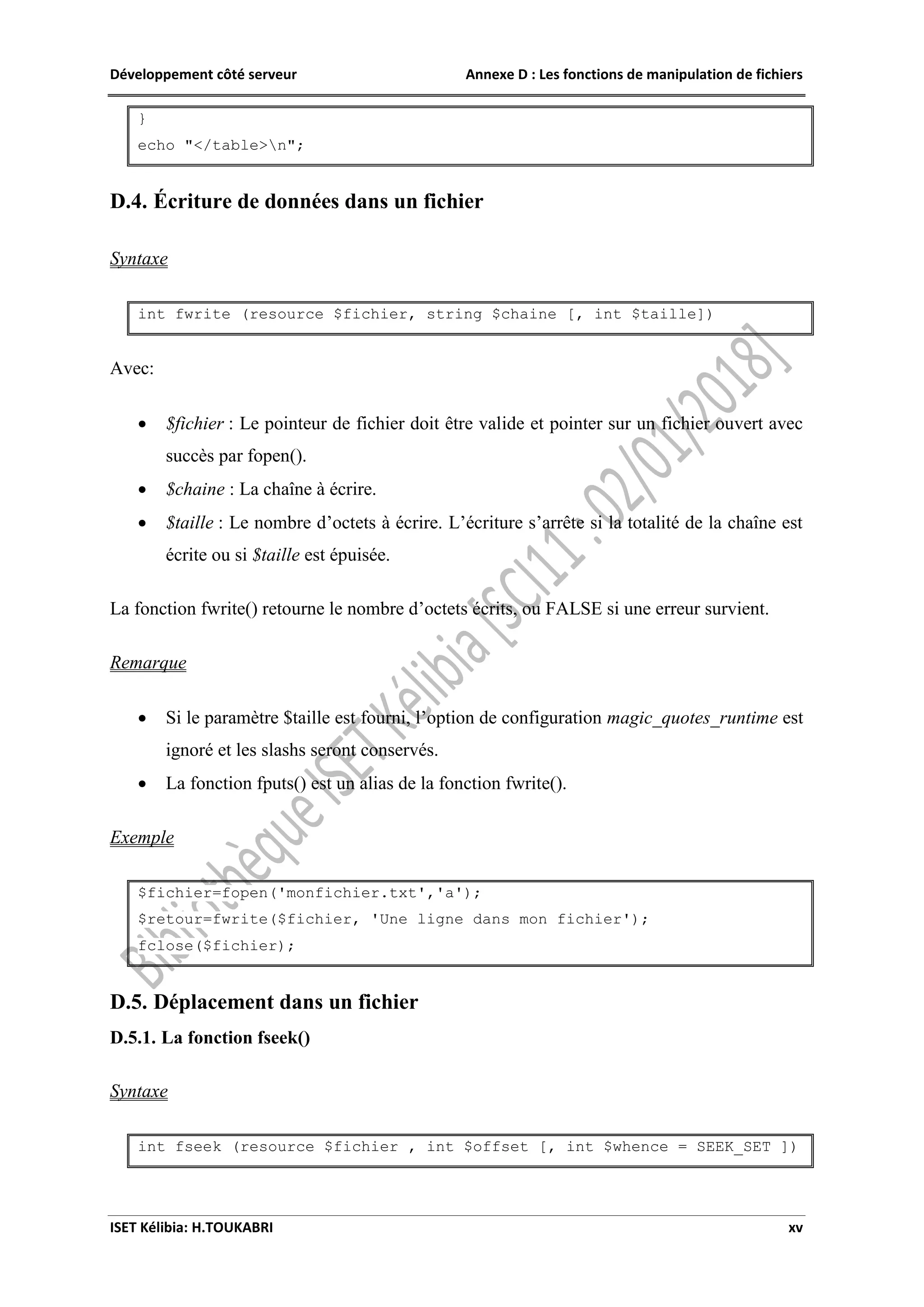 Développement côté serveur Annexe D : Les fonctions de manipulation de fichiers
ISET Kélibia: H.TOUKABRI xv
}
echo "</table>n";
D.4. Écriture de données dans un fichier
Syntaxe
int fwrite (resource $fichier, string $chaine [, int $taille])
Avec:
 $fichier : Le pointeur de fichier doit être valide et pointer sur un fichier ouvert avec
succès par fopen().
 $chaine : La chaîne à écrire.
 $taille : Le nombre d’octets à écrire. L’écriture s’arrête si la totalité de la chaîne est
écrite ou si $taille est épuisée.
La fonction fwrite() retourne le nombre d’octets écrits, ou FALSE si une erreur survient.
Remarque
 Si le paramètre $taille est fourni, l’option de configuration magic_quotes_runtime est
ignoré et les slashs seront conservés.
 La fonction fputs() est un alias de la fonction fwrite().
Exemple
$fichier=fopen('monfichier.txt','a');
$retour=fwrite($fichier, 'Une ligne dans mon fichier');
fclose($fichier);
D.5. Déplacement dans un fichier
D.5.1. La fonction fseek()
Syntaxe
int fseek (resource $fichier , int $offset [, int $whence = SEEK_SET ])
 