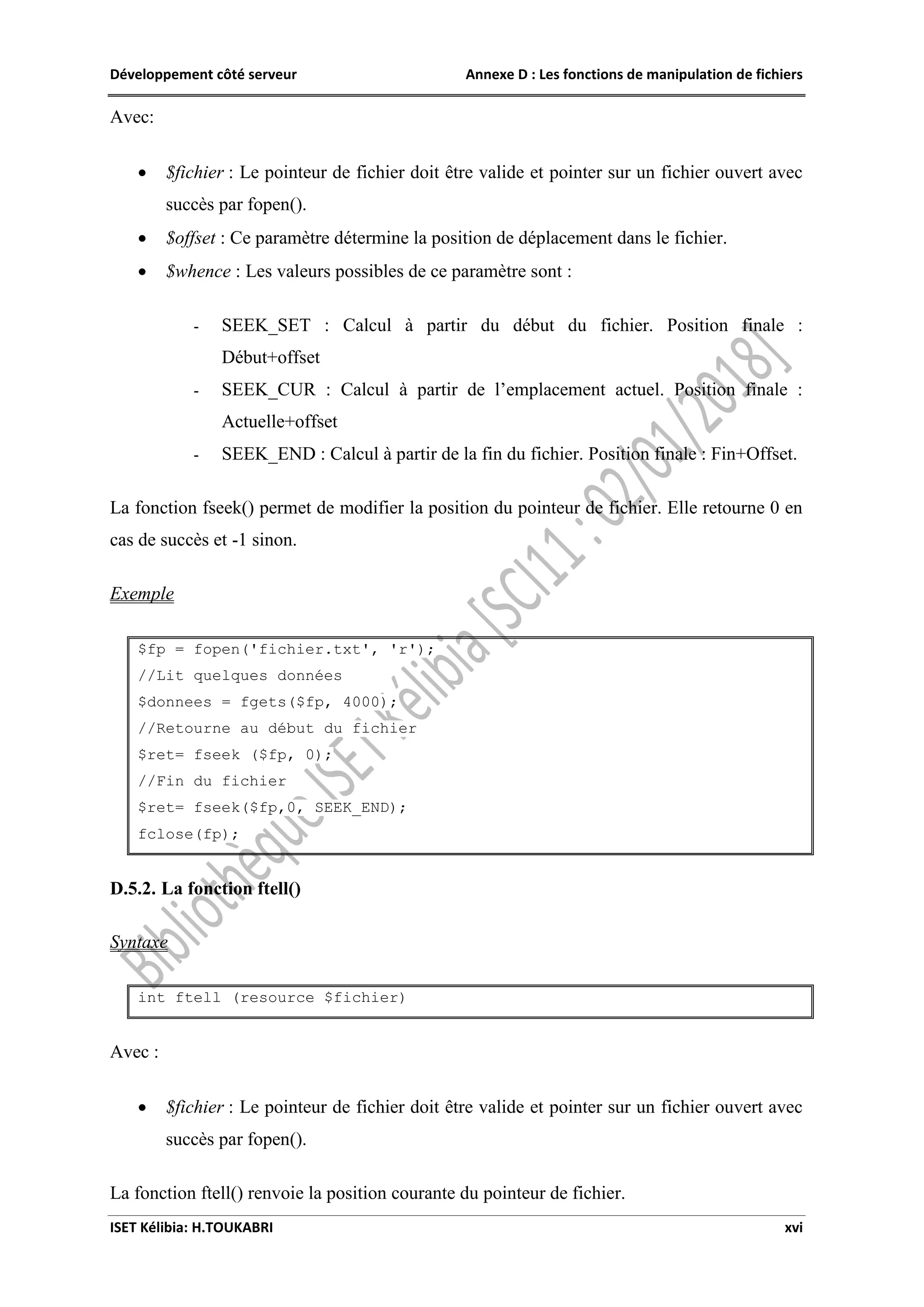 Développement côté serveur Annexe D : Les fonctions de manipulation de fichiers
ISET Kélibia: H.TOUKABRI xvi
Avec:
 $fichier : Le pointeur de fichier doit être valide et pointer sur un fichier ouvert avec
succès par fopen().
 $offset : Ce paramètre détermine la position de déplacement dans le fichier.
 $whence : Les valeurs possibles de ce paramètre sont :
- SEEK_SET : Calcul à partir du début du fichier. Position finale :
Début+offset
- SEEK_CUR : Calcul à partir de l’emplacement actuel. Position finale :
Actuelle+offset
- SEEK_END : Calcul à partir de la fin du fichier. Position finale : Fin+Offset.
La fonction fseek() permet de modifier la position du pointeur de fichier. Elle retourne 0 en
cas de succès et -1 sinon.
Exemple
$fp = fopen('fichier.txt', 'r');
//Lit quelques données
$donnees = fgets($fp, 4000);
//Retourne au début du fichier
$ret= fseek ($fp, 0);
//Fin du fichier
$ret= fseek($fp,0, SEEK_END);
fclose(fp);
D.5.2. La fonction ftell()
Syntaxe
int ftell (resource $fichier)
Avec :
 $fichier : Le pointeur de fichier doit être valide et pointer sur un fichier ouvert avec
succès par fopen().
La fonction ftell() renvoie la position courante du pointeur de fichier.
 