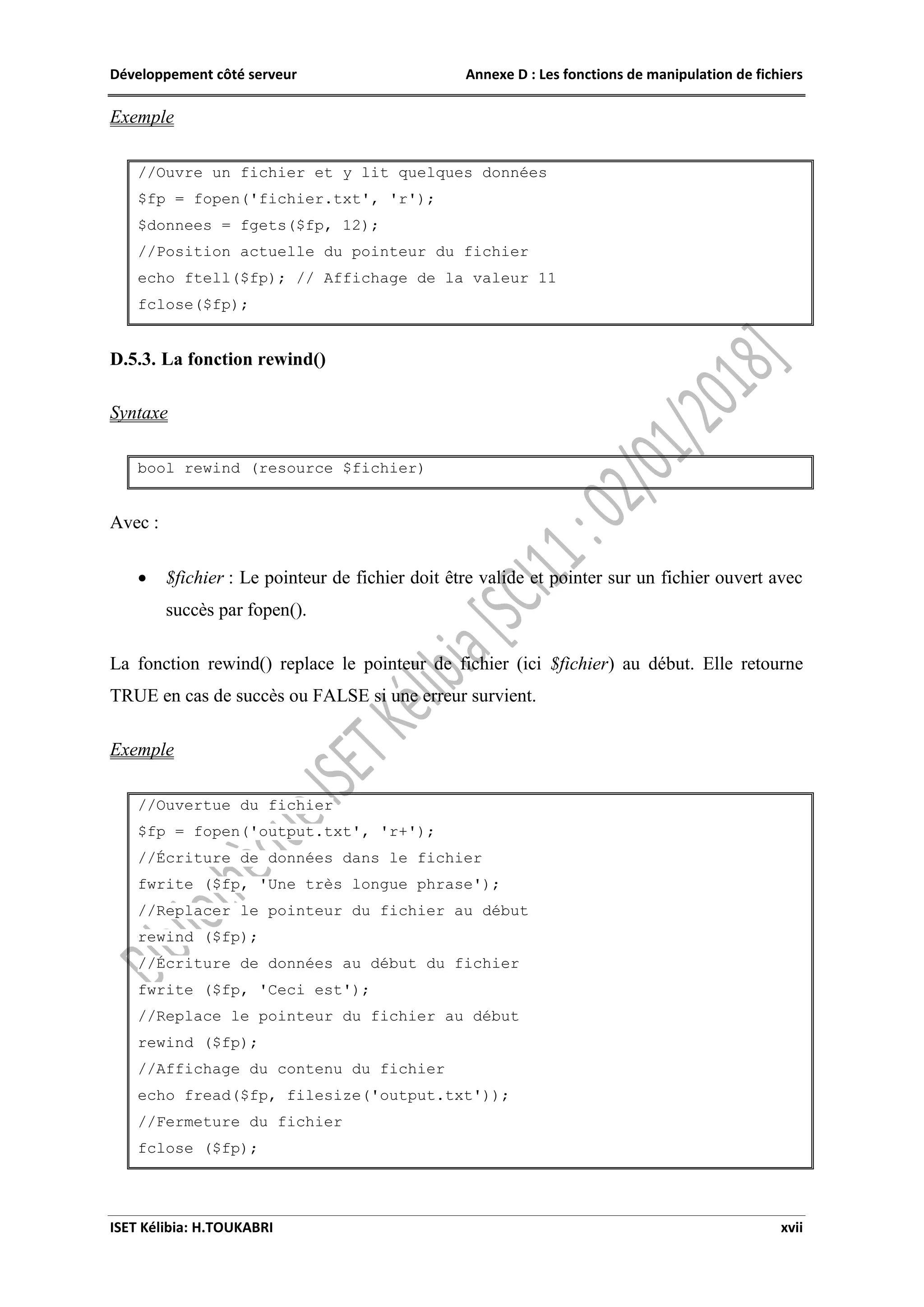 Développement côté serveur Annexe D : Les fonctions de manipulation de fichiers
ISET Kélibia: H.TOUKABRI xvii
Exemple
//Ouvre un fichier et y lit quelques données
$fp = fopen('fichier.txt', 'r');
$donnees = fgets($fp, 12);
//Position actuelle du pointeur du fichier
echo ftell($fp); // Affichage de la valeur 11
fclose($fp);
D.5.3. La fonction rewind()
Syntaxe
bool rewind (resource $fichier)
Avec :
 $fichier : Le pointeur de fichier doit être valide et pointer sur un fichier ouvert avec
succès par fopen().
La fonction rewind() replace le pointeur de fichier (ici $fichier) au début. Elle retourne
TRUE en cas de succès ou FALSE si une erreur survient.
Exemple
//Ouvertue du fichier
$fp = fopen('output.txt', 'r+');
//Écriture de données dans le fichier
fwrite ($fp, 'Une très longue phrase');
//Replacer le pointeur du fichier au début
rewind ($fp);
//Écriture de données au début du fichier
fwrite ($fp, 'Ceci est');
//Replace le pointeur du fichier au début
rewind ($fp);
//Affichage du contenu du fichier
echo fread($fp, filesize('output.txt'));
//Fermeture du fichier
fclose ($fp);
 