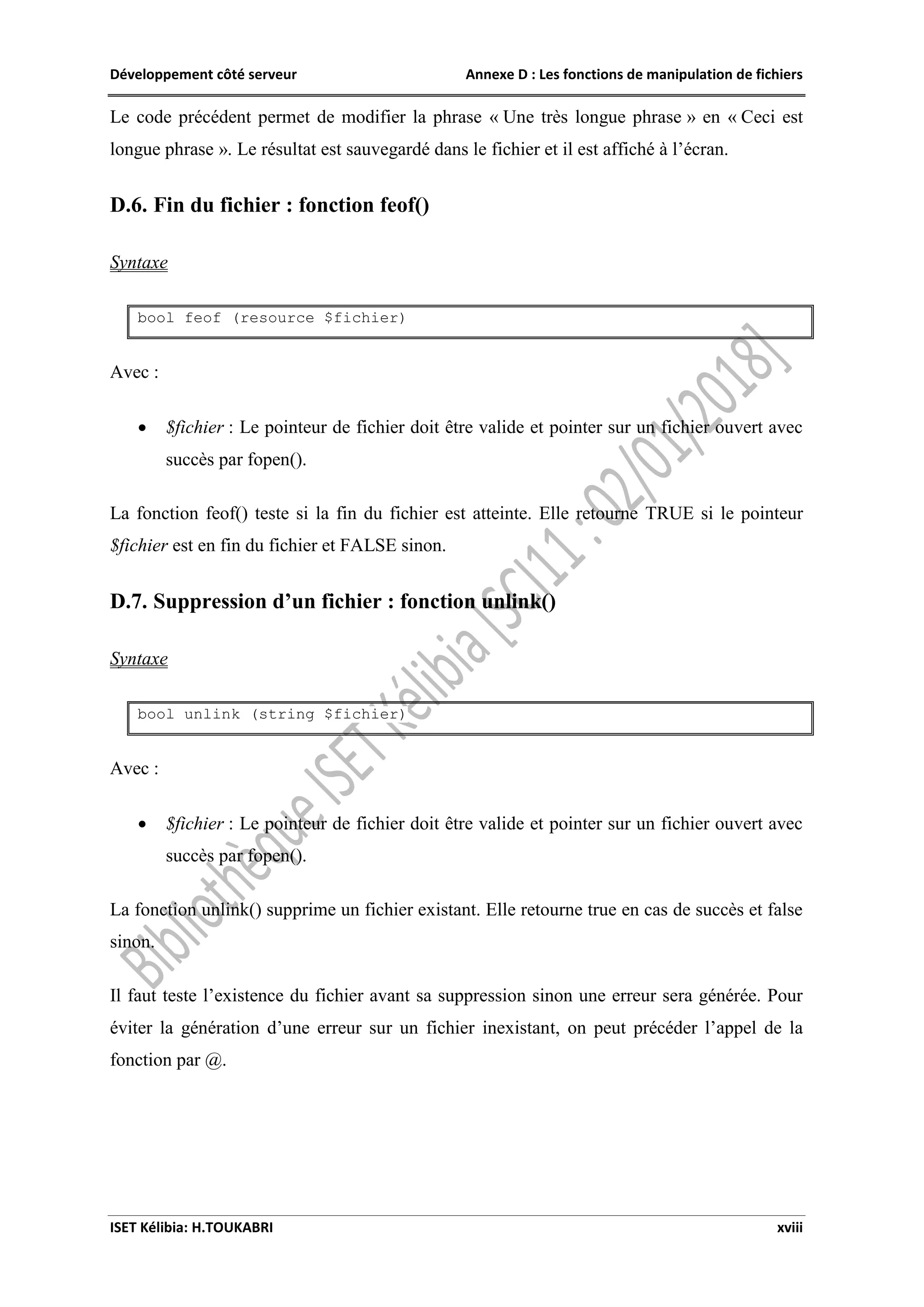 Développement côté serveur Annexe D : Les fonctions de manipulation de fichiers
ISET Kélibia: H.TOUKABRI xviii
Le code précédent permet de modifier la phrase « Une très longue phrase » en « Ceci est
longue phrase ». Le résultat est sauvegardé dans le fichier et il est affiché à l’écran.
D.6. Fin du fichier : fonction feof()
Syntaxe
bool feof (resource $fichier)
Avec :
 $fichier : Le pointeur de fichier doit être valide et pointer sur un fichier ouvert avec
succès par fopen().
La fonction feof() teste si la fin du fichier est atteinte. Elle retourne TRUE si le pointeur
$fichier est en fin du fichier et FALSE sinon.
D.7. Suppression d’un fichier : fonction unlink()
Syntaxe
bool unlink (string $fichier)
Avec :
 $fichier : Le pointeur de fichier doit être valide et pointer sur un fichier ouvert avec
succès par fopen().
La fonction unlink() supprime un fichier existant. Elle retourne true en cas de succès et false
sinon.
Il faut teste l’existence du fichier avant sa suppression sinon une erreur sera générée. Pour
éviter la génération d’une erreur sur un fichier inexistant, on peut précéder l’appel de la
fonction par @.
 