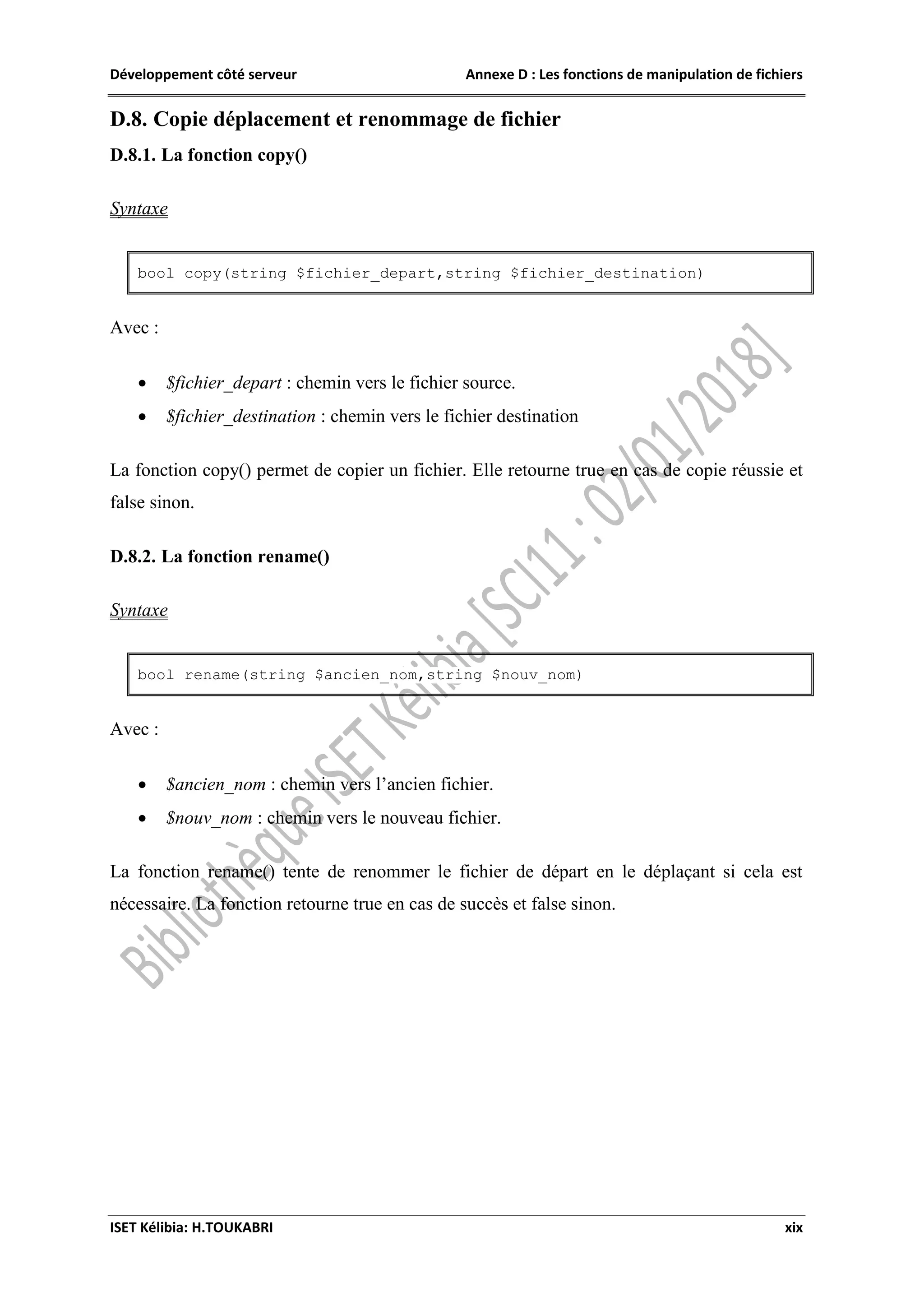 Développement côté serveur Annexe D : Les fonctions de manipulation de fichiers
ISET Kélibia: H.TOUKABRI xix
D.8. Copie déplacement et renommage de fichier
D.8.1. La fonction copy()
Syntaxe
bool copy(string $fichier_depart,string $fichier_destination)
Avec :
 $fichier_depart : chemin vers le fichier source.
 $fichier_destination : chemin vers le fichier destination
La fonction copy() permet de copier un fichier. Elle retourne true en cas de copie réussie et
false sinon.
D.8.2. La fonction rename()
Syntaxe
bool rename(string $ancien_nom,string $nouv_nom)
Avec :
 $ancien_nom : chemin vers l’ancien fichier.
 $nouv_nom : chemin vers le nouveau fichier.
La fonction rename() tente de renommer le fichier de départ en le déplaçant si cela est
nécessaire. La fonction retourne true en cas de succès et false sinon.
 