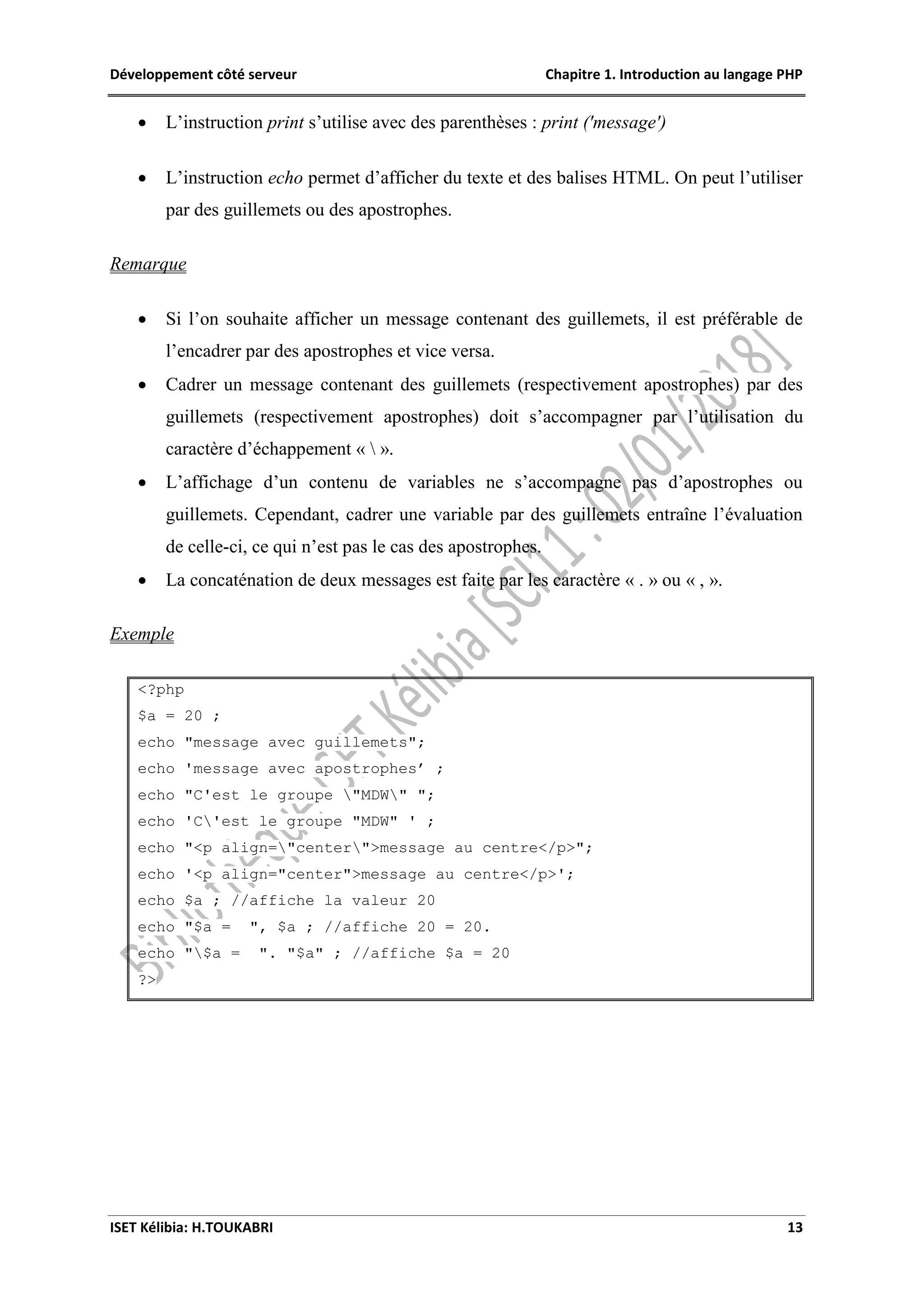 Développement côté serveur Chapitre 1. Introduction au langage PHP
ISET Kélibia: H.TOUKABRI 13
 L’instruction print s’utilise avec des parenthèses : print ('message')
 L’instruction echo permet d’afficher du texte et des balises HTML. On peut l’utiliser
par des guillemets ou des apostrophes.
Remarque
 Si l’on souhaite afficher un message contenant des guillemets, il est préférable de
l’encadrer par des apostrophes et vice versa.
 Cadrer un message contenant des guillemets (respectivement apostrophes) par des
guillemets (respectivement apostrophes) doit s’accompagner par l’utilisation du
caractère d’échappement «  ».
 L’affichage d’un contenu de variables ne s’accompagne pas d’apostrophes ou
guillemets. Cependant, cadrer une variable par des guillemets entraîne l’évaluation
de celle-ci, ce qui n’est pas le cas des apostrophes.
 La concaténation de deux messages est faite par les caractère « . » ou « , ».
Exemple
<?php
$a = 20 ;
echo "message avec guillemets";
echo 'message avec apostrophes’ ;
echo "C'est le groupe "MDW" ";
echo 'C'est le groupe "MDW" ' ;
echo "<p align="center">message au centre</p>";
echo '<p align="center">message au centre</p>';
echo $a ; //affiche la valeur 20
echo "$a = ", $a ; //affiche 20 = 20.
echo "$a = ". "$a" ; //affiche $a = 20
?>
 
