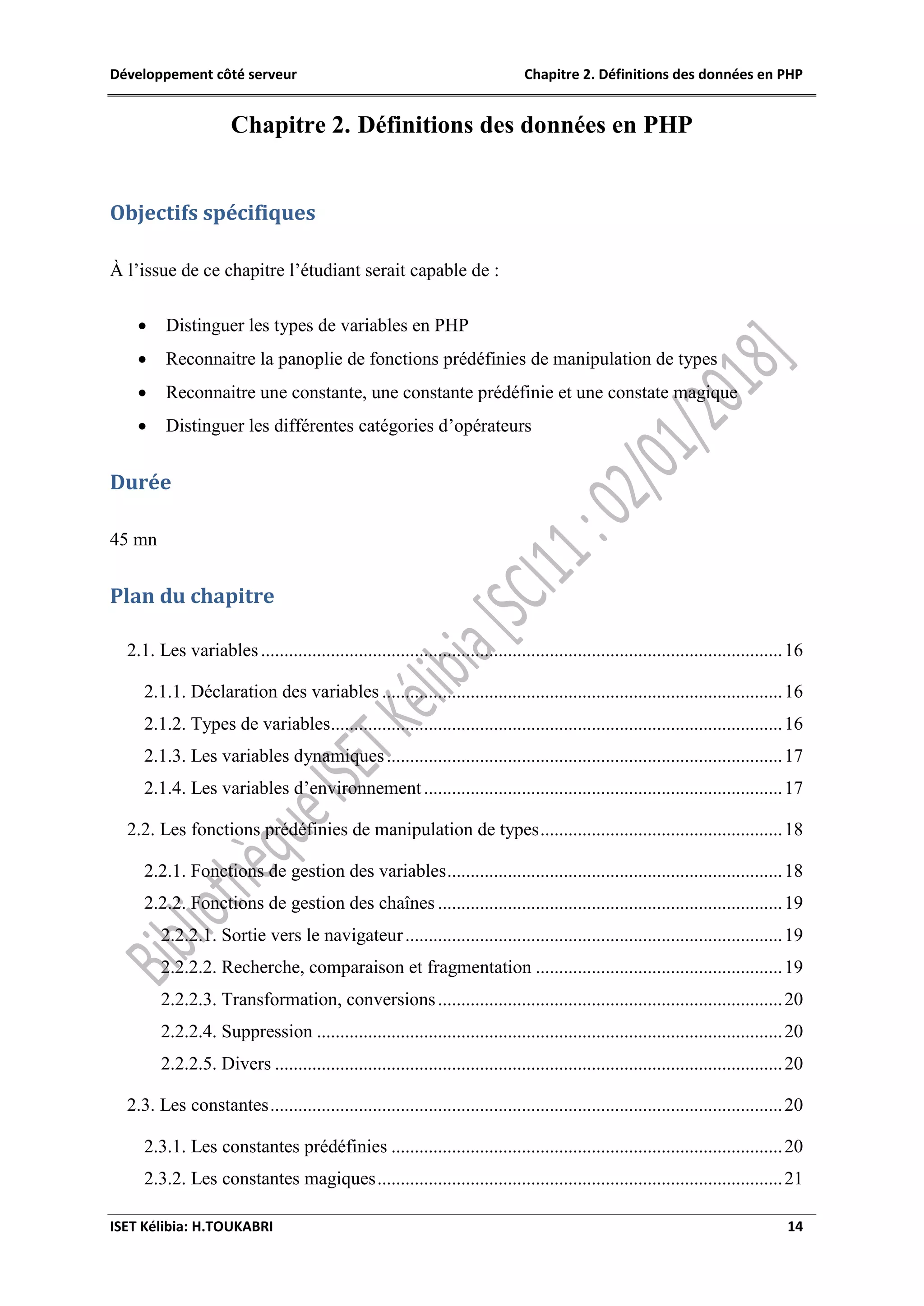 Développement côté serveur Chapitre 2. Définitions des données en PHP
ISET Kélibia: H.TOUKABRI 14
Chapitre 2. Définitions des données en PHP
Objectifs spécifiques
À l’issue de ce chapitre l’étudiant serait capable de :
 Distinguer les types de variables en PHP
 Reconnaitre la panoplie de fonctions prédéfinies de manipulation de types
 Reconnaitre une constante, une constante prédéfinie et une constate magique
 Distinguer les différentes catégories d’opérateurs
Durée
45 mn
Plan du chapitre
2.1. Les variables................................................................................................................16
2.1.1. Déclaration des variables ......................................................................................16
2.1.2. Types de variables.................................................................................................16
2.1.3. Les variables dynamiques.....................................................................................17
2.1.4. Les variables d’environnement.............................................................................17
2.2. Les fonctions prédéfinies de manipulation de types....................................................18
2.2.1. Fonctions de gestion des variables........................................................................18
2.2.2. Fonctions de gestion des chaînes ..........................................................................19
2.2.2.1. Sortie vers le navigateur.................................................................................19
2.2.2.2. Recherche, comparaison et fragmentation .....................................................19
2.2.2.3. Transformation, conversions..........................................................................20
2.2.2.4. Suppression ....................................................................................................20
2.2.2.5. Divers .............................................................................................................20
2.3. Les constantes..............................................................................................................20
2.3.1. Les constantes prédéfinies ....................................................................................20
2.3.2. Les constantes magiques.......................................................................................21
 
