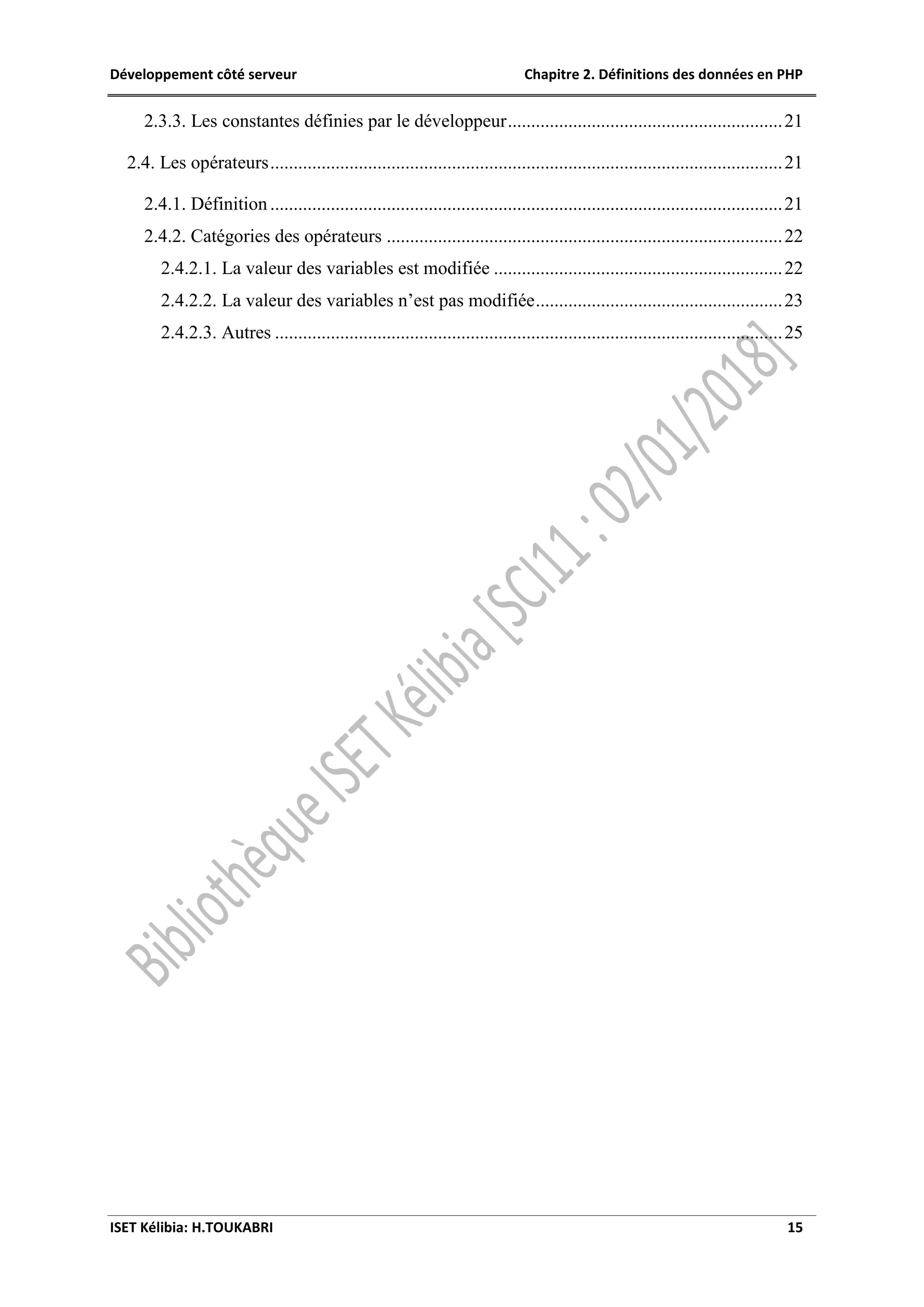 Développement côté serveur Chapitre 2. Définitions des données en PHP
ISET Kélibia: H.TOUKABRI 15
2.3.3. Les constantes définies par le développeur...........................................................21
2.4. Les opérateurs..............................................................................................................21
2.4.1. Définition ..............................................................................................................21
2.4.2. Catégories des opérateurs .....................................................................................22
2.4.2.1. La valeur des variables est modifiée ..............................................................22
2.4.2.2. La valeur des variables n’est pas modifiée.....................................................23
2.4.2.3. Autres .............................................................................................................25
 