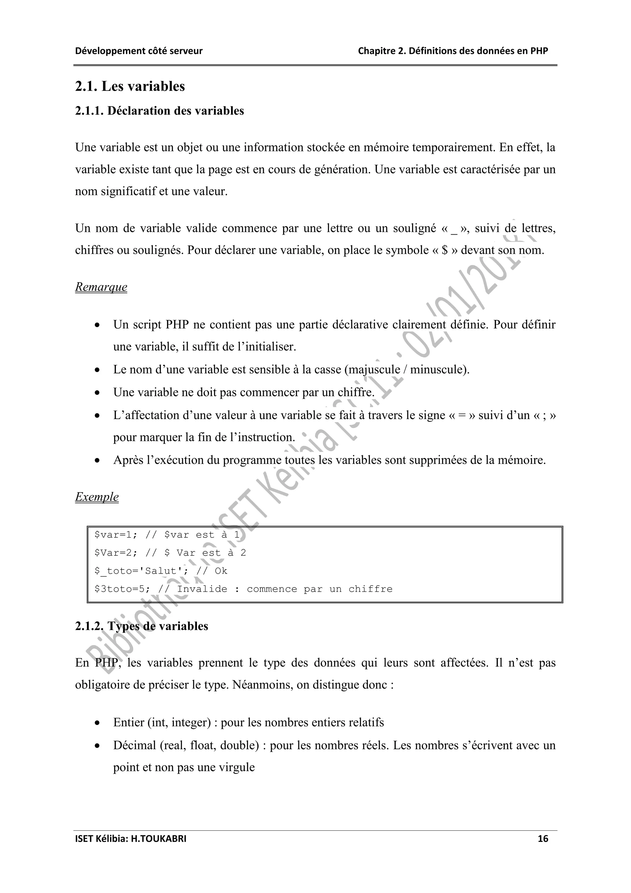 Développement côté serveur Chapitre 2. Définitions des données en PHP
ISET Kélibia: H.TOUKABRI 16
2.1. Les variables
2.1.1. Déclaration des variables
Une variable est un objet ou une information stockée en mémoire temporairement. En effet, la
variable existe tant que la page est en cours de génération. Une variable est caractérisée par un
nom significatif et une valeur.
Un nom de variable valide commence par une lettre ou un souligné « _ », suivi de lettres,
chiffres ou soulignés. Pour déclarer une variable, on place le symbole « $ » devant son nom.
Remarque
 Un script PHP ne contient pas une partie déclarative clairement définie. Pour définir
une variable, il suffit de l’initialiser.
 Le nom d’une variable est sensible à la casse (majuscule / minuscule).
 Une variable ne doit pas commencer par un chiffre.
 L’affectation d’une valeur à une variable se fait à travers le signe « = » suivi d’un « ; »
pour marquer la fin de l’instruction.
 Après l’exécution du programme toutes les variables sont supprimées de la mémoire.
Exemple
$var=1; // $var est à 1
$Var=2; // $ Var est à 2
$_toto='Salut'; // Ok
$3toto=5; // Invalide : commence par un chiffre
2.1.2. Types de variables
En PHP, les variables prennent le type des données qui leurs sont affectées. Il n’est pas
obligatoire de préciser le type. Néanmoins, on distingue donc :
 Entier (int, integer) : pour les nombres entiers relatifs
 Décimal (real, float, double) : pour les nombres réels. Les nombres s’écrivent avec un
point et non pas une virgule
 