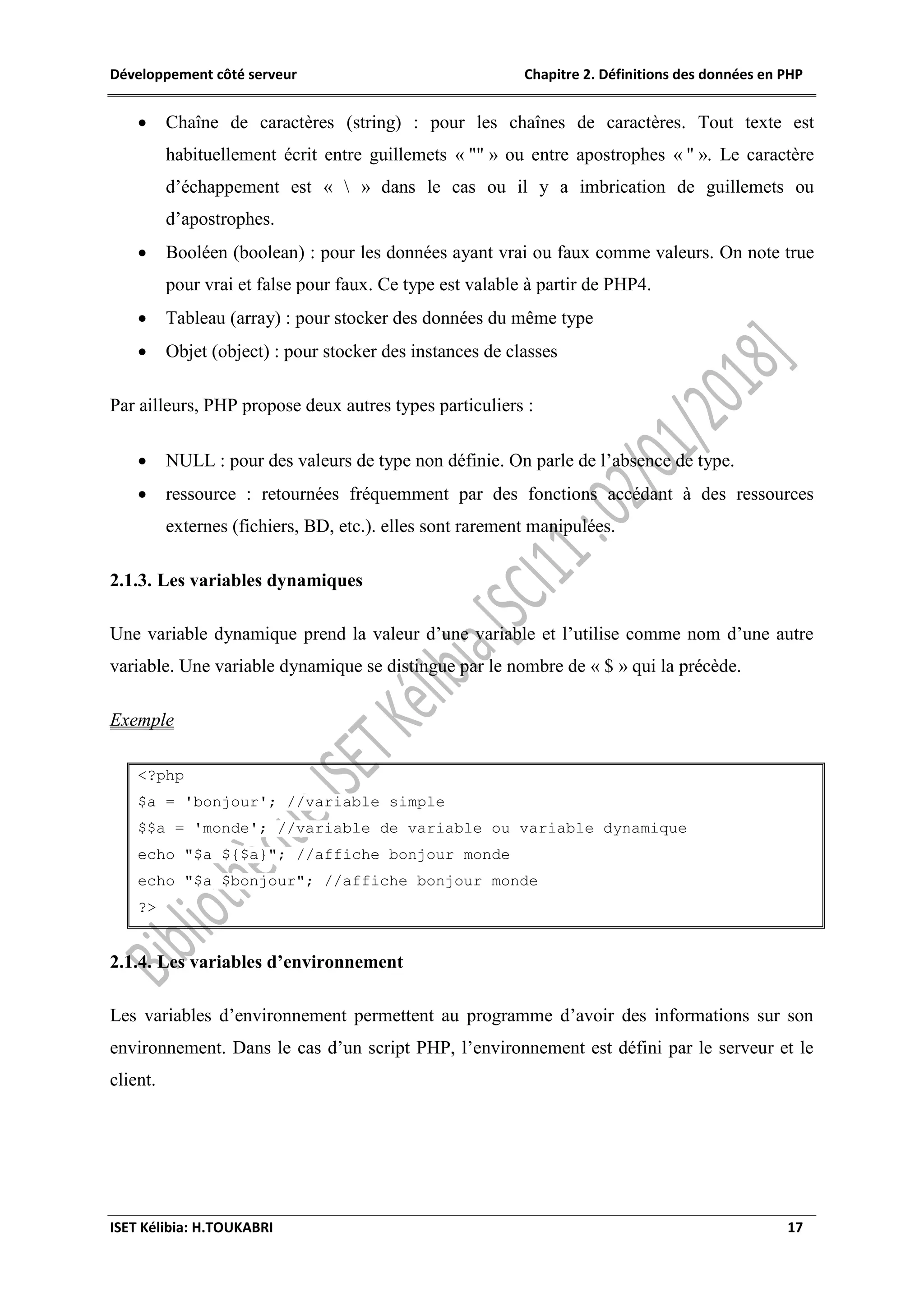 Développement côté serveur Chapitre 2. Définitions des données en PHP
ISET Kélibia: H.TOUKABRI 17
 Chaîne de caractères (string) : pour les chaînes de caractères. Tout texte est
habituellement écrit entre guillemets « "" » ou entre apostrophes « '' ». Le caractère
d’échappement est «  » dans le cas ou il y a imbrication de guillemets ou
d’apostrophes.
 Booléen (boolean) : pour les données ayant vrai ou faux comme valeurs. On note true
pour vrai et false pour faux. Ce type est valable à partir de PHP4.
 Tableau (array) : pour stocker des données du même type
 Objet (object) : pour stocker des instances de classes
Par ailleurs, PHP propose deux autres types particuliers :
 NULL : pour des valeurs de type non définie. On parle de l’absence de type.
 ressource : retournées fréquemment par des fonctions accédant à des ressources
externes (fichiers, BD, etc.). elles sont rarement manipulées.
2.1.3. Les variables dynamiques
Une variable dynamique prend la valeur d’une variable et l’utilise comme nom d’une autre
variable. Une variable dynamique se distingue par le nombre de « $ » qui la précède.
Exemple
<?php
$a = 'bonjour'; //variable simple
$$a = 'monde'; //variable de variable ou variable dynamique
echo "$a ${$a}"; //affiche bonjour monde
echo "$a $bonjour"; //affiche bonjour monde
?>
2.1.4. Les variables d’environnement
Les variables d’environnement permettent au programme d’avoir des informations sur son
environnement. Dans le cas d’un script PHP, l’environnement est défini par le serveur et le
client.
 