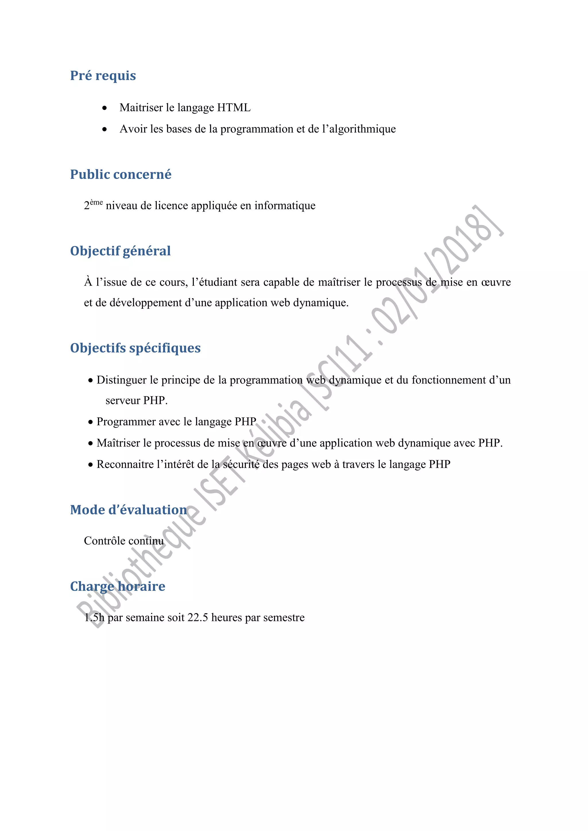 Pré requis
 Maitriser le langage HTML
 Avoir les bases de la programmation et de l’algorithmique
Public concerné
2ème
niveau de licence appliquée en informatique
Objectif général
À l’issue de ce cours, l’étudiant sera capable de maîtriser le processus de mise en œuvre
et de développement d’une application web dynamique.
Objectifs spécifiques
 Distinguer le principe de la programmation web dynamique et du fonctionnement d’un
serveur PHP.
 Programmer avec le langage PHP
 Maîtriser le processus de mise en œuvre d’une application web dynamique avec PHP.
 Reconnaitre l’intérêt de la sécurité des pages web à travers le langage PHP
Mode d’évaluation
Contrôle continu
Charge horaire
1.5h par semaine soit 22.5 heures par semestre
 