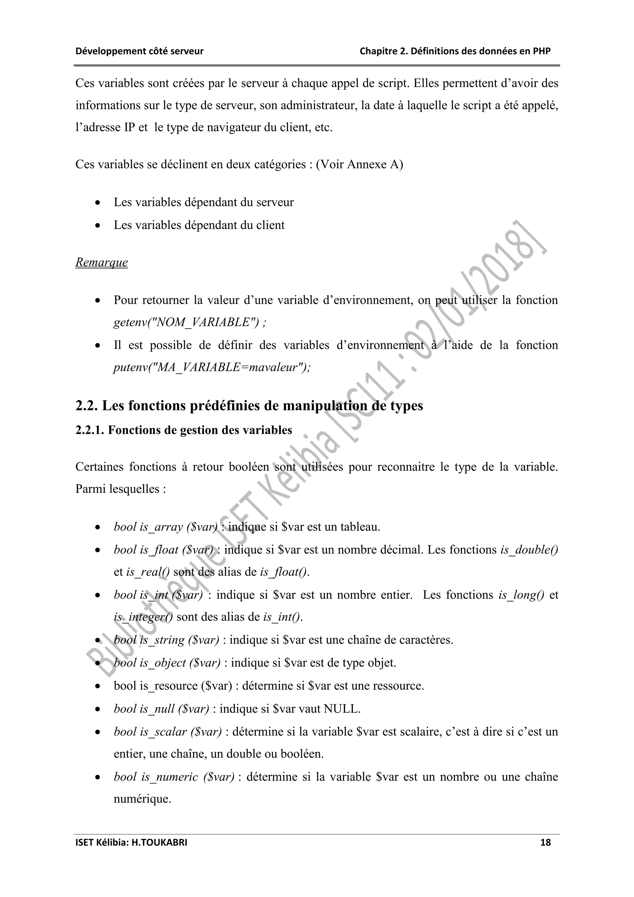 Développement côté serveur Chapitre 2. Définitions des données en PHP
ISET Kélibia: H.TOUKABRI 18
Ces variables sont créées par le serveur à chaque appel de script. Elles permettent d’avoir des
informations sur le type de serveur, son administrateur, la date à laquelle le script a été appelé,
l’adresse IP et le type de navigateur du client, etc.
Ces variables se déclinent en deux catégories : (Voir Annexe A)
 Les variables dépendant du serveur
 Les variables dépendant du client
Remarque
 Pour retourner la valeur d’une variable d’environnement, on peut utiliser la fonction
getenv("NOM_VARIABLE") ;
 Il est possible de définir des variables d’environnement à l’aide de la fonction
putenv("MA_VARIABLE=mavaleur");
2.2. Les fonctions prédéfinies de manipulation de types
2.2.1. Fonctions de gestion des variables
Certaines fonctions à retour booléen sont utilisées pour reconnaitre le type de la variable.
Parmi lesquelles :
 bool is_array ($var) : indique si $var est un tableau.
 bool is_float ($var) : indique si $var est un nombre décimal. Les fonctions is_double()
et is_real() sont des alias de is_float().
 bool is_int ($var) : indique si $var est un nombre entier. Les fonctions is_long() et
is_integer() sont des alias de is_int().
 bool is_string ($var) : indique si $var est une chaîne de caractères.
 bool is_object ($var) : indique si $var est de type objet.
 bool is_resource ($var) : détermine si $var est une ressource.
 bool is_null ($var) : indique si $var vaut NULL.
 bool is_scalar ($var) : détermine si la variable $var est scalaire, c’est à dire si c’est un
entier, une chaîne, un double ou booléen.
 bool is_numeric ($var) : détermine si la variable $var est un nombre ou une chaîne
numérique.
 