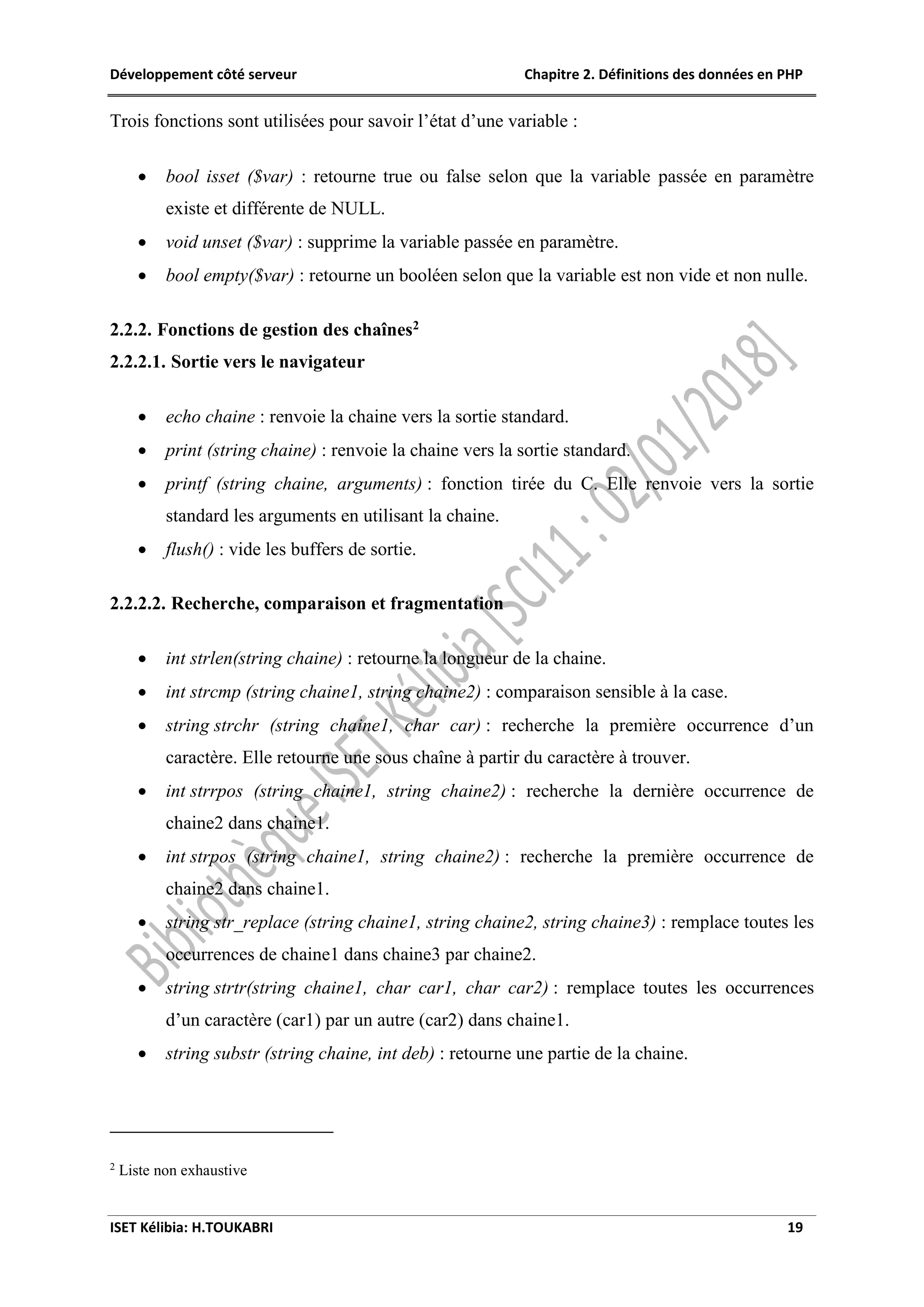 Développement côté serveur Chapitre 2. Définitions des données en PHP
ISET Kélibia: H.TOUKABRI 19
Trois fonctions sont utilisées pour savoir l’état d’une variable :
 bool isset ($var) : retourne true ou false selon que la variable passée en paramètre
existe et différente de NULL.
 void unset ($var) : supprime la variable passée en paramètre.
 bool empty($var) : retourne un booléen selon que la variable est non vide et non nulle.
2.2.2. Fonctions de gestion des chaînes2
2.2.2.1. Sortie vers le navigateur
 echo chaine : renvoie la chaine vers la sortie standard.
 print (string chaine) : renvoie la chaine vers la sortie standard.
 printf (string chaine, arguments) : fonction tirée du C. Elle renvoie vers la sortie
standard les arguments en utilisant la chaine.
 flush() : vide les buffers de sortie.
2.2.2.2. Recherche, comparaison et fragmentation
 int strlen(string chaine) : retourne la longueur de la chaine.
 int strcmp (string chaine1, string chaine2) : comparaison sensible à la case.
 string strchr (string chaine1, char car) : recherche la première occurrence d’un
caractère. Elle retourne une sous chaîne à partir du caractère à trouver.
 int strrpos (string chaine1, string chaine2) : recherche la dernière occurrence de
chaine2 dans chaine1.
 int strpos (string chaine1, string chaine2) : recherche la première occurrence de
chaine2 dans chaine1.
 string str_replace (string chaine1, string chaine2, string chaine3) : remplace toutes les
occurrences de chaine1 dans chaine3 par chaine2.
 string strtr(string chaine1, char car1, char car2) : remplace toutes les occurrences
d’un caractère (car1) par un autre (car2) dans chaine1.
 string substr (string chaine, int deb) : retourne une partie de la chaine.
2
Liste non exhaustive
 