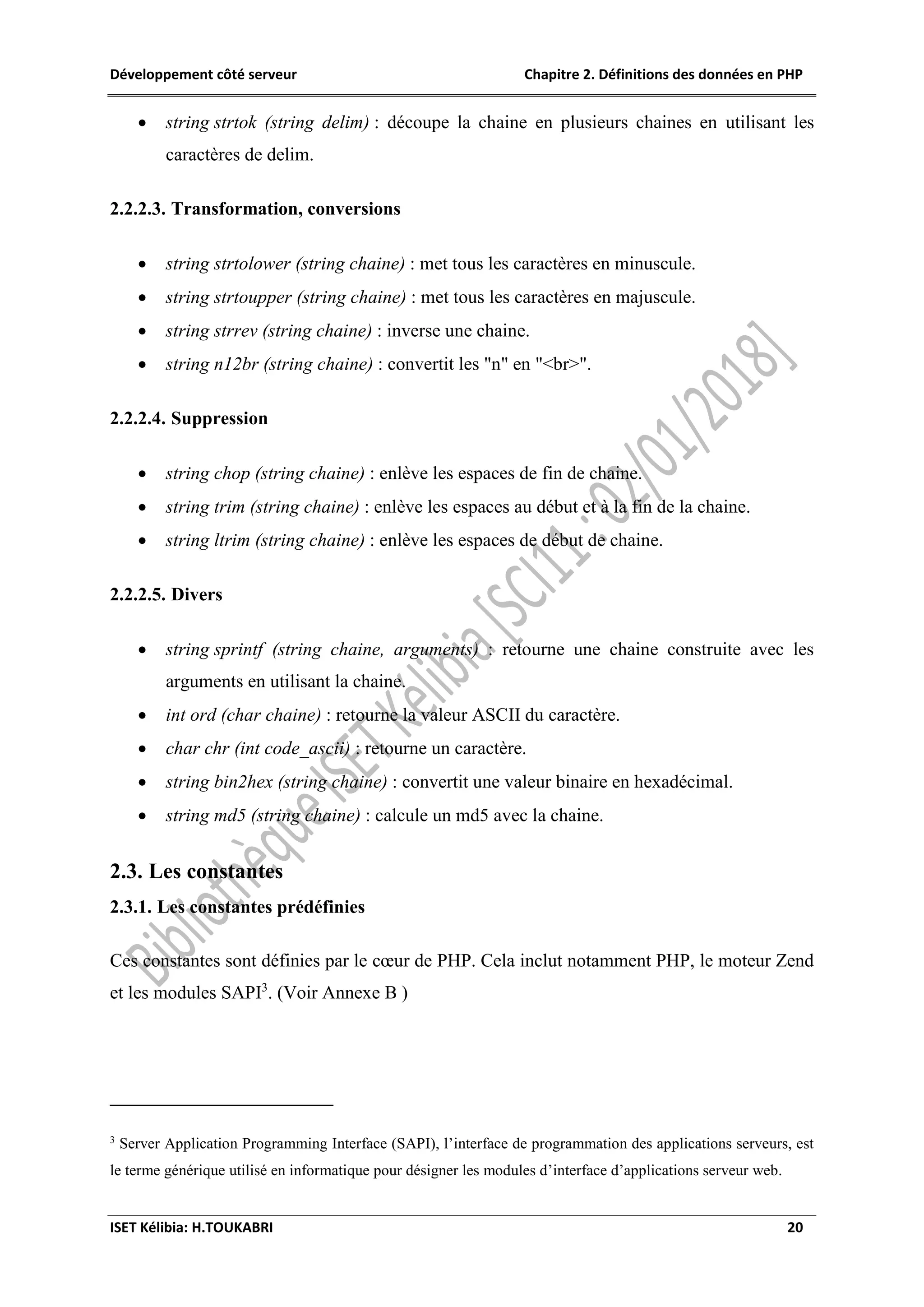 Développement côté serveur Chapitre 2. Définitions des données en PHP
ISET Kélibia: H.TOUKABRI 20
 string strtok (string delim) : découpe la chaine en plusieurs chaines en utilisant les
caractères de delim.
2.2.2.3. Transformation, conversions
 string strtolower (string chaine) : met tous les caractères en minuscule.
 string strtoupper (string chaine) : met tous les caractères en majuscule.
 string strrev (string chaine) : inverse une chaine.
 string n12br (string chaine) : convertit les "n" en "<br>".
2.2.2.4. Suppression
 string chop (string chaine) : enlève les espaces de fin de chaine.
 string trim (string chaine) : enlève les espaces au début et à la fin de la chaine.
 string ltrim (string chaine) : enlève les espaces de début de chaine.
2.2.2.5. Divers
 string sprintf (string chaine, arguments) : retourne une chaine construite avec les
arguments en utilisant la chaine.
 int ord (char chaine) : retourne la valeur ASCII du caractère.
 char chr (int code_ascii) : retourne un caractère.
 string bin2hex (string chaine) : convertit une valeur binaire en hexadécimal.
 string md5 (string chaine) : calcule un md5 avec la chaine.
2.3. Les constantes
2.3.1. Les constantes prédéfinies
Ces constantes sont définies par le cœur de PHP. Cela inclut notamment PHP, le moteur Zend
et les modules SAPI3
. (Voir Annexe B )
3
Server Application Programming Interface (SAPI), l’interface de programmation des applications serveurs, est
le terme générique utilisé en informatique pour désigner les modules d’interface d’applications serveur web.
 