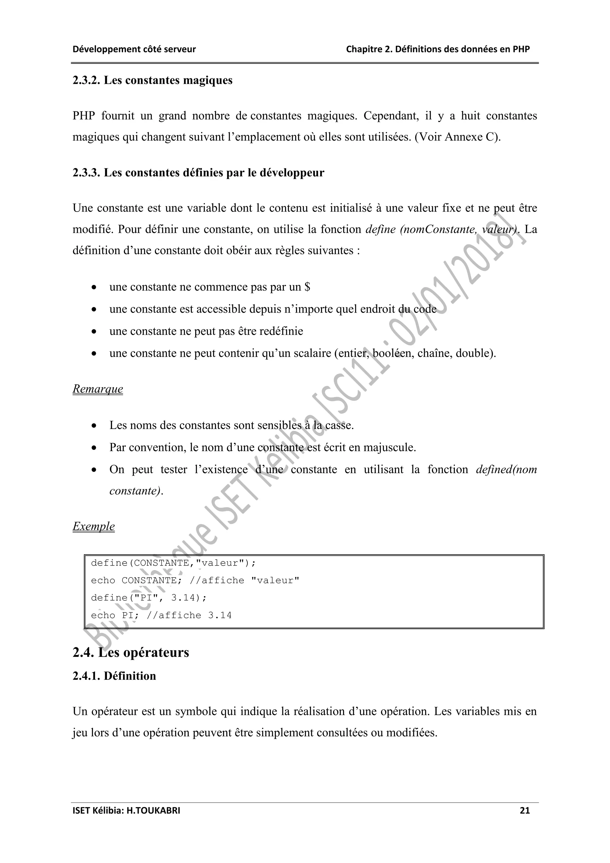Développement côté serveur Chapitre 2. Définitions des données en PHP
ISET Kélibia: H.TOUKABRI 21
2.3.2. Les constantes magiques
PHP fournit un grand nombre de constantes magiques. Cependant, il y a huit constantes
magiques qui changent suivant l’emplacement où elles sont utilisées. (Voir Annexe C).
2.3.3. Les constantes définies par le développeur
Une constante est une variable dont le contenu est initialisé à une valeur fixe et ne peut être
modifié. Pour définir une constante, on utilise la fonction define (nomConstante, valeur). La
définition d’une constante doit obéir aux règles suivantes :
 une constante ne commence pas par un $
 une constante est accessible depuis n’importe quel endroit du code
 une constante ne peut pas être redéfinie
 une constante ne peut contenir qu’un scalaire (entier, booléen, chaîne, double).
Remarque
 Les noms des constantes sont sensibles à la casse.
 Par convention, le nom d’une constante est écrit en majuscule.
 On peut tester l’existence d’une constante en utilisant la fonction defined(nom
constante).
Exemple
define(CONSTANTE,"valeur");
echo CONSTANTE; //affiche "valeur"
define("PI", 3.14);
echo PI; //affiche 3.14
2.4. Les opérateurs
2.4.1. Définition
Un opérateur est un symbole qui indique la réalisation d’une opération. Les variables mis en
jeu lors d’une opération peuvent être simplement consultées ou modifiées.
 