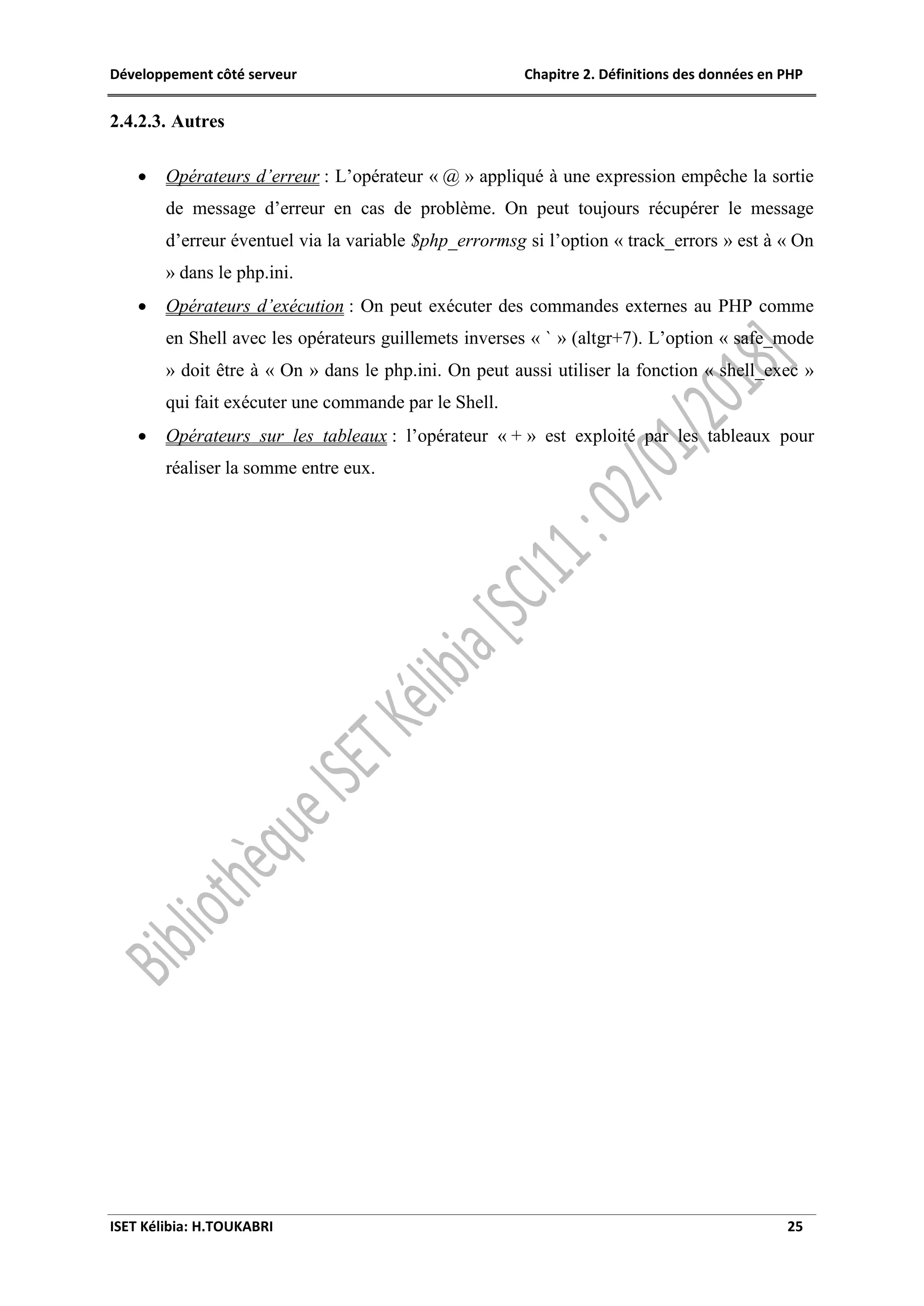 Développement côté serveur Chapitre 2. Définitions des données en PHP
ISET Kélibia: H.TOUKABRI 25
2.4.2.3. Autres
 Opérateurs d’erreur : L’opérateur « @ » appliqué à une expression empêche la sortie
de message d’erreur en cas de problème. On peut toujours récupérer le message
d’erreur éventuel via la variable $php_errormsg si l’option « track_errors » est à « On
» dans le php.ini.
 Opérateurs d’exécution : On peut exécuter des commandes externes au PHP comme
en Shell avec les opérateurs guillemets inverses « ` » (altgr+7). L’option « safe_mode
» doit être à « On » dans le php.ini. On peut aussi utiliser la fonction « shell_exec »
qui fait exécuter une commande par le Shell.
 Opérateurs sur les tableaux : l’opérateur « + » est exploité par les tableaux pour
réaliser la somme entre eux.
 