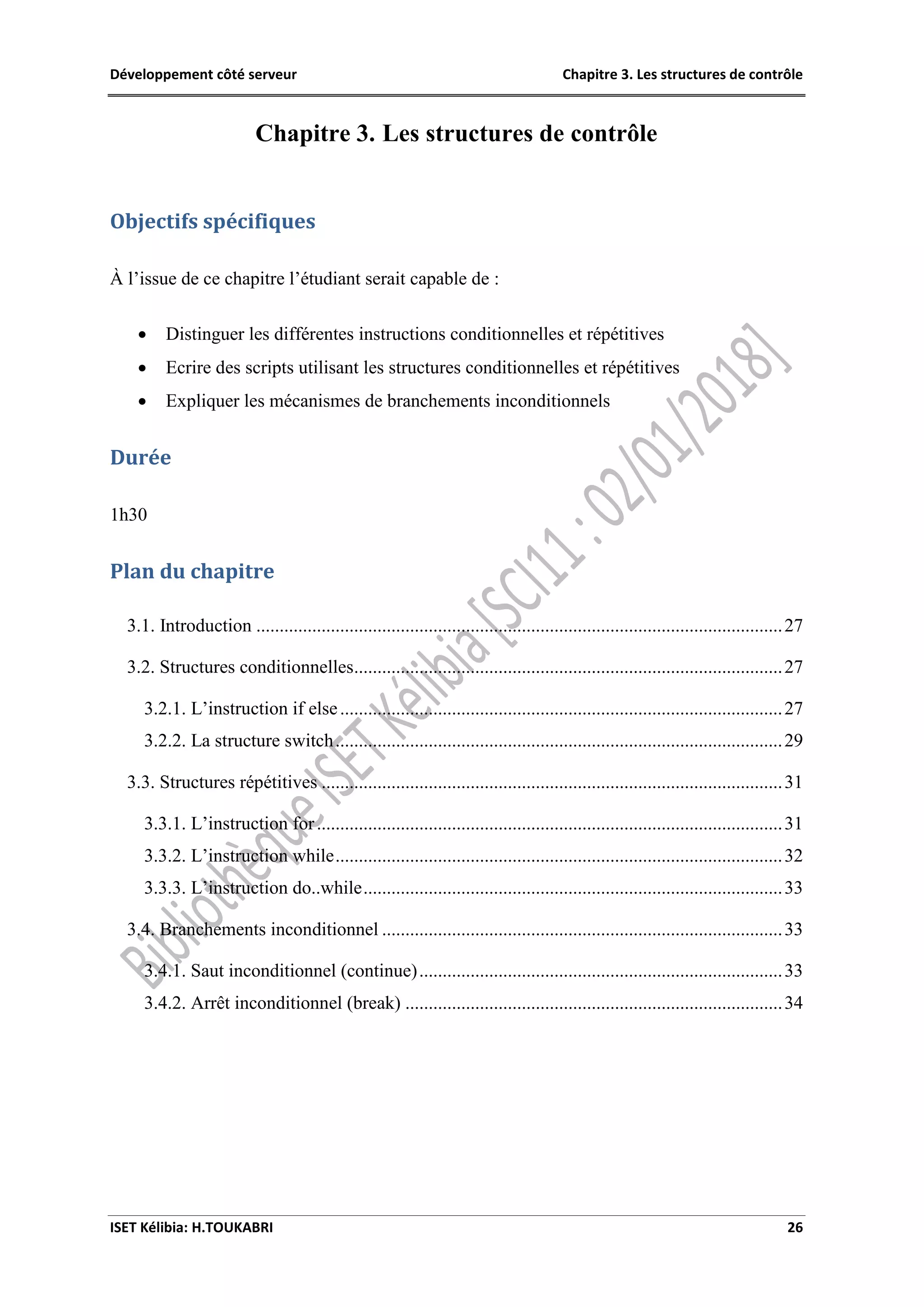 Développement côté serveur Chapitre 3. Les structures de contrôle
ISET Kélibia: H.TOUKABRI 26
Chapitre 3. Les structures de contrôle
Objectifs spécifiques
À l’issue de ce chapitre l’étudiant serait capable de :
 Distinguer les différentes instructions conditionnelles et répétitives
 Ecrire des scripts utilisant les structures conditionnelles et répétitives
 Expliquer les mécanismes de branchements inconditionnels
Durée
1h30
Plan du chapitre
3.1. Introduction .................................................................................................................27
3.2. Structures conditionnelles............................................................................................27
3.2.1. L’instruction if else...............................................................................................27
3.2.2. La structure switch................................................................................................29
3.3. Structures répétitives ...................................................................................................31
3.3.1. L’instruction for....................................................................................................31
3.3.2. L’instruction while................................................................................................32
3.3.3. L’instruction do..while..........................................................................................33
3.4. Branchements inconditionnel ......................................................................................33
3.4.1. Saut inconditionnel (continue)..............................................................................33
3.4.2. Arrêt inconditionnel (break) .................................................................................34
 