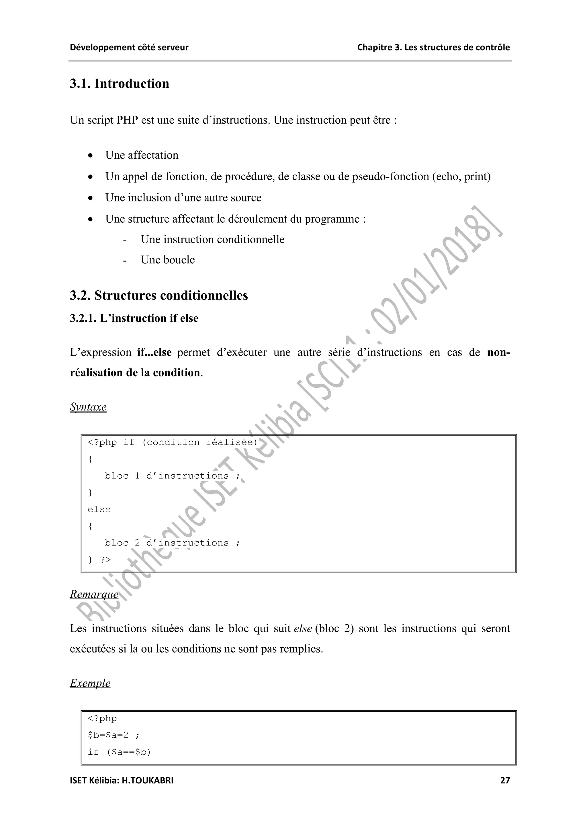 Développement côté serveur Chapitre 3. Les structures de contrôle
ISET Kélibia: H.TOUKABRI 27
3.1. Introduction
Un script PHP est une suite d’instructions. Une instruction peut être :
 Une affectation
 Un appel de fonction, de procédure, de classe ou de pseudo-fonction (echo, print)
 Une inclusion d’une autre source
 Une structure affectant le déroulement du programme :
- Une instruction conditionnelle
- Une boucle
3.2. Structures conditionnelles
3.2.1. L’instruction if else
L’expression if...else permet d’exécuter une autre série d’instructions en cas de non-
réalisation de la condition.
Syntaxe
<?php if (condition réalisée)
{
bloc 1 d’instructions ;
}
else
{
bloc 2 d’instructions ;
} ?>
Remarque
Les instructions situées dans le bloc qui suit else (bloc 2) sont les instructions qui seront
exécutées si la ou les conditions ne sont pas remplies.
Exemple
<?php
$b=$a=2 ;
if ($a==$b)
 