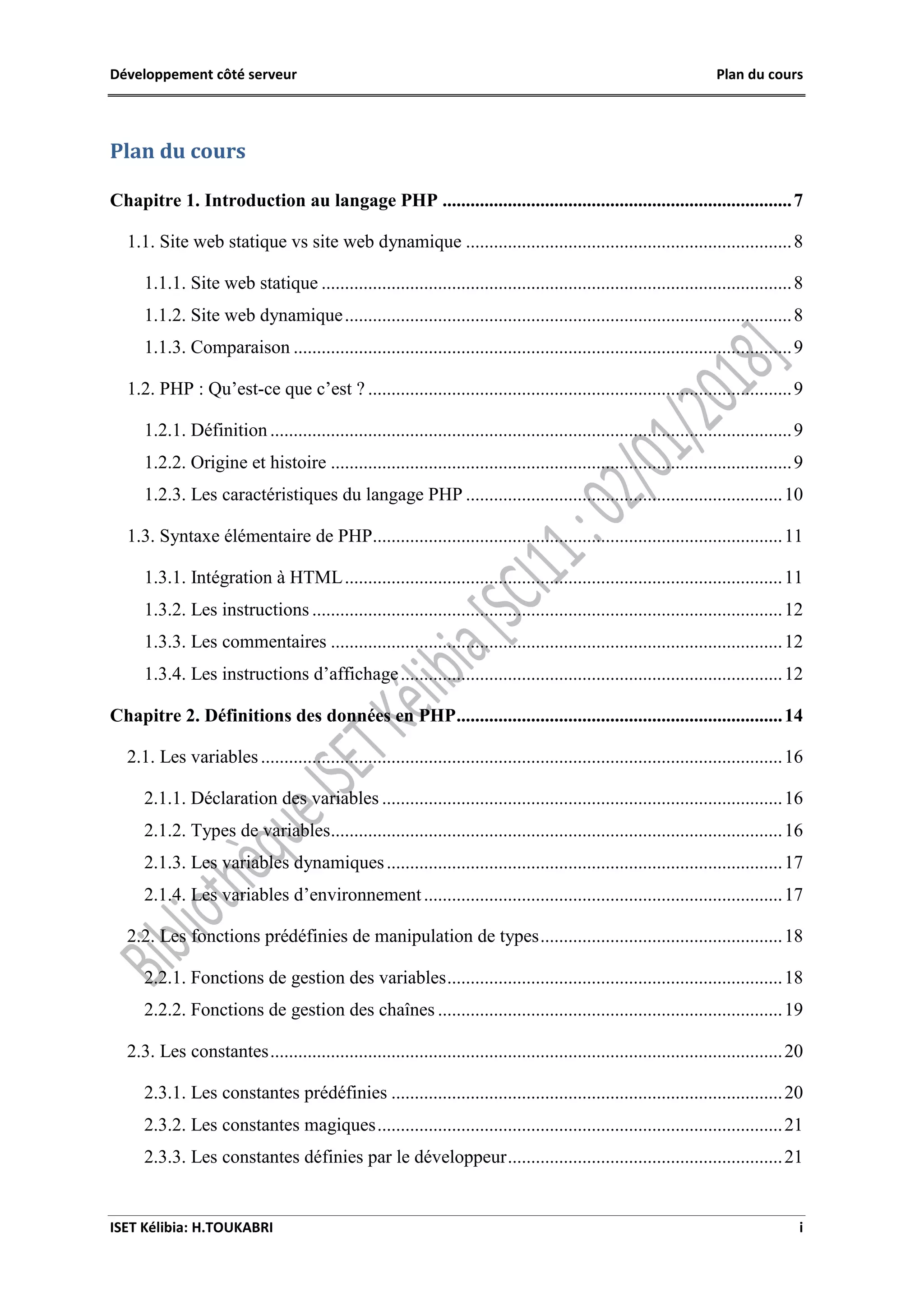 Développement côté serveur Plan du cours
ISET Kélibia: H.TOUKABRI i
Plan du cours
Chapitre 1. Introduction au langage PHP ...........................................................................7
1.1. Site web statique vs site web dynamique ......................................................................8
1.1.1. Site web statique .....................................................................................................8
1.1.2. Site web dynamique................................................................................................8
1.1.3. Comparaison ...........................................................................................................9
1.2. PHP : Qu’est-ce que c’est ? ...........................................................................................9
1.2.1. Définition ................................................................................................................9
1.2.2. Origine et histoire ...................................................................................................9
1.2.3. Les caractéristiques du langage PHP ....................................................................10
1.3. Syntaxe élémentaire de PHP........................................................................................11
1.3.1. Intégration à HTML..............................................................................................11
1.3.2. Les instructions .....................................................................................................12
1.3.3. Les commentaires .................................................................................................12
1.3.4. Les instructions d’affichage..................................................................................12
Chapitre 2. Définitions des données en PHP......................................................................14
2.1. Les variables................................................................................................................16
2.1.1. Déclaration des variables ......................................................................................16
2.1.2. Types de variables.................................................................................................16
2.1.3. Les variables dynamiques.....................................................................................17
2.1.4. Les variables d’environnement.............................................................................17
2.2. Les fonctions prédéfinies de manipulation de types....................................................18
2.2.1. Fonctions de gestion des variables........................................................................18
2.2.2. Fonctions de gestion des chaînes ..........................................................................19
2.3. Les constantes..............................................................................................................20
2.3.1. Les constantes prédéfinies ....................................................................................20
2.3.2. Les constantes magiques.......................................................................................21
2.3.3. Les constantes définies par le développeur...........................................................21
 